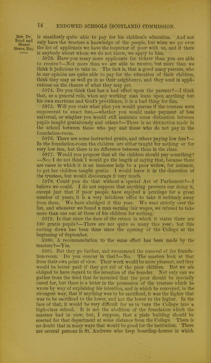 Eev. Dr. is manifestly quite able to pay for his cliildi-en's education. And not S'tuart'^ only have the trustees a knowledge of the people, but when we go over Grace, Esq. the Ust of apphcants we have the inspector of poor with us, and if there is anybody about whom we do not know, we apply to him. 5973. Have you many more apphcants for tickets than you are able to receive ?—Not more than we are able to receive, l)ut more than we think it judicious to take in. The fact is, that a good many parents, who in our opinion are quite able to pay for the education of their children, think they may as well go in as their neighbours, and they send in apph- cations on the chance of what they may get. 5974. Do you think that has a bad effect upon the parents?—I think that, as a general rule, when any working man leans upon anything but his own exertions and God's providence, it is a bad thing for him. 5975. Will you state what plan you would pursue if the trustees were empowered to exact fees,—whether you would make payment of fees universal, or whether you would still maintain some distinction between pupils taught gratuitously and others?—There is no distinction made in the school between those who pay and those who do not pay in the foundation-room. 5976. There are some mstructed gratis, and others paying low fees?— In the foundation-room the, children are either taught for nothing or for very low fees, but there is no difference between them in the class. 5977. Would you propose that all the children should pay something? —No; I do not think I would go the length of saying that, because there are cases in which it is an immense help to a poor widow, for instance, to get her children taught gratis. I would leave it in the discretion of the trustees, but would discourage it very much. 5978. Could you do that without a special Act of ParUament?—I beUeve we could. I do not suppose that anything prevents om- doing it, except just that if poor people, have enjoyed a privilege for a great number of years, it is a very invidious office to take it suddenly away from them. We have abridged it this year. We went strictly over the list, and whenever we found a man earning fair wages, we refused to take more than one out of thi-ee of his children for nothing. 5979. Is that since the date of the return in which it states there are 180 gratis pupils?—There are not quite so many this year; but this cutting down has been done since the opening of the College at the beginning of September. 5980. A recommendation to the same effect has been made by the masters ?—Yes. 5981. But they go further, and recommend the removal of the founda- tion-room. Do you concur in that?—No, The masters look at that from their own point of view. Their work would be more pleasant, and they would be better paid if they got rid of the poor children. But we are obhged to have regard to the intention of the founder. Not only can we gather from the deed that he intended that tlie poor should be specially cared for, but there is a letter in the possession of the trustees which he wrote by way of explaining his intention, and in which he conveyed, in the strongest way, that if anything was to be sacrificed, it was the higher that was to be sacrificed to the lower, and not the lower to the higher. In the face of that, it would be very difficult for us to turn the College into a high-class school. It is not the abolition of the foundation which the masters had in view, but, I suppose, that a plain buikiing should be erected for that department at some distance from the College. There is no doubt that in many ways that would be good for the institution. There are several persons in St. Andrews who keep boarding-houses in which
