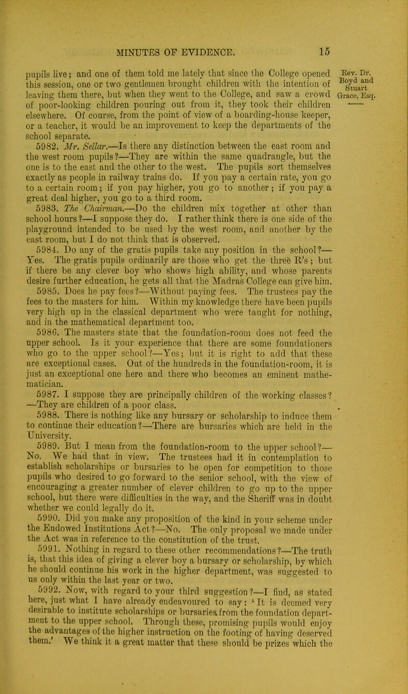 pupils live; and one of them told me lately that since the College opened Rev. Dr. this session, one or two gentlemen brought children with the intention of '^g'^uart leaving them there, but when they went to the College, and saw a crowd Grace, Esq. of poor-looking children pouring out from it, they took their children elsewhere. Of course, from the point of view of a boarding-house keeper, or a teacher, it would be an improvement to keep the departments of the school separate. 5982. Mr. Sellar.—Is there any distinction between the east room and the west room pupils ?—They are within the same quadrangle, but the one is to the east and the other to the west. The pupils sort themselves exactly as people in railway trains do. If you pay a certain rate, you go to a certain room; if you pay higher, you go to another; if you pay a great deal higher, you go to a third room. 5983. The Chairman.—Do the children mix together at other than school hours ?—I suppose they do. I rather think there is one side of the playground intended to be used by the west room, and another by the east room, but I do not think that is observed. 5984. Do any of the gratis pupils take any position in the school?— Yes. The gratis pupils ordinarily are those who get the three R's ; but if there be any clever boy who shows high abihty, and whose parents desire further education, he gets all that the Madras College can give him. 5985. Does he pay fees ?—Without paying fees. The trustees pay the fees to the masters for him. Within my knowledge there have been pupils very high up in the classical department who were taught for nothing, and in the mathematical department too. 5986. The masters state that the foundation-room does not feed the upper school. Is it your experience that there are some foundationers who go to the upper school?—Yes; but it is right to add that these are exceptional cases. Out of the hundreds in the foundation-room, it is just an exceptional one here and there who becomes an eminent mathe- matician. 5987. I suppose they ai-e principally children of the working classes? —They are children of a poor class. 5988. There is nothing Uke any bursary or scholarship to induce them to continue their education ?—There are bursaries which are held in the University. 5989. But I mean from the foundation-room to the upper school?— No. We had that in view. The trustees had it in contemplation to estabhsh scholarships or bursaries to be open for competition to those pupils who desired to go forward to the senior school, with the view of encouraging a greater number of clever children to go up to the upper school, but there were difBculties in the way, and the Sheriff was in doubt whether we could legally do it. 5990. Did you make any proposition of the kind in your scheme under the Endowed Institutions Act ?—No. The only proposal we made under the Act was in reference to the constitution of the trust. 5991. Nothing in regard to these other recommendations ?—The truth is, that this idea of giving a clever boy a bursary or scholarship, by which he should continue his work in the higher department, was suggested to us only within the last year or two. 5992. Now, with regard to your third suggestion ?—I find, as stated here, just what I have already endeavoured to say: ' It is deemed very desirable to institute scholarships or bursarieafrom the foundation depart- ment to the upper school. Through these, promising pupils would enjoy the advantages of the higher instruction on the footing of having deserved them.' We think it a great matter that these should be prizes which the