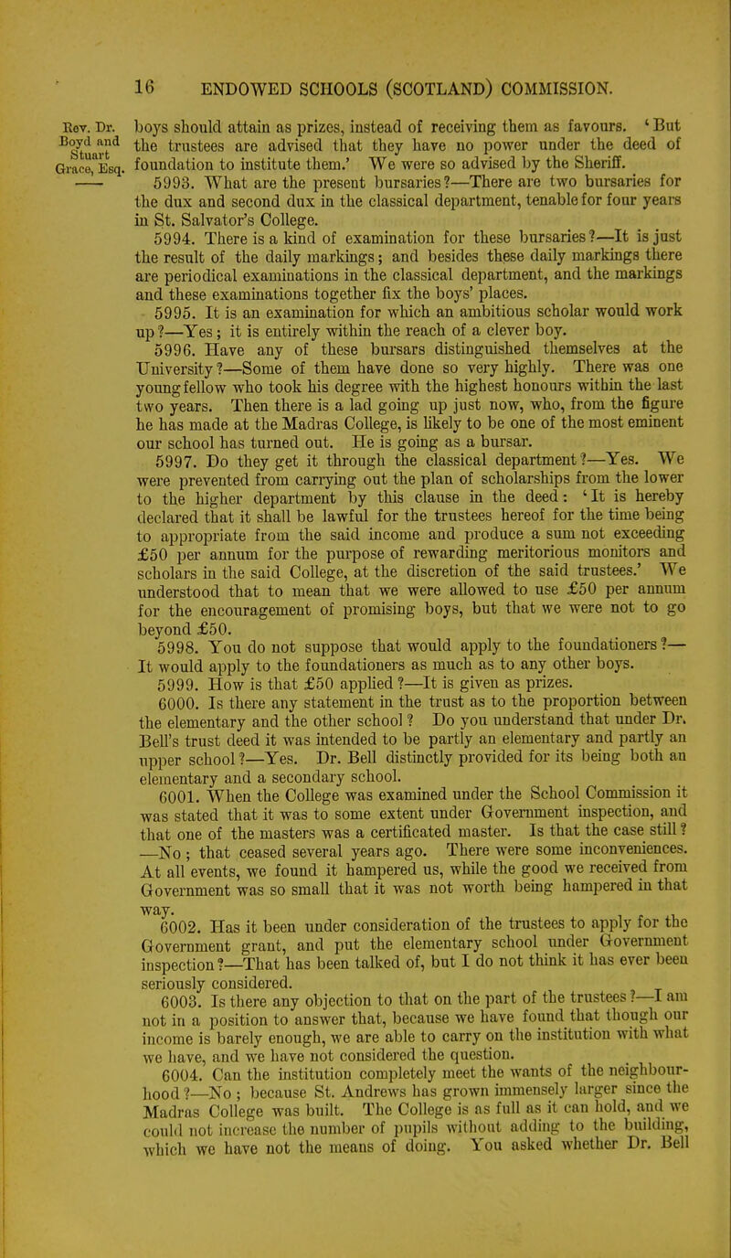 Eov. Dr. boys should attain as prizes, instead of receiving them as favours. ' But ^s'tuart^ the trustees are advised that they have no power under the deed of Gi-ace^Esq. foundation to mstitute them.' We were so advised by the Sheriff. —^ 5993. What are the present bursaries?—There are two bursaries for the dux and second dux in the classical department, tenable for four years in St. Salva,tor's College. 5994. There is a kind of examination for these bursaries?—It is just the result of the daily markings; and besides these daily markings there are periodical examinations in the classical department, and the markings and these examinations together fix the boys' places. 5995. It is an examination for which an ambitious scholar would work up ?—Yes; it is entirely within the reach of a clever boy. 5996. Have any of these bursars distinguished themselves at the University ?—Some of them have done so very highly. There was one young fellow who took his degree with the highest honours within the last two years. Then there is a lad gomg up just now, who, from the figui-e he has made at the Madras College, is likely to be one of the most eminent our school has turned out. He is gomg as a bursar. 5997. Do they get it through the classical department?—Yes. We were prevented from carrymg out the plan of scholarships from the lower to the higher department by this clause in the deed: ' It is hereby declared that it shall be lawful for the trustees hereof for the time being to appropriate from the said income and produce a sum not exceeding £50 per annum for the pm-pose of rewarding meritorious monitors and scholars m the said College, at the discretion of the said trustees.' We understood that to mean that we were allowed to use £50 per annum for the encouragement of promising boys, but that we were not to go beyond £50. 5998. You do not suppose that would apply to the foundationers?— It would apply to the foundationers as much as to any other boys. 5999. How is that £50 apphed ?—It is given as prizes. 6000. Is there any statement in the trust as to the proportion between the elementary and the other school ? Do you understand that under Dr. Bell's trust deed it was intended to be partly an elementary and partly an upper school ?—Yes. Dr. Bell distinctly provided for its being both an elementary and a secondary school. 6001. When the College was examined under the School Commission it was stated that it was to some extent under Government inspection, and that one of the masters was a certificated master. Is that the case still ? No ; that ceased several years ago. There were some inconveniences. At all events, we found it hampered us, while the good we received from Government was so small that it was not worth bemg hampered in that way. 6002. Has it been under consideration of the trustees to apply for the Government grant, and put the elementary school under Government inspection?—That has been talked of, but I do not think it has ever been seriously considered. 6003. Is there any objection to that on the part of the trustees ?—I am not in a position to answer that, because we have found that though our income is barely enough, we are able to carry on the institution with what we have, and we have not considered the question. 6004. Can the institution completely meet the Avants of the neighbour- hood ?—No ; because St. Andrews has grown immensely larger since the Madras College was built. The College is as full as it can hold, and we could not increase the number of pupils without adding to the building, which we have not the means of doing. You asked whether Dr. Bell