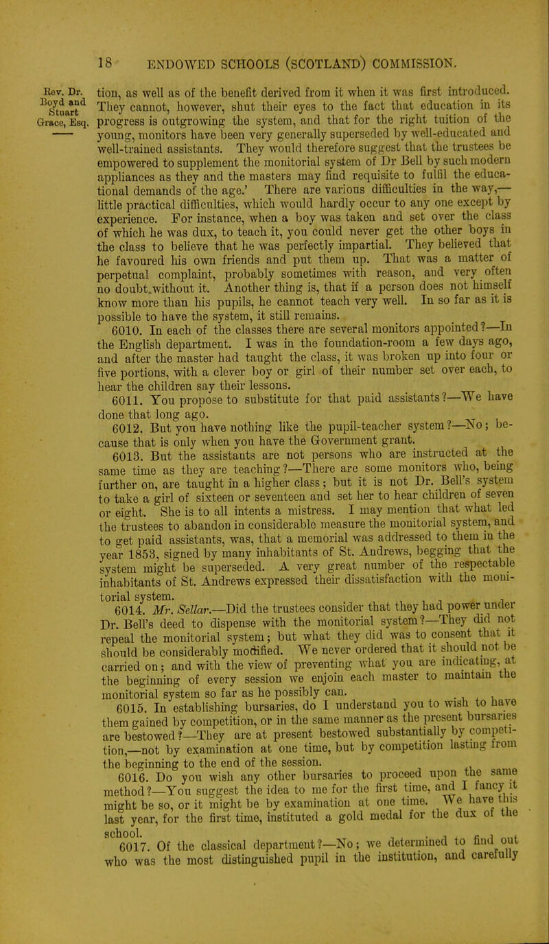 Eev. Dr. tion, as well as of the beuefit derived from it when it was first mtrodaced. ■'^S^tJart^ They cannot, however, shut their eyes to the fact that education in its Grace, Esq. progress is outgrowing the system, and that for the right tuition of the yonng, monitors have been very generally superseded by well-educated and well-trained assistants. They would therefore suggest that the trustees be empowered to supplement the monitorial system of Dr Bell by such modern appliances as they and the masters may find requisite to fulfil the educa- tional demands of the age.' There are various difficulties iu the way,— httle practical difficulties, which would hardly occur to any one except by experience. For instance, when a boy was taken and set over the class of which he was dux, to teach it, you could never get the other boys in the class to beheve that he was perfectly impartial. They believed that he favoured his own friends and put them up. That was a matter of perpetual complaint, probably sometimes with reason, and very often no doubt.without it. Another thing is, that if a person does not himself know more than his pupils, he cannot teach very well. In so far as it is possible to have the system, it still remains. 6010. In each of the classes there are several monitors appointed?—In the English department. I was in the foundation-room a few days ago, and after the master had taught the class, it was broken up into four or five portions, with a clever boy or girl of their number set over each, to hear the children say their lessons. 6011. You propose to substitute for that paid assistants?—We have done that long ago. 6012. But you have nothing like the pupil-teacher system?—ISo; be- cause that is only when you have the Government grant. 6013. But the assistants are not persons who are instructed at the same time as they are teaching ?—There are some monitors who, bemg further on, are taught in a higher class; but it is not Dr. Bell's system to take a girl of sixteen or seventeen and set her to hear childi-en of seven or eight. She is to all intents a mistress. I may mention that what led the trustees to abandon in considerable measure the monitorial system, and to get paid assistants, was, that a memorial was addressed to them in the year 1853, signed by many inhabitants of St. Andrews, begging that the system might be superseded. A very great number of the respectable inhabitants of St. Andrews expressed then- dissatisfaction with the mom- torial system. . , , , ^ i 6014. Mr. Sellar.—Did the trustees consider that they had power unclei Dr. Bell's deed to dispense with the monitorial system?—They did not repeal the monitorial system; but what they did was to consent that it should be considerably modified. We never ordered that it should not be carried on; and with the view of preventing what you are mdicatmg, at the beginning of every session we enjom each master to maintam the monitorial system so far as he possibly can. . i, x i 6015. In estabhshmg bursaries, do I understand you to wish to lia\e them gained by competition, or in the same manner as the present bursaries are bestowed ?—They are at present bestowed substantially by competi- tion,—not by examination at one time, but by competition lasting from the beginning to the end of the session. 6016. Do you wish any other bursaries to proceed upon the same method?—You suggest the idea to me for the fii-st time, and I fancy it might be so, or it might be by examination at one time. We have tins last year, for the first time, instituted a gold medal for the dux ot tne ^^^mi. Of the classical department ?—No; we determined to find out who was the most distinguished pupil in the institution, and carefully