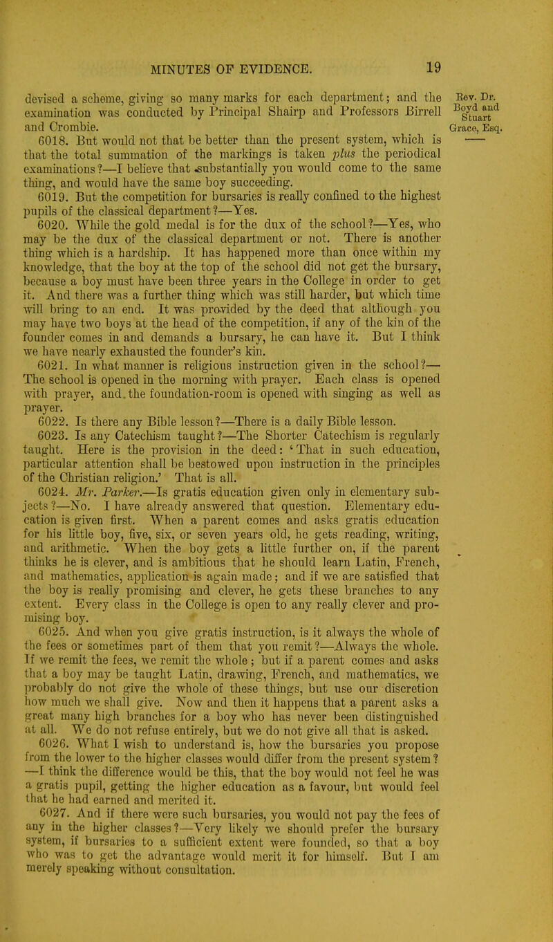 devised a scheme, giving so many marks foi* each department; and tlie Rev. Dr. examination was conducted by Principal Shairp and Professors Birrell -^s^u^rr^ and Crombie. Grace, Esq. 6018. But vroiild not that be better than the present system, which is that the total summation of the markings is taken phis the periodical examinations ?—I believe that substantially you would come to the same thing, and would have the same boy succeeding. 6019. But the competition for bursaries is really confined to the highest pupils of the classical department ?—Yes. 6020. While the gold medal is for the dux of the school?—Yes, who may be the dux of the classical department or not. There is another thing which is a hardship. It has happened more than once within my knowledge, that the boy at the top of the school did not get the bursary, because a boy must have been three years in the College in order to get it. And there was a further thing which was still harder, but which time will bring to an end. It was provided by the deed that although you may have two boys at the head of the competition, if any of the kin of the founder comes in and demands a bursary, he can have it. But I think we have nearly exhausted the founder's kio. 6021. In what manner is religious instruction given in the school?— The school is opened in the morning with prayer. Each class is opened with prayer, and. the foundation-room is opened with singing as well as prayer. 6022. Is there any Bible lesson?—There is a daily Bible lesson. 6023. Is any Catechism taught ?—^The Shorter Catechism is regularly taught. Here is the provision in the deed: 'That in such education, particular attention shall be bestowed upon instruction in the principles of the Christian religion.' That is all. 6024. Mr. Parker.—Is gratis education given only in elementary sub- jects ?—No. I have already answered that question. Elementary edu- cation is given first. When a parent comes and asks gratis education for his little boy, five, six, or seven years old, he gets reading, writing, and arithmetic. When the boy gets a little further on, if the parent thinks he is clever, and is ambitious that he should learn Latin, French, and mathematics, application is again made; and if we are satisfied that the boy is really promising and clever, he gets these branches to any extent. Every class in the College is open to any really clever and pro- mising boy. 6025. And when you give gratis instruction, is it always the whole of the fees or sometimes part of them that you remit ?—Always the whole. If we remit the fees, we remit tlie whole ; but if a parent comes and asks that a boy may be taught Latin, drawing, French, and mathematics, we probably do not give the whole of these things, but use our discretion how much we shall give. Now and then it happens that a parent asks a great many high branches for a boy who has never been distinguished at all. We do not refuse entirely, but we do not give all that is asked. 6026. What I wish to understand is, how the bursaries you propose from the lower to the higher classes would differ from the present system ? —I think the difference would be this, that the boy would not feel he was a gratis pupil, getting the higher education as a favour, but would feel that he had earned and merited it. 6027. And if there were such bursaries, you would not pay the fees of any in the higher classes?—Very hkely we should prefer the bm-sary system, if bursaries to a sufficient extent were founded, so that a boy who was to get the advantage would merit it for himself. But I am merely speaking without consultation.