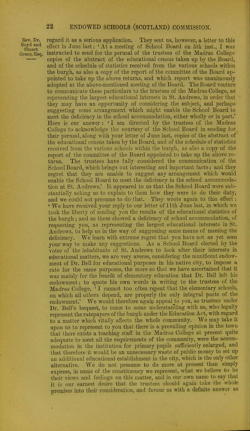Rev. Dr. regard it as a serious application. They sent us, however, a letter to this ^Stuarteffect in June last: ' At a meeting of School Board on 5th inst., I was Grace, Esq. instructed to send for the perusal of the trustees of the Madras College copies of the abstract of the educational census taken up by the Board, and of the schedule of statistics received from the various schools within the burgh, as also a copy of the report of the committee of the Board ap- pointed to take up the above returns, and which report was unanimously adopted at the above-mentioned meeting of the Board. The Board venture to communicate these particulars to the trustees of the Madras College, as representing the largest educational interests in St. Andrews, in order that they may have an opportunity of consideiing the subject, and perhaps suggesting some arrangement which might enable the School Board to meet the deficiency in the school accommodation, either wholly or in part.' Here is our answer : ' I am directed by the trustees of the Madras College to acknowledge the courtesy of the School Board in sending for their perusal, along with your letter of June last, copies of the abstract of the educational census taken by the Board, and of the schedule of statistics received from the various schools within the burgh, as also a copy of the report of the committee of the Board appointed to take up the above re- turns. The trustees have fully considered the communication of the School Board, which brings out interesting and important facts; and they regret that they are unable to suggest any arrangement which would enable the School Board to meet the deficiency in the school accommoda- tion at St. Andrews.' It appeared to us that the School Board were sub- stantially asking us to explain to them how they were to do their duty, and we could not presume to do that. They wrote again to this effect: ' We have received your reply to our letter of 11th June last, in which we took the hberty of sending you the results of the educational statistics of the burgh; and as these showed a deficiency of school accommodation, of requesting you, as representing the largest educational interests in St. Andrews, to help us in the way of suggesting some means of meeting the deficiency. We learn v?ith extreme regret that you have not as yet seen your way to make any suggestions. As a School Board elected by the votes of the inhabitants of St. Andrews to look after their interests in educational matters, we are very averse, considering the munificent endow- ment of Dr. Bell for educational purposes in his native city, to impose a rate for the same purposes, the more so that we have ascertained that it was mainly for the benefit of elementary education that Dr. Bell left his endowment; to quote his own words m writing to the trustees of the Madras College, ' I cannot too often repeat that the elementary schools, on which all others depend, are properly the only integral parts of the endowment.' We would therefore agaiu appealjto you, as trustees under Dr. Bell's bequest, to come to some understanding vfith. us, who legally represent the ratepayers of the burgh under the Education Act, with regard to a matter which vitally affects the whole community. We may take it upon us to represent to you that there is a prevailing opinion in the town that there exists a teaching staff in the Madras College at present quite adequate to meet all the requirements of the community, were the accom- modation in the institution for primary pupils sufficiently enlarged, and that therefore it would be an unnecessary waste of public money to set up an additional educational- estabUshment in the city, which is the only other alternative. We do not presume to do more at present than simply express, in name of the constituency we represent, what we believe to be their views and feelings on this matter, and in our own name to say that it is our earnest desire that the trustees should again take the whole premises into their consideration, and favour us with a definite answer as