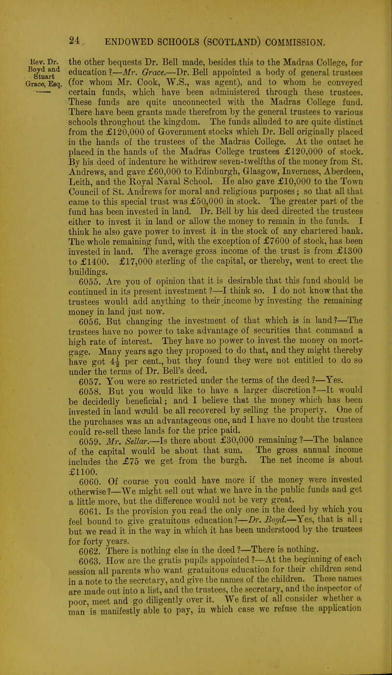 Kev. Dr. the othei' bequests Dr. Bell made, besides this to the Madras College, for ^&rt^ education Gi •ace.—Dr. Bell appointed a body of general trustees Grace, Esq. (for whom Mr. Cook, W.S., was agent), and to whom he conveyed certain funds, which have been administered through these trustees. These funds are quite unconnected with the Madras College fund. There have been grants made therefrom by the general trustees to various schools throughout the kingdom. The funds alluded to are quite distinct from the £120,000 of Government stocks which Dr. Bell originally placed in the hands of the trustees of the Madras College. At the outset he placed in the hands of the Madras College trustees £120,000 of stock. By his deed of indenture he withdrew seven-twelfths of the money from St. Andrews, and gave £60,000 to Edinburgh, Glasgow, Inverness, Aberdeen, Leith, and the Royal Naval School. He also gave £10,000 to the Town Council of St. Andrews for moral and rehgious purposes; so that all that came to this special trust was £50,000 in stock. The greater part of the fund has been invested in land. Dr. Bell by his deed du-ected the trustees either to invest it in land or allow the money to remain in the funds. I think he also gave power to invest it in the stock of any chartered bank. The whole remaining fund, with the exception of £7600 of stock, has been invested in land. The average gross income of the trust is from £1300 to £1400. £17,000 sterhng of the capital, or thereby, went to erect the buildings. 6055. Are you of opinion that it is desirable that this fund should be continued in its present investment I—I thinlt so. I do not know that the trustees would add anything to then- mcome by investing the remaining money in land just now. 6056. But changing the investment of that which is in land?—The trustees have no power to take advantage of securities that command a high rate of interest. They have no power to invest the money on mort- gage. Many years ago they proposed to do that, and they might thereby have got 4^ per cent., but they found they were not entitled to do so under the terms of Dr. Bell's deed. 6057. You were so restricted under the terms of the deed ?—Yes. 6058. But you would like to have a larger discretion?—It would be decidedly beneficial; and I beheve that the money which has been invested in land would be all recovered by selling the property. One of the purchases was an advantageous one, and I have no doubt the trustees could re-sell these lands for the price paid. 6059. Mr. Sellar.—Is there about £30,000 remaining ?—The balance of the capital would be about that sum. The gross annual income includes the £75 we get from the burgh. The net income is about £1100. 6060. Of course you could have more if the money were invested otherwise?—We might sell out what we have in the public funds and get a little more, but the difference would not be very great. 6061. Is the provision you read the only one in the deed by which you feel bound to give gratuitous education?—Dr. Boyd.—Yes, that is all; but we read it in the way in which it has been understood by the trustees for forty years. 6062. There is nothing else in the deed ?—There is nothing. 6063. How arc the gratis pupils appointed ?—At the beginning of each session all parents who want gratuitous education for their children send in a note to the secretary, and give the names of the children. These names are made out into a list, and the trustees, the secretary, and the inspector of poor meet and go dihgently over it. We first of all consider whether a man'is manifestly able to pay, in which case we refuse the appUcation