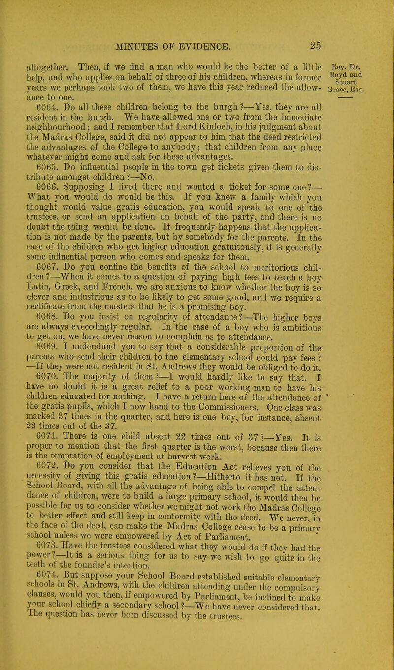altogether. Then, if we find a man who would be the better of a little Rov. Dr. help, and who applies on behalf of three of his children, whereas in former •^g-^^^g^ years we perhaps took two of them, we have this year reduced the allow- Grace, Esq. ance to one. 6064. Do all these children belong to the burgh ?—Yes, they are all resident in the burgh. We have allowed one or two from the immediate neighbourhood; and I remember that Lord Kinloch, in his judgment about the Madras College, said it did not appear to him that the deed restricted the advantages of the College to anybody; that children from any place whatever might come and ask for these advantages. 6065. Do influential people in the town get tickets given them to dis- tribute amongst childi'en ?—No. 6066. Supposing I lived there and wanted a ticket for some one ?— What you would do would be this. If you knew a family which you thought would value gratis education, you would speak to one of the trustees, or send an application on behalf of the party, and there is no doubt the thing would be done. It frequently happens that the applica- tion is not made by the parents, but by somebody for the parents. In the case of the children who get higher education gratuitously, it is generally some influential person who comes and speaks for them. 6067. Do you confine the benefits of the school to meritorious chil- dren ?—When it comes to a question of paymg high fees to teach a boy Latin, Greek, and French, we are anxious to know whether the boy is so clever and industrious as to be likely to get some good, and we require a certificate from the masters that he is a promising boy. 6068. Do you insist on regularity of attendance?—^The higher boys are always exceedmgly regular. In the case of a boy who is ambitious to get on, we have never reason to complain as to attendance. 6069. I understand you to say that a considerable proportion of the parents who send their children to the elementary school could pay fees ? —If they were not resident in St. Andrews they would be obhged to do it. 6070. The majority of them?—I would hardly like to say that. I have no doubt it is a great relief to a poor working man to have his children educated for nothing. I have a return here of the attendance of * the gratis pupils, which I now hand to the Commissioners. One class was marked 37 times in the quarter, and here is one boy, for instance, absent 22 times out of the 37. 6071. There is one child absent 22 tunes out of 37?—Yes. It is proper to mention that the first quarter is the worst, because then there is the temptation of employment at harvest work. 6072. Do you consider that the Education Act reheves you of the necessity of giving this gratis education ?—Hitherto it has not. If the School J3oard, with all the advantage of being able to compel the atten- dance of children, were to build a large primary school, it would then be possible for us to consider whether we might not work the Madras College to better effect and still keep in conformity with the deed. We never in the face of the deed, can make the Madras College cease to be a primary school unless we were empowered by Act of ParUament. 6073. Have the trustees considered what they would do if they had the power?—It is a serious thing for us to say we wish to go quite in the teeth of the founder's intention. 6074. But suppose your School Board estabhshed suitable elementary schools m St. Andrews, with the children attending under the compulsory clauses, would you then, if empowered by Parhament, be inclined to make your school chiefly a secondary school ?—We have never considered that, ihe question has never been discussed by the trustees.