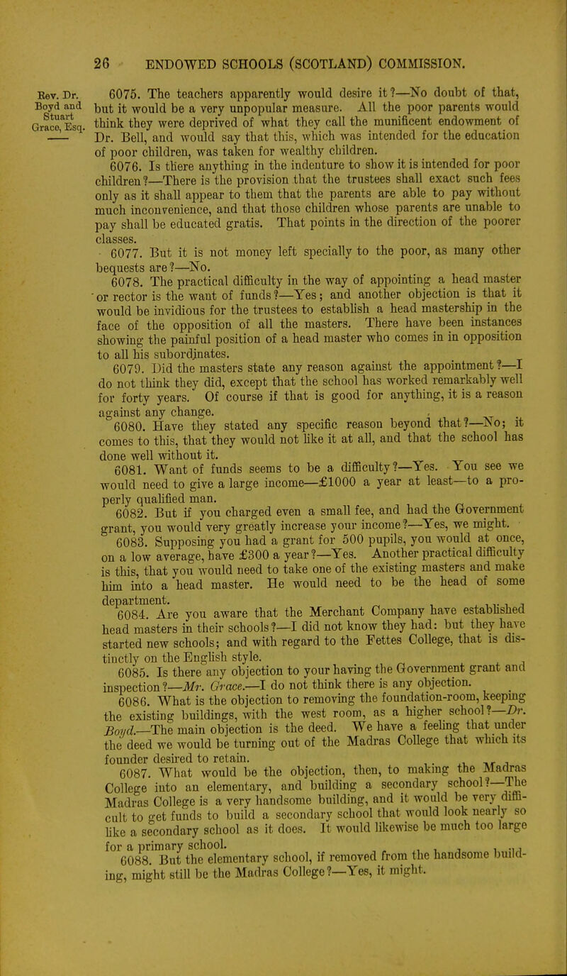 Eev. Dr. 6076. The teachers apparently would desire it?—No doubt of that, Boyd &ni ^j^t would be a very unpopular measure. All the poor parents would GraS Esq. think they were deprived of what they call the munificent endowment of — ' Dr. Bell, and would say that this, which was intended for the education of poor children, was taken for wealthy children. 6076. Is there anything in the indenture to show it is intended for poor children ?—There is the provision that the trustees shall exact such fees only as it shall appear to them that the parents are able to pay without much inconvenience, and that those children whose parents are unable to pay shall be educated gratis. That points in the direction of the poorer classes. 6077. But it is not money left specially to the poor, as many other bequests are?—No. 6078. The practical difficulty in the way of appointing a head master ■ or rector is the want of funds ?—Yes; and another objection is that it would be invidious for the trustees to establish a head mastership in the face of the opposition of all the masters. There have been instances showing the painful position of a head master who comes in in opposition to all his subordinates. 6079. Did the masters state any reason against the appointment?—I do not think they did, except that the school has worked remarkably well for forty years. Of course if that is good for anything, it is a reason against any change. , 6080. Have they stated any specific reason beyond that?—^o-, it comes to this, that they would not Hke it at all, and that the school has done well without it. 6081. Want of funds seems to be a difficulty?—Yes. You see we would need to give a large income—f1000 a year at least—to a pro- perly quaUfied man. 6082. But if you charged even a small fee, and had the Government grant, you would very greatly increase your income?—Yes, we might. 6083. Supposing you had a grant for 500 pupils, you would at once, on a low average, have £300 a year ?—Yes. Another practical difficulty is this, that you would need to take one of the existing masters and make Mm into a head master. He would need to be the head of some department. ^ 11- i j 6084. Are you aware that the Merchant Company have estabhshed head masters in their schools?—I did not know they had: but they have started new schools; and with regard to the Fettes College, that is dis- tinctly on the English style. 6085. Is there any objection to your having the Government grant and inspection ?—Mr. Grace.—1 do not think there is any objection. 6086. What is the objection to removing the foundation-room, keepmg the existing buildings, with the west room, as a higher school?—Z)r. _Bo?/f/.—The main objection is the deed. We have a feehng that under the deed we would be turning out of the Madras College that which its founder desu-ed to retain. j.. -Kr j 6087. What would be the objection, then, to makmg the Madras College into an elementary, and building a secondary school?—The Madras College is a very handsome building, and it would be very diffi- cult to get funds to build a secondary school that would look nearly so hke a secondary school as it does. It would likewise be much too large for a primary school. , j i -ij 6088. But the elementary school, if removed from the handsome build- ing, might still be the Madras College ?—Yes, it might.