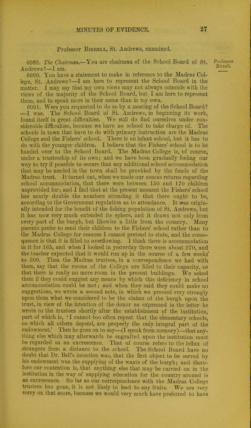 Professor Birrell, St. Andrews, examined. 6089. The Chairman.—You are chairman of the School Board of St. Professor Andrews ?—I am, 33iiieii. 6090. You have a statement to make in reference to the Madras Col- lege, St. Andrews?—I am here to represent the School Board in the matter. I may say that my own views may not always coincide with the views of the majority of the School Board, but I am here to represent them, and to speak more in their name than in my own. 6091. Were you requested to do so by a meeting of the School Board? —I was. The School Board of St. Andrews, in beginning its work, found itseh in great difficulties. We still do find ourselves under con- siderable difficulties, because we have no school to take charge of. The schools in town that have to do with primary instruction are the Madras College and the Fishers' school. There is an infant school, but it has to do with the younger children. I believe that the Fishers' school is to be handed over to the School Board. The Madras College is, of course, under a trusteeship of its own; and we have been gradually feeling our way to try if possible to secure that any additional school accommodation that may be needed in the town shall be provided by the funds of the Madras trust. It turned out, when we made our census returns regarding school accommodation, that there were between 150 and 170 children unprovided for; and I find that at the present moment the Fishers' school has nearly double the numbers attending it that there ought to be, according to the Government regulation as to attendance. It was origin- ally intended for the benefit of the fishing population of St. Andrews, but it has now very much extended its sphere, and it draws not only from every part of the burgh, but likewise a httle from the country. Many parents prefer to send their children to the Fishers' school rather than to the Madras College for reasons I cannot pretend to state, and the conse- quence is that it is filled to overflowing. I think there is accommodation in it for 165, and when I looked in yesterday there were about 270, and the teacher expected that it would run up in the course of a few weeks* to 300. Then the Madras trustees, in a correspondence we had with them, say that the rooms of the College are filled to their capacity, so that there is really no more room in the present buildings. We asked them if they could suggest any means by which this deficiency in school accommodation could be met; and when they said they could make no suggestions, we wrote a second note, in which we pressed very strongly upon them what we considered to be the claims of the burgh upon the trust, in view of the intention of the donor as expressed in the letter he wrote to the trustees shortly after the estabhshment of the institution, part of which is, ' I cannot too often repeat that the elementary schools, on which all others depend, are properly the only integral part of the endowment.' Then he goes on to say—(I speak from memory)—that any- thing else which may afterwards be engrafted upon the institution must be regarded as an excrescence. That of course refers to the influx of strangers from a distance to the school. The School Board have no doubt that Dr. Bell's intention was, that the first object to be served by his endowment was the supplying of the wants of the burgh; and there- fore our contention is, that anything else that may be carried on in the institution in the way of supplying education for the country around is an excrescence. So far as our correspondence with the Madras College trustees has gone, it ia not likely to lead to any fruits. We are vei-y sorry on that score, because we would very much have preferred to have
