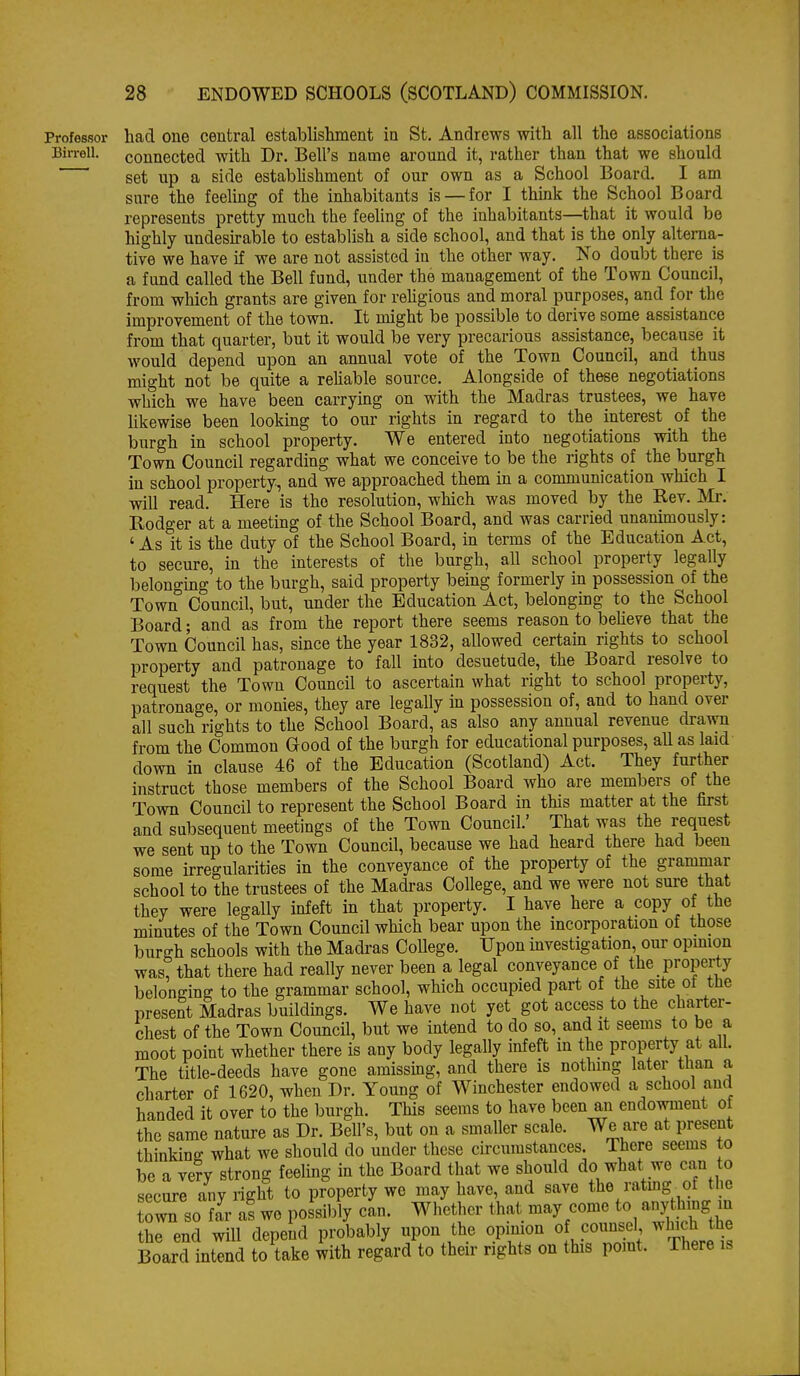 Professor liad one central establishment in St. Andrews with all the associations Birreil. connected with Dr. Bell's name around it, rather than that we should set up a side estabhshment of our own as a School Board. I am sure the feelmg of the inhabitants is — for I think the School Board represents pretty much the feeling of the inhabitants—that it would be highly uadesu-able to establish a side school, and that is the only alterna- tive we have if we are not assisted in the other way. No doubt there is a fund called the Bell fund, under the management of the Town Council, from which grants are given for reUgious and moral purposes, and for the improvement of the town. It might be possible to derive some assistance from that quarter, but it would be very precarious assistance, because it would depend upon an annual vote of the Town Council, and thus might not be quite a rehable source. Alongside of these negotiations which we have been carrying on with the Madras trustees, we have Ukewise been lookmg to our rights in regard to the interest of the burgh in school property. We entered into negotiations with the Town Council regarding what we conceive to be the rights of the burgh in school property-, and we approached them in a communication which I will read. Here is the resolution, which was moved by the Rev. Mr. Rodger at a meeting of the School Board, and was carried unanimously: ' As it is the duty of the School Board, in terms of the Education Act, to secure, in the interests of the burgh, all school property legally belonging to the burgh, said property being formerly in possession of the Town Council, but, under the Education Act, belonging to the School Board; and as from the report there seems reason to beheve that the Town Council has, since the year 1832, allowed certain rights to school property and patronage to fall into desuetude, the Board resolve to request the Town Council to ascertain what right to school property, patronage, or monies, they are legally in possession of, and to hand over all such rights to the School Board, as also any annual revenue drawn from the Common Good of the burgh for educational purposes, aU as laid down in clause 46 of the Education (Scotland) Act. They further instruct those members of the School Board who are members of the Town Council to represent the School Board in this matter at the first and subsequent meetings of the Town Council.' That was the request we sent up to the Town Council, because we had heard there had been some irregularities in the conveyance of the property of the grammar school to the trustees of the Madi-as College, and we were not sure that they were legally infeft in that property. I have here a copy of the minutes of the Town Council which bear upon the incorporation of those burgh schools with the Madras College. Upon investigation, our opmion was! that there had really never been a legal conveyance of the property belonging to the grammar school, which occupied part of the site ot the present Madras buildings. We have not yet got access to the charter- chest of the Town Council, but we intend to do so, and it seems to be a moot point whether there is any body legally infeft in the property at all. The title-deeds have gone amissing, and there is nothing later than a charter of 1620, when Dr. Young of Winchester endowed a school and handed it over to the burgh. This seems to have been an endowment ot the same nature as Dr. Bell's, but on a smaller scale. We are at present thinkine what we should do under these circumstances. There seems to be a very strong feeling in the Board that we should do what we can to secure any right to property we may have, and save the ratmg of the town BO far as we possibly can. Whether that may come to anything in the end will depend probably upon the opmion of counsel which the Board intend to take with regard to their rights on this pomt. There is
