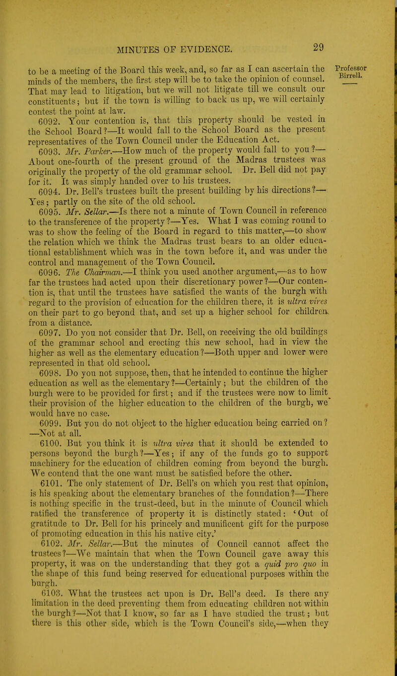 to be a meeting of the Board this week, and, so far as I can ascertain the Professor minds of the members, the first step will be to take the opinion of counsel. • That may lead to litigation, but we will not htigate till we consult our constituents; but if the town is willing to back us up, we will certainly contest the point at law. 6092. Your contention is, that this property should be vested in the School Board ?—It would fall to the School Board as the present representatives of the Town Council under the Education Act. 6093. 3Ir. Parker.—How much of the property would fall to you ?— About one-fourth of the present ground of the Madras trustees was originally the property of the old grammar school. Dr. Bell did not pay for it. It was simply handed over to his trustees. 6094. Dr. Bell's trustees built the present building by his directions?— Yes; partly on the site of the old school. 6095. Mr. Sellar.—Is there not a minute of Town Council in reference to the transference of the property ?—Yes. What I was coming round to was to show the feeling of the Board in regard to this matter,—to show the relation which we think the Madras trust bears to- an older educa- tional establishment which was in the town before it, and was under the control and management of the Town Council. 6096. The Chairman.—I think you used another argument,—as to how far the trustees had acted upon their discretionary power ?—Our conten- tion is, that until the trustees have satisfied the wants of the burgh with regard to the provision of education for the children there, it is ultra vires on their part to go beyond that, and set up a higher school for childrerw from a distance. 6097. Do you not consider that Dr. Bell, on receiving the old buildings of the grammar school and erecting this new school, had in view the higher as well as the elementary education ?—Both upper and lower were represented in that old school. 6098. Do you not suppose, then, that he intended to continue the higher education as well as the elementary ?—Certainly; but the children of the burgh were to be provided for first; and if the trustees were now to limit^ then- provision of the higher education to the children of the burgh, we* would have no case. 6099. But you do not object to the higher education being carried on? —Not at all. 6100. But you think it is ultra vires that it should be extended to persons beyond the burgh?—Yes; if any of the funds go to support machinery for the education of children coming from beyond the burgh. We contend that the one want must be satisfied before the other. 6101. The only statement of Dr. Bell's on which you rest that opinion, is his speaking about the elementary branches of the foundation ?—There is nothing specific in the trust-deed, but in the minute of Council which ratified the transference of property it is distinctly stated: ' Out of gratitude to Dr. Bell for his princely and munificent gift for the purpose of promoting education in this his native city.' 6102. Mr. Sellar.—But the minutes of Council cannot affect the trustees?—We maintain that when the Town Council gave away this property, it was on the understanding that they got a quid j:>ro quo in the shape of this fund being reserved for educational purposes within the burgh. 6103. What the trustees act upon is Dr. Bell's deed. Is there any limitation in the deed preventing them from educating children not within the burgh?—Not that I know, so far as I have studied the trust; but there is this other side, which is the Town Council's side,—when they