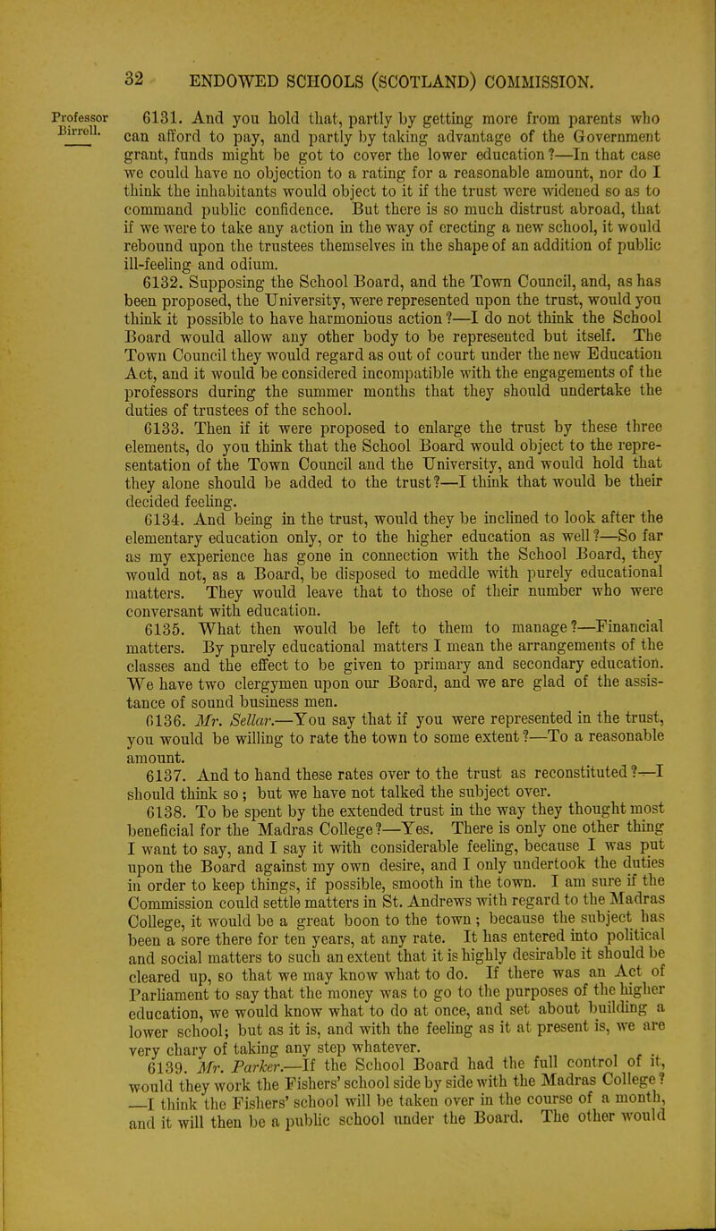 •ofeasor 6131. And you hold that, partly by gettmg more from parents who can afford to pay, and partly by taking advantage of the Government grant, funds might be got to cover the lower education ?—In that case we could have no objection to a rating for a reasonable amount, nor do I think the inhabitants would object to it if the trust were widened so as to command public confidence. But there is so much distrust abroad, that if we were to take any action in the way of erecting a new school, it would rebound upon the trustees themselves in the shape of an addition of pubUc ill-feeling and odium. 6132. Supposing the School Board, and the Town Council, and, as has been proposed, the University, were represented upon the trust, would you thiak it possible to have harmonious action ?—I do not think the School Board would allow any other body to be represented but itself. The Town Council they would regard as out of court under the new Education Act, and it would be considered incompatible with the engagements of the professors during the summer months that they should undertake the duties of trustees of the school. 6133. Then if it were proposed to enlarge the trust by these three elements, do you thmk that the School Board would object to the repre- sentation of the Town Council and the University, and would hold that they alone should be added to the trust?—I thuik that would be their decided feehng. 6134. And being in the trust, would they be inclined to look after the elementary education only, or to the higher education as well ?—So far as my experience has gone in connection with the School Board, they would not, as a Board, be disposed to meddle with purely educational matters. They would leave that to those of their number who were conversant with education. 6135. What then would be left to them to manage?—Financial matters. By purely educational matters I mean the arrangements of the classes and the efifect to be given to primary and secondary education. We have two clergymen upon our Board, and we are glad of the assis- tance of sound business men. 0136. Mr. Sellar.—You say that if you were represented in the trust, you would be wilhng to rate the town to some extent ?—To a reasonable amount. 6137. And to hand these rates over to the trust as reconstituted?-^! should think so; but we have not talked the subject over. 6138. To be spent by the extended trust in the way they thought most beneficial for the Madras College ?—Yes. There is only one other thmg I want to say, and I say it with considerable feehng, because I was put upon the Board against my own desire, and I only undertook the duties in order to keep things, if possible, smooth in the town. I am sure if the Commission could settle matters in St. Andrews with regard to the Madras College, it would be a great boon to the town ; because the subject has been a sore there for ten years, at any rate. It has entered into political and social matters to such an extent that it is highly desu-able it should be cleared up, so that we may know what to do. If there was an Act of Parhament to say that the money was to go to the purposes of the higher education, we would know what to do at once, and set about building a lower school; but as it is, and with the feeling as it at present is, we are very chary of taking any step whatever. 6139. Mr. Parker.—II the School Board had the full control of it, would they work the Fishers' school side by side with the Madras College ? X think the Fishers' school will be taken over in the course of a month, and it will then be a pubhc school imder the Board. The other would
