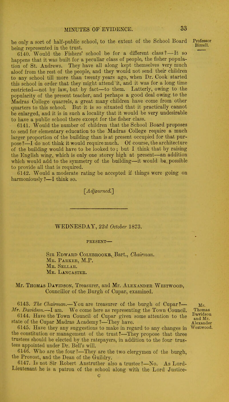 be only a sort of half-public school, to the extent of the School Board being represented in the trust. ' 6140. Would the Fishers' school be for a different class?—It so happens that it was built for a pecuUar class of people, the fisher popula- tion of St. Andrews. They have all along kept themselves very much aloof from the rest of the people, and they would not send their children to any school till more than twenty years ago, when Dr. Cook started this school in order that they might attend it, and it was for a long tune restricted—not by law, but by fact—to them. Latterly, ovring to the popularity of the present teacher, and perhaps a good deal owing to the Madras College quarrels, a great many children have come from other quarters to this school. But it is so situated that it practically cannot be enlarged, and it is in such a locality that it would be very undesirable to have a public school there except for the fisher class. 6141. Would the number of children that the School Board proposes to send for elementary education to the Madras College require a much larger proportion of the building than is at present occupied for that pur- pose ?—I do not think it would require much. Of course, the architecture of the building would have to be looked to ; but I think that by raismg the English wing, which is only one storey high at present—an addition which would add to the symmetry of the building—it would be. possible to provide all that is required. 6142. Would a moderate rating be accepted if things were going on harmoniously ?—I think so. [^Adjourned.'] WEDNESDAY, 22d October 1873. PRESENT— Sir Edward Colebrookb, Bart., Chairman. Mr. Parker, M.P, Mr. Sellar. Mr. Lakcastee. Mr. Thomas Datidson, Treasurer, and Mr. Alexander Westwood, Councillor of the Burgh of Cupar, examined. 6143. The Chairman.—You are treasurer of the burgh of Cupar?— Mr. Davidson.—I am. We come here as representing the Town Council. 6144. Have the Town Council of Cupar given some attention to the state of the Cupar Madras Academy ?—They have. 6145. Have they any suggestions to make in regard to any changes in the constitution or management of the trust ?—They propose that three trustees should be elected by the ratepayers, in addition to the four trus- tees appointed under Dr. Bell's will. 6146. Who are the four?—They are the two clergymen of the burgh, the Provost, and the Dean of the Guildry. 6147. Is not Sir Robert Anstruther also a trustee?—No. As Lord- Lieutenant he is a patron of the school along with the Lord Justice- 0 Mr. Thomas Davidson and Mr. Alexander Westwood.