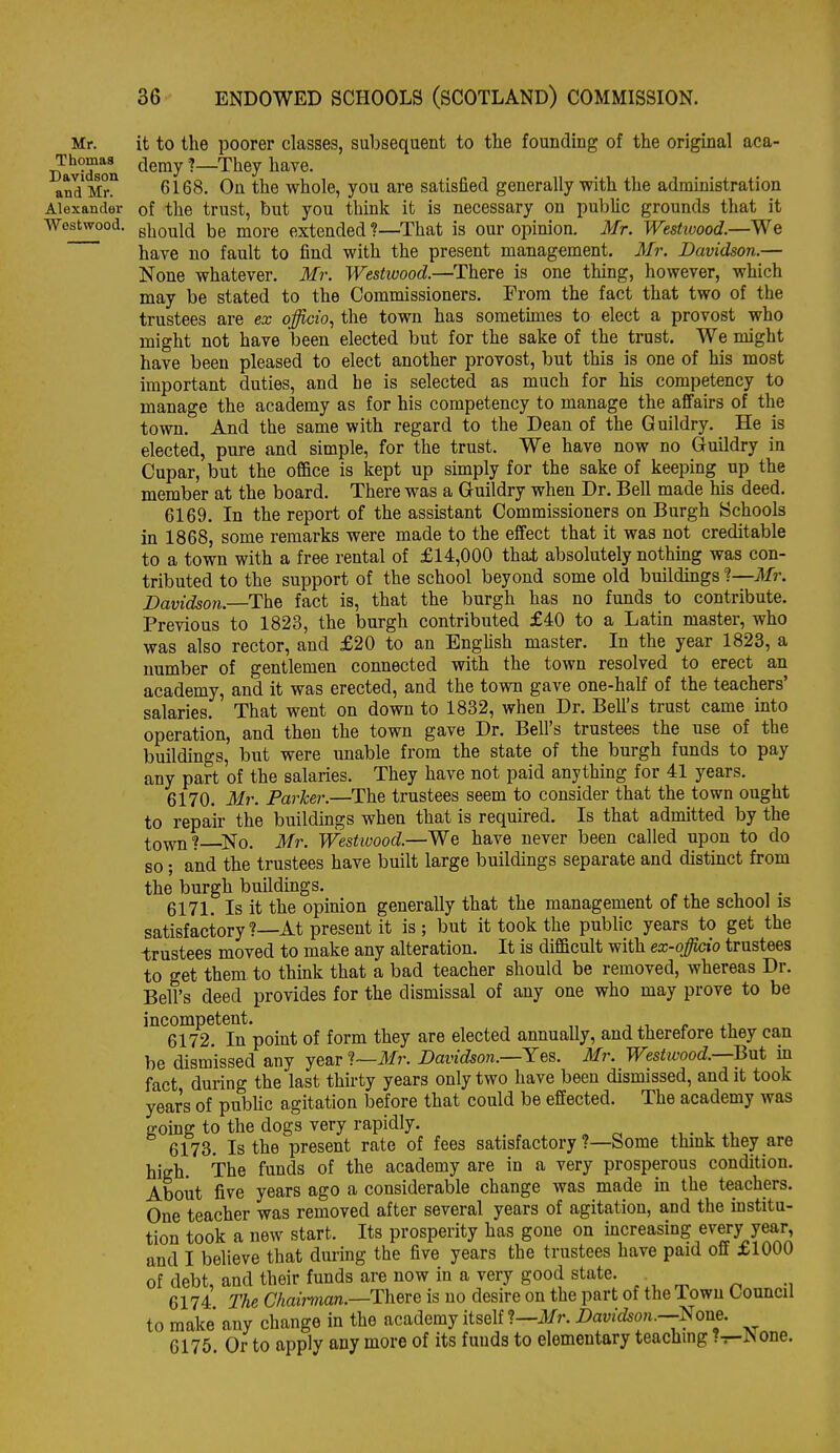 Mr. Thomas Davidson and Mr. Alexander Westwood. it to the poorer classes, subsequent to the founding of the original aca- tleniy ?—They have. 6168. On the whole, you are satisfied generally with the administration of the trust, but you think it is necessary on public grounds that it should be more extended ?—That is our opinion. Mr. Westtvood.—We have no fault to find with the present management. 3Ir. Davidson.— None whatever. Mr. Westivood.—There is one thing, however, which may be stated to the Commissioners. From the fact that two of the trustees are ex officio, the town has sometimes to elect a provost who might not have been elected but for the sake of the trust. We might have been pleased to elect another provost, but this is one of his most important duties, and he is selected as much for his competency to manage the academy as for his competency to manage the affairs of the town. And the same with regard to the Dean of the Guildry. He is elected, pure and simple, for the trust. We have now no Guildry in Cupar, but the office is kept up simply for the sake of keeping up the member at the board. There was a Guildry when Dr. Bell made his deed. 6169. In the report of the assistant Commissioners on Burgh Schools in 1868, some remarks were made to the effect that it was not creditable to a town with a free rental of £14,000 that absolutely nothing was con- tributed to the support of the school beyond some old buildings 1—Mr. Davidson.—The fact is, that the burgh has no funds to contribute. Previous to 1823, the burgh contributed £40 to a Latin master, who was also rector, and £20 to an English master. In the year 1823, a number of gentlemen connected with the town resolved to erect an academy, and it was erected, and the town gave one-half of the teachers' salaries. That went on down to 1832, when Dr. Bell's trust came into operation, and then the town gave Dr. Bell's trustees the use of the buildings, but were unable from the state of the burgh funds to pay any part of the salaries. They have not paid anything for 41 years. 6170. Mr. Parker.—The trustees seem to consider that the town ought to repair the buildings when that is required. Is that admitted by the town? ^No. Mr. Westivood.—We have never been called upon to do so; and the trustees have built large buildings separate and distinct from the burgh buildings. 6171. Is it the opinion generally that the management of the school is satisfactory?—At present it is; but it took the public years to get the trustees moved to make any alteration. It is difficult with ex-officio trustees to get them to think that a bad teacher should be removed, whereas Dr. Bell's deed provides for the dismissal of any one who may prove to be ^°*^6S* In point of form they are elected annually, and therefore they can be dismissed any year ']—Mr. Davidson.—Yes. Mr. Westwood.—Q\xt in fact during the last thirty years only two have been dismissed, and it took year's of pubUc agitation before that could be effected. The academy was going to the dogs very rapidly. . wt, 6173. Is the present rate of fees satisfactory ?—Some think they are high. The funds of the academy are in a very prosperous condition. About five years ago a considerable change was made in the teachers. One teacher was removed after several years of agitation, and the institu- tion took a new start. Its prosperity has gone on increasing every year and I believe that during the five years the trustees have paid off £1000 of debt, and their funds are now in a very good state. 6174 The Chairman.—There is no desire on the part of the Town Council to make any change in the academy itself 1—Mr. Davidson.—None. 6175 Or to apply any more of its funds to elementary teaching T—JNone.