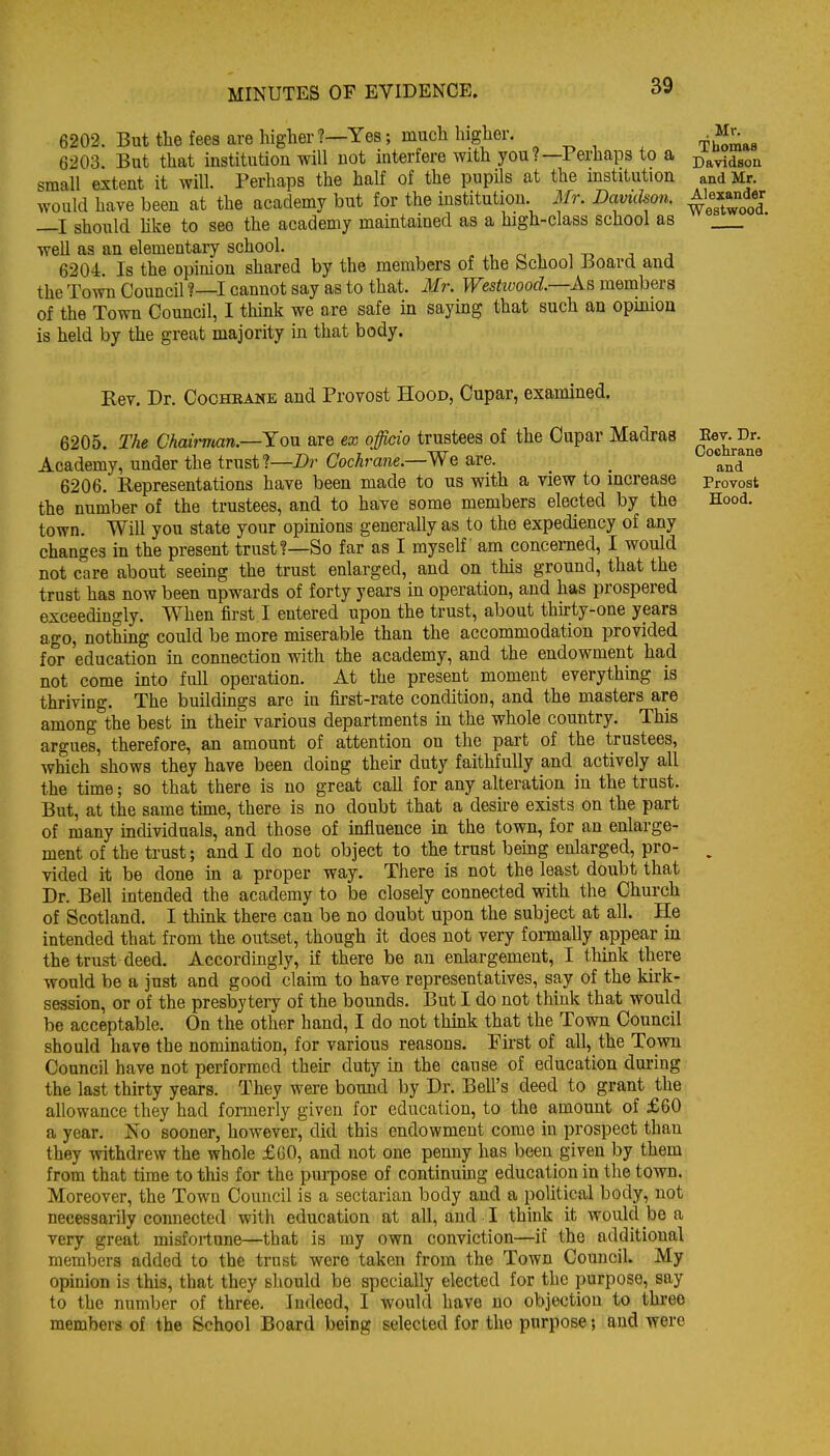 6202. But the fees are higher ?—Yes; much higher. 6203 But that institution will not interfere with you?—Perhaps to a small extent it will. Perhaps the half of the pupils at the mstitution would have been at the academy but for the institution. Mr. Davidson. —I should hke to see the academy maintained as a high-class school as well as an elementary school. . , i i -r> j j 6204. Is the opinion shared by the members of the School Board and the Town Council ?—I cannot say as to that. Mr. Westivood.—As. members of the Town Council, 1 think we are safe in saying that such an opinion is held by the great majority in that body. . Mr. Thomaa Davidson and Mr. Alexander Westwood. Rev. Dr. Cochbane and Provost Hood, Cupar, examined. 6205. The Chau-man.—Yo\Ji are ex officio trustees of the Cupar Madras Ee^-^Jr. Academy, under the trust?—Dr Gochrane.—We are. _ °lnd'^ 6206. Representations have been made to us with a view to increase provost the number of the trustees, and to have some members elected by the Hood, town. Will you state your opinions generally as to the expediency of any changes in the present trust?—So far as I myself am concerned, I would not care about seeing the trust enlarged, and on this ground, that the trust has now been upwards of forty years in operation, and has prospered exceedingly. When first I entered upon the trust, about thirty-one years ago, nothing could be more miserable than the accommodation provided for education in connection with the academy, and the endowment had not come into full operation. At the present moment everything is thriving. The buildings are in first-rate condition, and the masters are among the best in their various departments in the whole country. This argues, therefore, an amount of attention on the part of the trustees, which shows they have been doing their duty faithfully and actively all the time; so that there is no great call for any alteration in the trust. But, at the same tune, there is no doubt that a desire exists on the part of many individuals, and those of influence in the town, for an enlarge- ment of the trust; and I do not object to the trust being enlarged, pro- ^ vided it be done in a proper way. There is not the least doubt that Dr. Bell intended the academy to be closely connected with the Church of Scotland. I think there can be no doubt upon the subject at all. He intended that from the outset, though it does not very fonnally appear in the trust deed. Accordingly, if there be an enlargement, I think there would be a just and good claim to have representatives, say of the kirk- session, or of the presbyteiy of the bounds. But I do not think that would be acceptable. On the other hand, I do not thmk that the Town Council should have the nomination, for various reasons. First of all, the Town Council have not performed their duty in the cause of education during the last thirty years. They were bound by Dr. Bell's deed to grant the allowance they had formerly given for education, to the amount of £60 a year. No sooner, however, did this endowment come in prospect than they withdrew the whole £C0, and not one penny has been given by them from that time to this for the purpose of continuing education in the town. Moreover, the Town Council is a sectarian body and a political body, not necessarily connected with education at all, and I think it would be a very great misfortune—that is my own conviction—if the additional members added to the trust were taken from the Town Council. My opinion is this, that they should be specially elected for the purpose, say to the number of three. Indeed, I would have no objection to three members of the School Board being selected for the purpose; and were