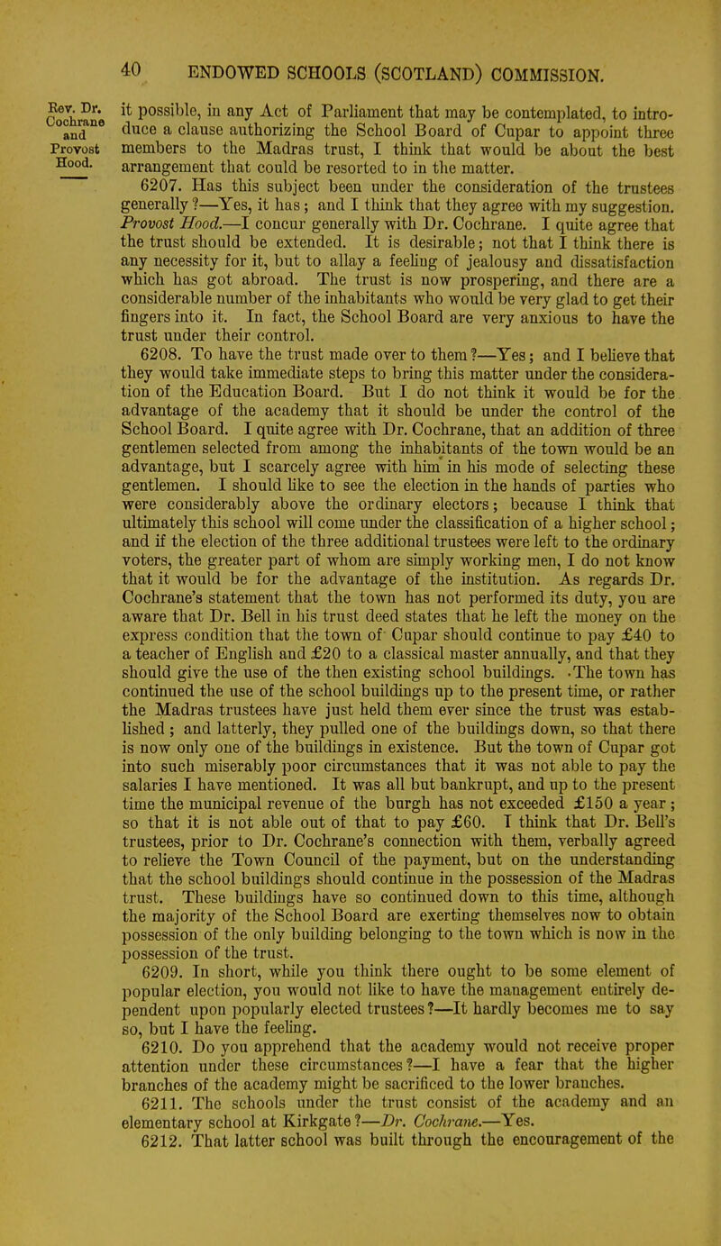 Cochrane Possible, in any Act of Parliament that may be contemplated, to intro- °and*° ^^^^^ ^ clause authorizing the School Board of Cupar to appoint three Provost members to the Madras trust, I think that would be about the best arrangement that could be resorted to in the matter. 6207. Has this subject been under the consideration of the trustees generally 1—Yes, it has; and I think that they agree with my suggestion. Provost Hood.—I concur generally with Dr. Cochrane. I quite agree that the trust should be extended. It is desirable; not that I think there is any necessity for it, but to allay a feeMng of jealousy and dissatisfaction which has got abroad. The trust is now prospering, and there are a considerable number of the inhabitants who would be very glad to get their fingers into it. In fact, the School Board are very anxious to have the trust under their control. 6208. To have the trust made over to them ?—Yes; and I believe that they would take immediate steps to bring this matter under the considera- tion of the Education Board. But I do not think it would be for the advantage of the academy that it should be under the control of the School Board. I quite agree with Dr. Cochrane, that an addition of three gentlemen selected from among the inhabitants of the town would be an advantage, but I scarcely agree with hun in his mode of selecting these gentlemen. I should hke to see the election in the hands of parties who were considerably above the ordinary electors; because I think that ultimately this school will come under the classification of a higher school; and if the election of the three additional trustees were left to the ordinary voters, the greater part of whom are simply working men, I do not know that it would be for the advantage of the institution. As regards Dr. Cochrane's statement that the town has not performed its duty, you are aware that Dr. Bell in his trust deed states that he left the money on the express condition that the town of' Cupar should continue to pay £40 to a teacher of English and £20 to a classical master annually, and that they should give the use of the then existing school buildings. -The town has continued the use of the school buildings up to the present time, or rather the Madras trustees have just held them ever since the trust was estab- lished ; and latterly, they pulled one of the buildings down, so that there is now only one of the buildings in existence. But the town of Cupar got into such miserably poor cu'cumstances that it was not able to pay the salaries I have mentioned. It was all but bankrupt, and up to the present time the municipal revenue of the burgh has not exceeded £150 a year; so that it is not able out of that to pay £60. T think that Dr. Bell's trustees, prior to Dr. Cochrane's connection with them, verbally agreed to relieve the Town Council of the payment, but on the understanding that the school buildings should continue in the possession of the Madras trust. These buildings have so continued down to this time, although the majority of the School Board are exerting themselves now to obtain possession of the only building belonging to the town which is now in the possession of the trust. 6209. In short, while you think there ought to be some element of popular election, you would not like to have the management entu-ely de- pendent upon popularly elected trustees ?—It hardly becomes me to say so, but I have the feeling, 6210. Do you apprehend that the academy would not receive proper attention under these circumstances?—I have a fear that the higher branches of the academy might be sacrificed to the lower branches. 6211. The schools under the trust consist of the academy and an elementary school at Kirkgate ?—Dr. Cochrane.—Yes. 6212. That latter school was built thi-ough the encouragement of the