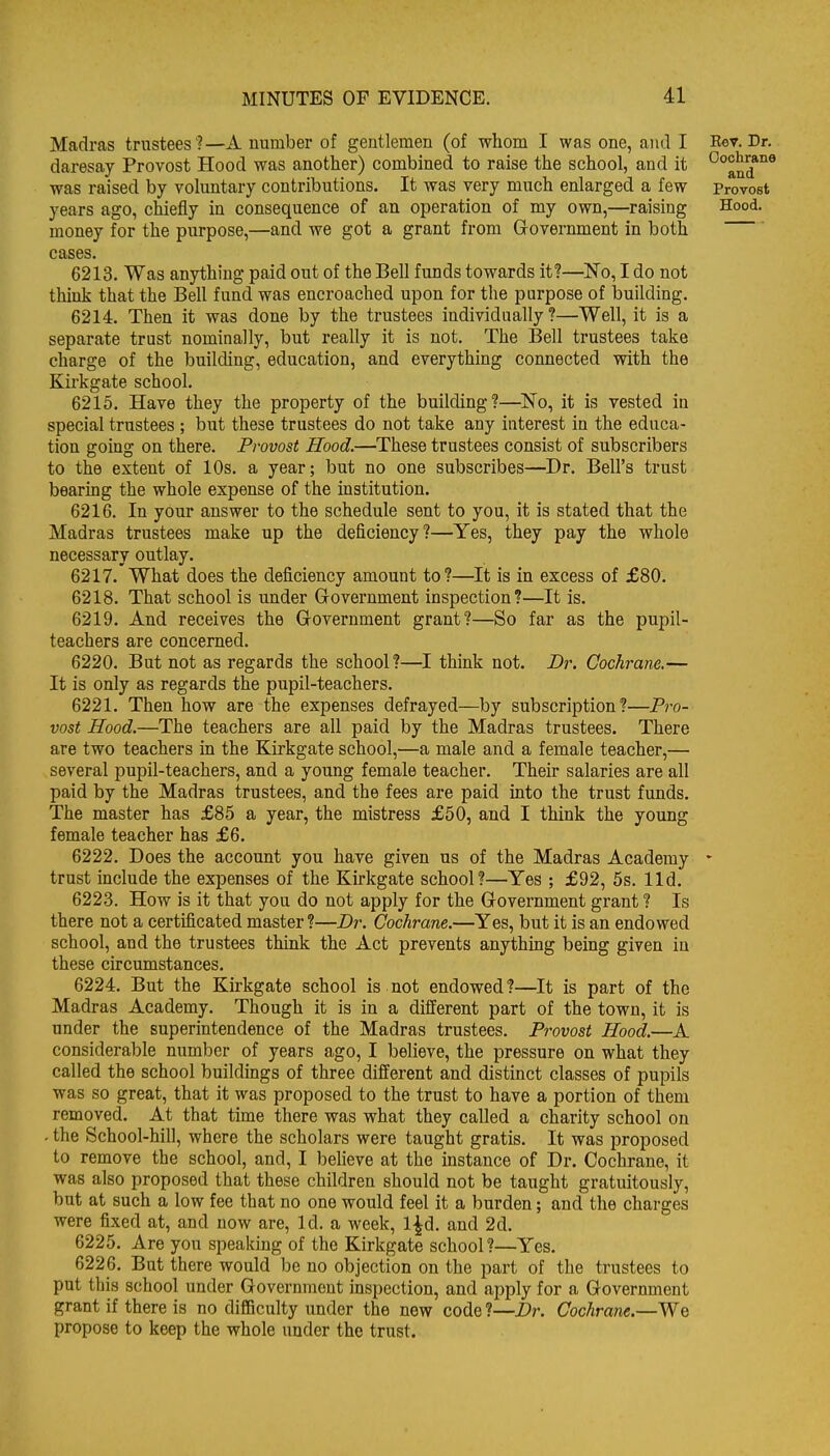 Madras trustees ?—A number of gentlemen (of whom I was one, and I Rev. Dr. daresay Provost Hood was another) combined to raise the school, and it ^^^q^*'^* was raised by voluntary contributions. It was very much enlarged a few Provost years ago, chiefly in consequence of an operation of my own,—raising Hood, money for the purpose,—and we got a grant from Grovernment in both cases. 6213. Was anything paid out of the Bell funds towards it?—No, I do not think that the Bell fund was encroached upon for the purpose of building. 6214. Then it was done by the trustees individually ?—Well, it is a separate trust nominally, but really it is not. The Bell trustees take charge of the building, education, and everything connected with the Kirkgate school. 6215. Have they the property of the building?—^No, it is vested in special trustees ; but these trustees do not take any interest in the educa- tion going on there. Provost Hood.—These trustees consist of subscribers to the extent of 10s. a year; but no one subscribes—Dr. Bell's trust bearmg the whole expense of the institution. 6216. In your answer to the schedule sent to you, it is stated that the Madras trustees make up the deficiency?—Yes, they pay the whole necessary outlay. 6217. What does the deficiency amount to?—It is in excess of £80. 6218. That school is under Grovernment inspection?—It is. 6219. And receives the Government grant?—So far as the pupil- teachers are concerned. 6220. But not as regards the school?—I think not. Dr. Cochrane.— It is only as regards the pupil-teachers. 6221. Then how are the expenses defrayed—by subscription?—Pro- vost Hood.—The teachers are all paid by the Madras trustees. There are two teachers in the Kirkgate school,—a male and a female teacher,— several pupil-teachers, and a young female teacher. Their salaries are all paid by the Madras trustees, and the fees are paid into the trust funds. The master has £85 a year, the mistress £50, and I think the young female teacher has £6. 6222. Does the account you have given us of the Madras Academy * trust include the expenses of the Kirkgate school?—Yes ; £92, 5s. lid. 6223. How is it that you do not apply for the Government grant ? Is there not a certificated master ?—Dr. Cochrane.—Yes, but it is an endowed school, and the trustees think the Act prevents anything being given in these circumstances. 6224. But the Kirkgate school is not endowed?—It is part of the Madras Academy. Though it is in a different part of the town, it is under the superintendence of the Madras trustees. Provost Hood.—A considerable number of years ago, I believe, the pressure on what they called the school buildings of three different and distinct classes of pupils was so great, that it was proposed to the trust to have a portion of them removed. At that time there was what they called a charity school on . the School-hill, where the scholars were taught gratis. It was proposed to remove the school, and, I believe at the instance of Dr. Cochrane, it was also proposed that these children should not be taught gratuitously, but at such a low fee that no one would feel it a burden; and the charges were fixed at, and now are. Id. a week, l|d. and 2d. 6225. Are you speaking of the Kirkgate school?—Yes. 6226. But there would be no objection on the part of the trustees to put this school under Government inspection, and apply for a Government grant if there is no difficulty under the new code ?—Dr. Cochrane.—We propose to keep the whole under the trust.