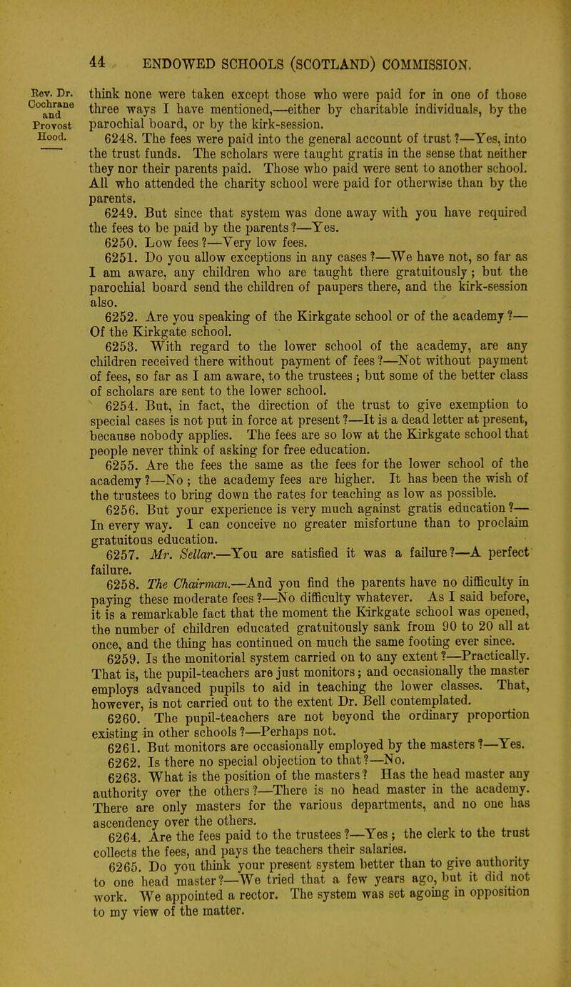 Eev. Dr. think none were taken except those who were paid for in one of those ^and'^^ three ways I have mentioned,—either by charitable individuals, by the Provost parochial board, or by the kirk-session. Hood. 6248. The fees were paid into the general account of trust ?—Yes, into the trust funds. The scholars were taught gratis in the sense that neither they nor their parents paid. Those who paid were sent to another school. All who attended the charity school were paid for otherwise than by the parents. 6249. But since that system was done away with you have required the fees to be paid by the parents ?—Yes. 6250. Low fees ?—Very low fees. 6251. Do you allow exceptions in any cases 1—We have not, so far as I am aware, any children who are taught there gratuitously; but the parochial board send the children of paupers there, and the kirk-session also. 6252. Are you speaking of the Kirkgate school or of the academy ?— Of the Kirkgate school. 6253. With regard to the lower school of the academy, are any children received there without payment of fees ?—^Not without payment of fees, so far as I am aware, to the trustees ; but some of the better class of scholars are sent to the lower school. ' 6254. But, in fact, the direction of the trust to give exemption to special cases is not put in force at present ?—It is a dead letter at present, because nobody applies. The fees are so low at the Kirkgate school that people never think of asking for free education. 6255. Are the fees the same as the fees for the lower school of the academy ?—No ; the academy fees are higher. It has been the wish of the trustees to bring down the rates for teaching as low as possible. 6256. But your experience is very much against gratis education?— In every way. I can conceive no greater misfortune than to proclaim gratuitous education. 6257. Mr. Sella}'.—You are satisfied it was a failure?—A perfect failure. 6258. The Chairman.—And you find the parents have no difficulty in paying these moderate fees ?—^No difficulty whatever. As I said before, it is a remarkable fact that the moment the Kirkgate school was opened, the number of children educated gratuitously sank from 90 to 20 all at once, and the thing has continued on much the same footmg ever since. 6259. Is the monitorial system carried on to any extent ?—Practically. That is, the pupil-teachers are just monitors; and occasionally the master employs advanced pupils to aid in teaching the lower classes. That, however, is not carried out to the extent Dr. Bell contemplated. 6260. The pupil-teachers are not beyond the ordinary proportion existing in other schools ?—Perhaps not. 6261. But monitors are occasionally employed by the masters ?—Yes. 6262. Is there no special objection to that?—No. 6263. What is the position of the masters? Has the head master any authority over the others?—There is no head master in the academy. There are only masters for the various departments, and no one has ascendency over the others. 6264. Are the fees paid to the trustees ?—Yes ; the clerk to the trust collects the fees, and pays the teachers their salaries. 6265. Do you think your present system better than to give authority to one head master?—We tried that a few years ago, but it did not work. We appointed a rector. The system was set agoing in opposition to my view of the matter.