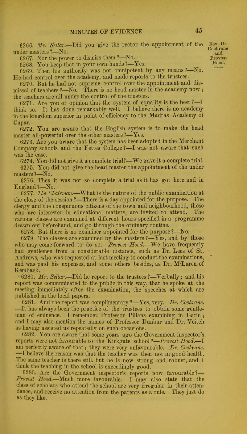 6266. Mr. Sellar.—Did you give the rector the appointment of the under masters ?—^No. 6267. Nor the power to dismiss them ?—No. 6268. You keep that m your own hands?—Yes. 6269. Then his authority was not omnipotent by any means?—^No. He had control over the academy, and made reports to the trustees. 6270. But he had not supreme control over the appointment and dis- missal of teachers ?—No. There is no head master in the academy now ; the teachers are all under the control of the trustees. 6271. Are you of opinion that the system of equality is the best?—I think so. It has done remarkably well. I beheve there is no academy in the kingdom superior in point of efficiency to the Madras Academy of Cupar. 6272. You are aware that the English system is to make the head master all-powerful over the other masters ?—Yes. 6273. Are you aware that the system has been adopted in the Merchant Company schools and the Fettes College ?—I was not aware that such was the case. 6274. You did not give it a complete trial?—We gave it a complete trial. 6275. You did not give the head master the appointment of the under masters ?—^No. 6276. Then it was not so complete a trial as it has got here and in England ?—No. 6277. The Chaiiinan.—What is the nature of the pubhc examination at the close of the session ?—There is a day appointed for the purpose. The clergy and the conspicuous citizens of the town and neighbourhood, those who are interested in educational matters, are invited to attend. The various classes are examined at different hours specified in a programme drawn out beforehand, and go through the ordinary routine. 6278. But there is no examiner appomted for the purpose?—No. 6279. The classes are examined by the masters?—Yes, and by those who may come forward to do so. Provost Hood.—We have frequently had gentlemen from a considerable distance, such as Dr. Lees of St. Andrews, who was requested at last meeting to conduct the examinations, and was paid his expenses, and some others besides, as Dr. M'Laren of Kemback. 6280. Mr. Sellar.—Did he report to the trustees ?—Verbally; and his report was communicated to the public in this way, that he spoke at the meeting immediately after the examination, the speeches at which are pubhshed in the local papers. 6281. And the report was comphmentary ?—Yes, very. Dr. Cochrane. —It has always been the practice of the trustees to obtain some gentle- man of eminence. I remember Professor Pillans examining in Latin; and I may also mention the names of Professor Dunbar and Dr. Veitch as having assisted us repeatedly on such occasions. 6282. You are aware that some years ago the Government inspector's reports were not favourable to the Kirkgate school ?—Provost Hood.—I am perfectly aware of that; they were very unfavourable. JDr. Cochrane. —I believe the reason was that the teacher was then not in good health. The same teacher is there still, but he is now strong and robust, and I think the teaching in the school is exceedingly good. 6283. Are the Government inspector's reports now favourable?— Provost Hood.—Much more favourable. I may also state that the class of scholars who attend the school are very irregular in their atten- dance, and receive no attention from the parents as a rule. They just do as they like. Eev. Dr. Cochrane and Provost Hood.