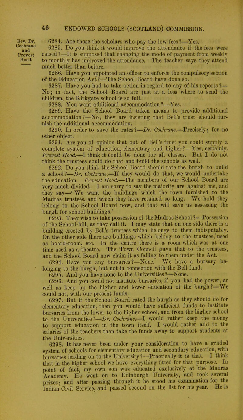 Rev. Dr. 6284. Are those the scholars who pay the low fees?—Yes. '^°and'^° 6285. Do you thiuk it would improve the attendance if the fees were Provost raised?—It is sui^posed that changing the mode of payment from weekly Hood. to monthly has improved the attendance. The teacher says they attend much better than before. 6286. Have you appointed an ofiScer to enforce the compulsory section of the Education Act?—The School Board have done so. 6287. Have you had to take action in regard to any of his reports ?— No; in fact, the School Board are just at a loss where to send the children, the Ku'kgate school is so full. 6288. You want additional accommodation ?—Yes. 6289. Have the School Board taken means to provide additional accommodation?—No; they are insisting that Bell's trust should fur- nish the additional accommodation, 6290. In order to save the rates?—Dr. Cochrane.—Precisely; for no other object. 6291. Are you of opinion that out of Bell's trust you could supply a complete system of education, elementary and higher?—Yes, certainly. Provost Hood.—I think it could be done for all classes. But I do not think the trustees could do that and build the schools as well. 6292. Do you think the School Board should rate the burgh to build a school ?—Dr. Coch'ane.—If they would do that, we would undertake the education. Provost Hood.—The members of our School Board are very much divided. 1 am sorry to say the majority are against me, and they say—' We want the buildings which the town furnished to the Madras trustees, and which they have retained so long. We hold they belong to the School Board now, and that will save us assessing the burgh for school buildings.' 6293. They wish to take possession of the Madras School ?—Possession of the School-hill, as they call it. I may state that on one side there is a building erected by Bell's trustees which belongs to them indisputably. On the other side there are buildings which belong to the trustees,'used as board-room, etc. In the centre there is a room which was at one time used as a theatre. The Town Council gave that to the trustees, and the School Board now claim it as falling to them under the Act. 6294. Have you any bui'saries?—None. We have a bursary be- ■ longing to the burgh, but not in connection with the Bell fund. 6295. And you have none to the Universities?—None. 6296. And you could not institute bursaries, if you had the power, as well as keep up the higher and lower education of the burgh?—We could not, with our present funds. 6297. But if the School Board rated the burgh as they should do for elementary education, then you would have sufiBcient funds to institute bursaries from the lower to the higher school, and from the higher school to the Universities?—Dr. Cochrane.—I would rather keep the money to support education in the town itself. I would rather add to the salaries of the teachers than take the funds away to support students at the Universities. 6298. It has never been under your consideration to have a graded system of schools for elementary education and secondary education, with bursaries leading on to the University ?—Practically it is that. I think that in the higher school we have everything fitted for that purpose. In point of fact, my own son was educated exclusively at the Madras Academy. He went on to Edinburgh University, and took several prizes; and after passing through it he stood liis examination for the Indian Civil Service, and passed second on the list for his year. He is