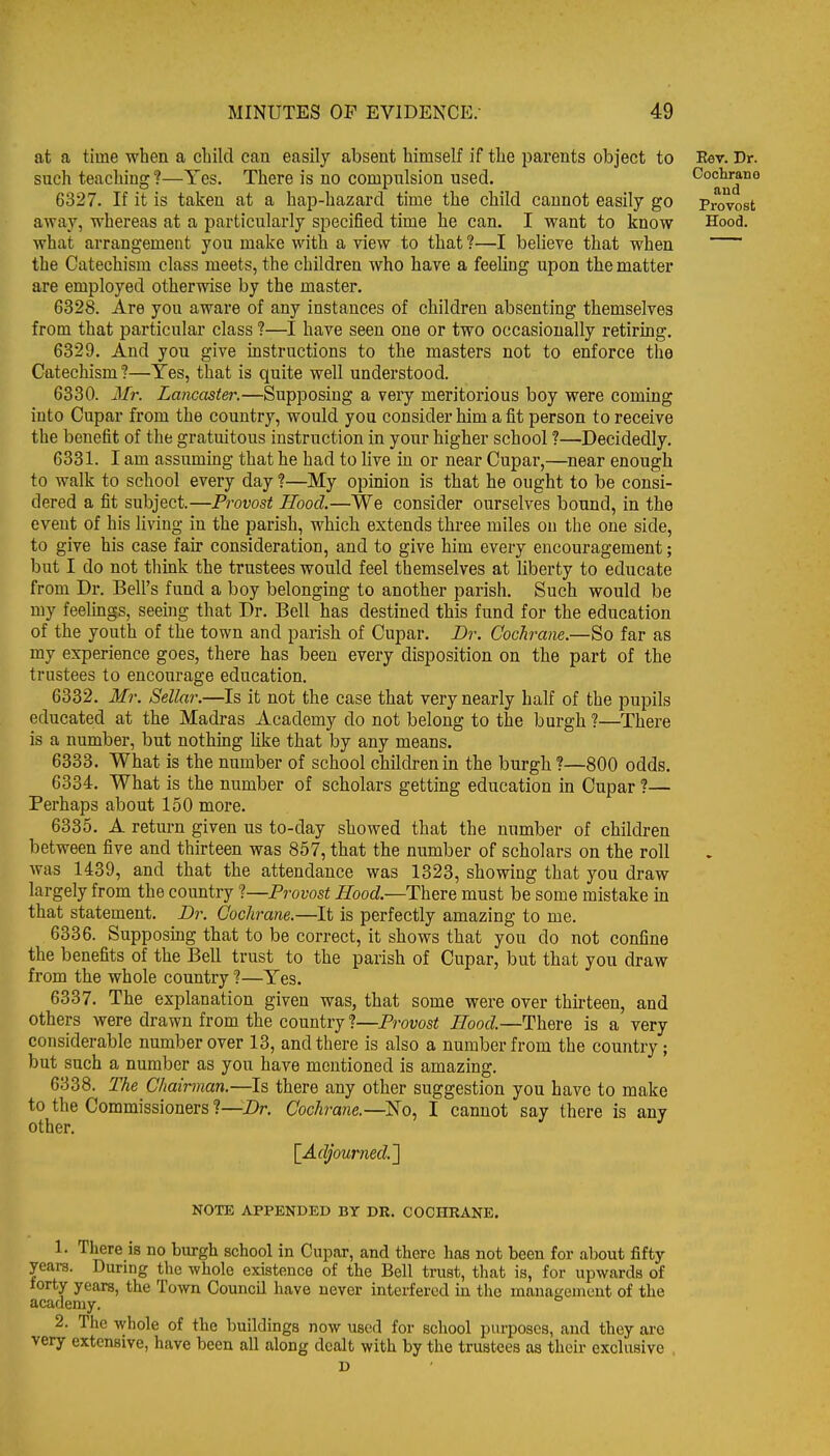 at a time when a child can easily absent himself if the jjarents object to Eev. Dr. such teaching ?—Yes. There is no compulsion used. Cochrano 6327. If it is taken at a hajD-hazard time the child cannot easily go Provost away, whereas at a particularly specified time he can. I want to know Hood, what arrangement you make with a view to that ?—I believe that when the Catechism class meets, the children who have a feeling upon the matter are employed otherwise by the master. 6328. Are you aware of any instances of children absenting themselves from that particular class ?—I have seen one or two occasionally retiring. 6329. And you give instructions to the masters not to enforce the Catechism ?—Yes, that is quite well understood. 6330. Mr. Lancaster.—Supposing a very meritorious boy were coming into Cupar from the country, would you consider him a fit person to receive the benefit of the gratuitous instruction in your higher school ?—Decidedly. 6331. I am assuming that he had to live in or near Cupar,—near enough to walk to school every day ?—My opinion is that he ought to be consi- dered a fit subject.—Provost Hood.—We consider ourselves bound, in the event of his living in the parish, which extends three miles on the one side, to give his case fair consideration, and to give him every encouragement; but I do not think the trustees would feel themselves at liberty to educate from Dr. Bell's fund a boy belonging to another parish. Such would be my feelings, seeing that Dr. Bell has destined this fund for the education of the youth of the town and parish of Cupar. Dr. Cochrane.—So far as my experience goes, there has been every disposition on the part of the trustees to encourage education. 6332. Mr. Sellar.—Is it not the case that very nearly half of the pupils educated at the Madras Academy do not belong to the burgh ?—There is a number, but nothing hke that by any means. 6333. What is the number of school children in the burgh ?—800 odds. 6334. What is the number of scholars getting education in Cupar ?— Perhaps about 150 more. 6335. A return given us to-day showed that the number of children between five and thirteen was 857, that the number of scholars on the roll was 1439, and that the attendance was 1323, showing that you draw largely from the country ?—Provost Hood.—There must be some mistake in that statement. Dr. Cochrane.—It is perfectly amazing to me. 6336. Supposing that to be correct, it shows that you do not confine the benefits of the Bell trust to the parish of Cupar, but that you draw from the whole country ?—Yes. 6337. The explanation given was, that some were over thirteen, and others were drawn from the country ?—Provost Hood.—There is a very considerable number over 13, and there is also a number from the country; but such a number as you have mentioned is amazing. 6338. The Chairman.—Is there any other suggestion you have to make to the Commissioners ?—Dr. Cochrane.—No, I cannot say there is any other. ^ ^ [^Adjourned.'] NOTE APPENDED BY DR. COCHRANE. 1. There is no burgh school in Cupar, and there has not been for about fifty years. During the whole existence of the Bell trust, that is, for upwards of torty years, the Town Council have never interfered in tlie inanagenieut of the academy. 2. The whole of the buildings now used for school purposes, and they are very extensive, have been all along dealt with by the trustees as their exclusive . D