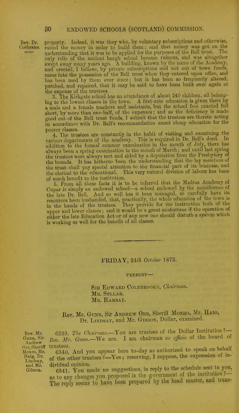 Eev. Dr. property. Indeed, it was they who, by voluntary subscriptions and otherwise, Cocbrftne. raised the money in order to build them; and that money was got on the —'- understanding that it was to be applied for the purposes of the Bell trust. The only relic of the ancient burgh school became ruinous, and was altogether swept away many years ago. A building, known by the name of the Academy, and erected, I believe, by private subscriptions and not out of town funds, came into the possession of the Bell trust when they entered upon office, and has been used by thein ever since; but it has been so frequently altered, patched, and repau-ed, that it may be said to have been built over again at the expense of the trustees. 3. The Kirkgate school has an attendance of about 240 children, all belong- ing to the lowest classes in the town. A first-rate education is given there by a male and a female teachers and assistants, but the school fees exacted fall short, by more than one-half, of the expenses; and as the deficiency is made good out of the Bell trust funds, I submit that the trustees are therein actmg in accordance with Dr. Bell's recommendation anent cheap education for the poorer classes. . . 4. The trustees are constantly in the habit of visitmg and examining the various departments of the academy. This is required in Dr. Bell's deed. In addition to the formal summer examination in the month of July, there has always been a spring examination in the month of March; and until last spring the trustees were always met and aided by a deputation from the Presbytery of the bounds. It has hitherto been the understanding that tlie lay members of the trust shall pay special attention to the financial part of its business, and the clerical to the educational. This very natural division of labour has been of much benefit to the institution. 5. From all these facts it is to be inferred that the Madras Academy ot Cupar is simply an endowed school—a school endowed by the munificence of the late Dr. Bell. And so well has it been managed, so carefully have its resources been husbanded, that, practically, the whole education of the town is in the hands of the trustees. They provide for the instruction both of the upper and lower classes; and it would be a great misfortune if the operation of either the late Education Act or of any new one should disturb a system which is working so well for the benefit of all classes. FRIDAY, 24:th Octoler 1873. I^ev. Mr. Gunn, Sir Andrew Orr, Sheriff Monro, Mr. ITaig, Dr. liindsay, and Mr. Gibson. PRESENT— Sir Edward Colebrooke, Chairman. Mr. Sellar. Mr. Ramsay. Rev. Mr. Gunn, Sir Andrew Orr, Sheriff Monro, Mr. Haig, Dr. Lindsay, and Mr. Gibson, Dollar, exammed. 6339. The Chairman.—Yon are trustees of the Dollar Institution ?— Eev. Mr. Gvnn.—'We are. I am chairman ex officio of the board of 6340' And yon appear here to-day as authorized to speak on behalf of the other trustees 1—Yes ; reserving, I suppose, the expression of in- dividual opinion. , t i j. j 6341. You made no suggestions, in reply to the schedule sent to you, as to any changes yon proposed in the government of tl^e institution ?- The reply seems to have been prepared by the head master, and trans-