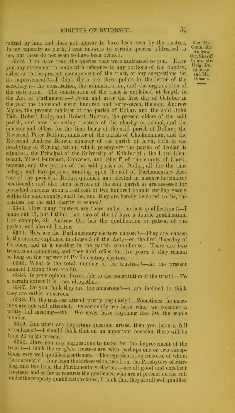 mittecl by bini, and does not appear to have been seen by the trnstees. In my capacity as clerk, I sent answers to certain queries addressed to me, but these do not seem to have been printed, 0342. You have read.the queries that were addressed to you. Have you any statement to make with reference to any portions of the inquiry, either as to the present management of the trust, or any suggestions for its improvement ?—I think there are three points in the letter of the secretary:—the constitution, the administration, and the organization of the institution. The constitution of the trust is explained at length in the Act of Parliament:—' From and after the first day of October in the year one thousand eight hundred and forty-seven, the said Andrew Myhie, the present mmister of the parish of Dollar, and the said John Tait, Robert Haig, and Robert Maxton, the present elders of the said parish, and now the acting trustees of the charity or school, and the minister and elders for the time being of the said parish of Dollar; the Reverend Peter Balfour, minister of the parish of Clackmannan, and the Reverend Andrew Brown, minister of the parish of Alva, both in the presbytery of Stirhng, within which presbytery the jDarish of Dollar is situated j the Principal of the University of Edinburgh; the Lord-Lieu- tenant, Vice-I;ieutenant, Convener, and Sheriff of the county of Clack- mannan, and the patron of the said parish of Dollar, all for the time being; and two persons standing upon the roll of Parhamentary elec^ tors of the parish of Dollar, quaUfied and elected in manner hereinafter mentioned; and also such heritors of the said parish as are assessed for parochial burdens upon a real rent of two hundred pounds sterling yearly within the said county, shall be, and they are hereby declared to be, the trustees for the said charity or school.' 6343. How many trustees are there under the last quaUfication?—I make out 17, but I think that two of the 17 have a double qualification. For example. Sir Andrew Orr has the qualification of patron of the parish, and also of heritor. 6344. How are the Parliamentary electors chosen ?—They are chosen in the manner explained in clause 5 of the Act,—on the first Tuesday of October, and at a meeting in the parish schoolhouse. There are two trustees so appointed, and they hold office for five years, if they remain so long on the register of Parliamentary electors. 6345. What is the total number of the trustees?—At the present moment I think there are 30. 0346. Is your opinion favourable to the constitution of the trust?—To a certain extent it is—not altogether. 6347. Do you think they are too numerous?—I am inchned to think they are rather numerous. 6348. Do the trustees attend pretty regularly ?—Sometimes the meet- ings are not well attended. Occasionally we have what we consider a pretty full meeting—20. We never have anything hke 30, the whole number. 6349. But when any important question arises, then you have a full attendance ?—1 should think that on an important occasion there will be from 20 to 23 present. 6350. Have you any suggestions to make for the improvement of the trust ?—I thmk the ex officio trustees are, with perhaps one or two excep- tions, very well quahfied gentlemen. The representative trustees, of whom there are eight—four from the kirk-session,two from the Presbytery of Stir- ling, and two from the Parliamentary electors—are all good and excellent trustees; and so far as regards the gentlemen who are at present on the roll under the property qualification clause, I think that they are all well qualified Eev. Mr. Gunn, Sir Andrew Orr, Sheriff Monro, Mr. Haig, Dr. Lindsay, and Mr.