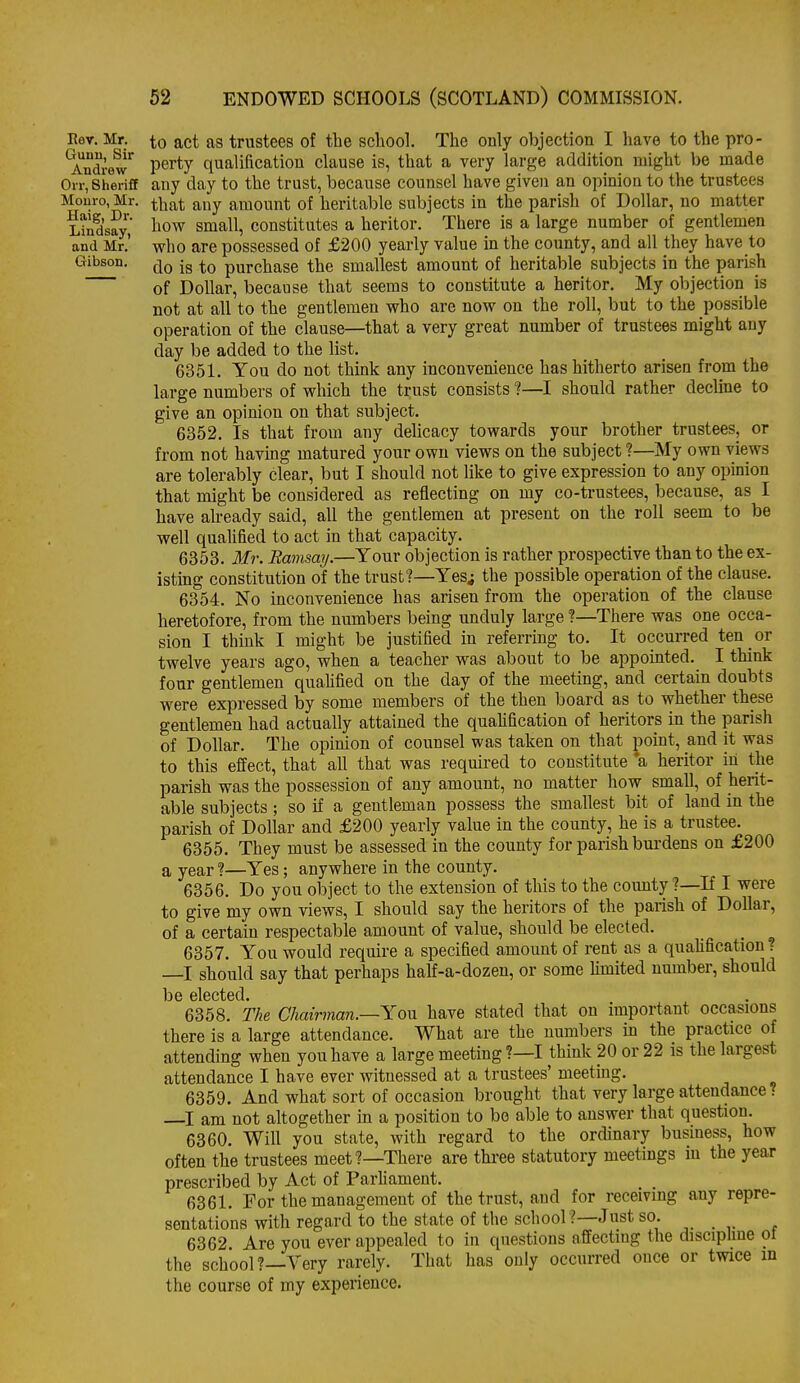 Eev. Mr. Gunu, Sir Andrew Orr, Sheriff Monro, Mr. Haig, Dr. Lindsay, and Mr. Gibson. to act as trustees of the school. The only objection I have to the pro- perty qualification clause is, that a very large addition might be made any day to the trust, because counsel have given an opinion to the trustees that any amount of heritable subjects in the parish of Dollar, no matter how small, constitutes a heritor. There is a large number of gentlemen who are possessed of £200 yearly value in the county, and all they have to do is to purchase the smallest amount of heritable subjects in the parish of Dollar, because that seems to constitute a heritor. My objection is not at all to the gentlemen who are now on the roll, but to the possible operation of the clause—that a very great number of trustees might any day be added to the list, 6351. You do not think any inconvenience has hitherto arisen from the large numbers of which the trust consists ?—I should rather decline to give an opinion on that subject. 6352. Is that from any delicacy towards your brother trustees, or from not having matured your own views on the subject ?—My own views are tolerably clear, but I should not like to give expression to any opinion that might be considered as reflecting on my co-trustees, because, as I have already said, all the gentlemen at present on the roll seem to be well qualified to act in that capacity. 6353. Mr. Bamsay.—Your objection is rather prospective than to the ex- istmg constitution of the trust?—Yes; the possible operation of the clause. 6354. No inconvenience has arisen from the operation of the clause heretofore, from the numbers being unduly large ?—There was one occa- sion I think I might be justified in referring to. It occurred ten or twelve years ago, when a teacher was about to be appointed. I think four gentlemen quaUfied on the day of the meeting, and certain doubts were expressed by some members of the then board as to whether these gentlemen had actually attained the quaUfication of heritors in the parish of Dollar. The opinion of counsel was taken on that point, and it was to this effect, that all that was required to constitute *a heritor in the parish was the possession of any amount, no matter how small, of herit- able subjects; so if a gentleman possess the smallest bit of laud in the parish of Dollar and £200 yearly value in the county, he is a trustee. 6355. They must be assessed in the county for parish bui'dens on £200 a year ?—Yes; anywhere in the county. 6356. Do you object to the extension of this to the county?—If I were to give my own views, I should say the heritors of the parish of Dollar, of a certain respectable amount of value, should be elected. 6357. You would require a specified amount of rent as a quaUfication? —I should say that perhaps half-a-dozen, or some hmited number, should be elected. 6358. The Chairman.—Yon have stated that on important occasions there is a large attendance. What are the numbers in the practice of attending when you have a large meeting?—I think 20 or 22 is the largest attendance I have ever witnessed at a trustees' meeting. 6359. And what sort of occasion brought that very large attendance ? I am not altogether in a position to bo able to answer that question. 6360. Will you state, with regard to the ordinary business, how often the trustees meet?—There are three statutory meetings in the year prescribed by Act of Parhament. 6361. For the management of the trust, and for receiving any repre- sentations with regard to the state of the school?—Just so. 6362 Are you ever appealed to in questions affecting the discipbne ol the school?—Very rarely. That has only occurred once or twice in the course of my experience.