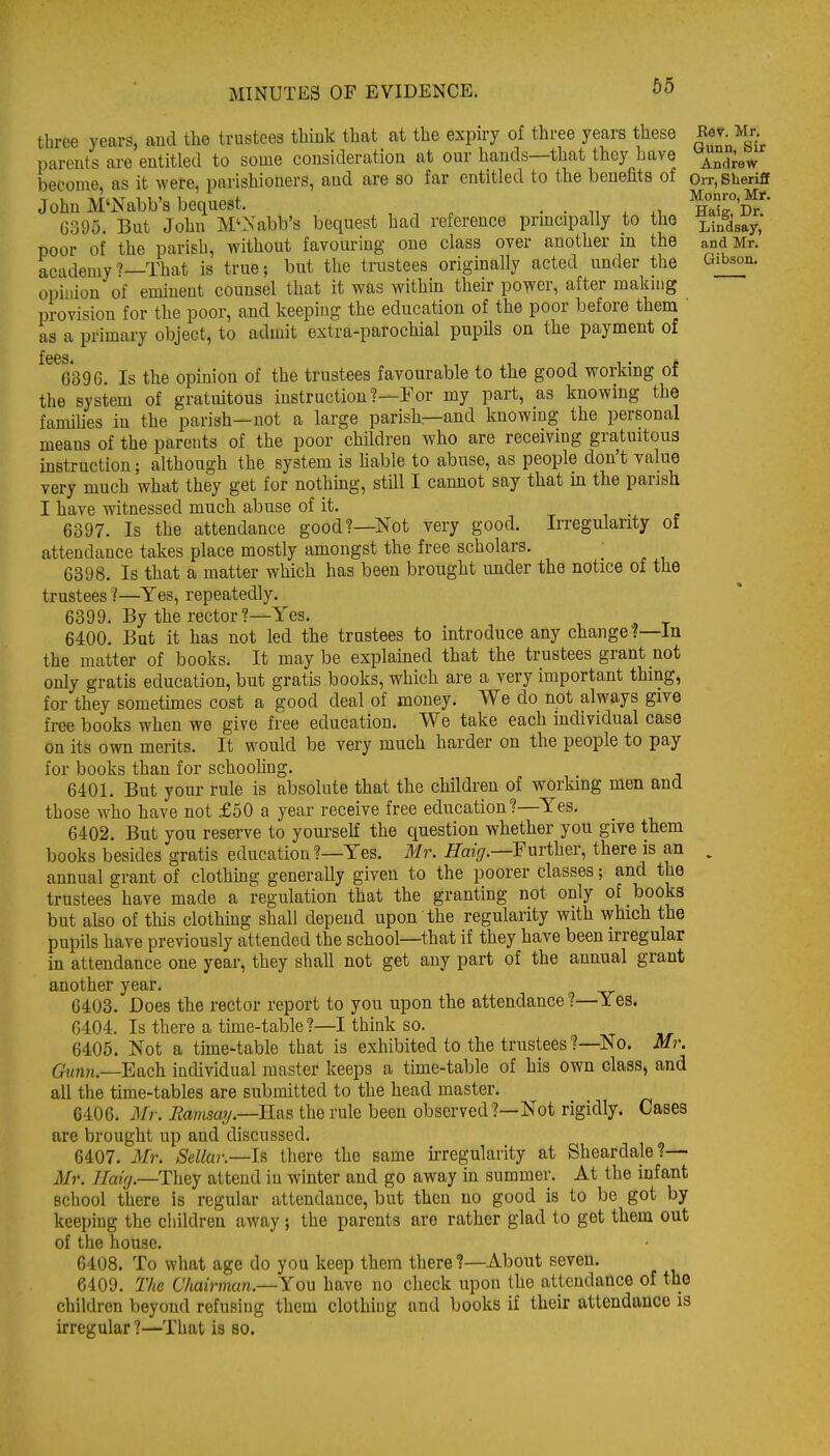three years, and the trustees thiuk that at the expiry of three years these ^l-J^^: parents are entitled to some consideration at our hands—that they have ^^^^^ become, as it were, parishioners, and are so far entitled to the benefits of Orr, Sheriff John M'Nabb'3 bequest, . . „ . .1 HLI^'Di' 6395. But John M'Xabb's bequest had reference prmcipally to the j^-^^^^^^l poor of the parish, without favouring one class over another m the and Mr. academy'?—That is true; but the trustees origmally acted under the Gibson, opiuiou of eminent counsel that it was within their power, after makmg provision for the poor, and keeping the education of the poor before them ' as a primary object, to admit extra-parochial pupHs on the payment of 6*39 G. Is the opinion of the trustees favourable to the good working of the system of gratuitous instruction?—Eor my part, as knowing the families in the parish—not a large parish—and knowing the personal means of the parents of the poor children who are receivmg gratuitous instruction; although the system is liable to abuse, as people don't value very much what they get for nothmg, still I cannot say that in the parish I have witnessed much abuse of it. ... 6397. Is the attendance good?—Not very good. Irregularity of attendance takes place mostly amongst the free scholars. 6398. Is that a matter which has been brought under the notice of the trustees ?—Yes, repeatedly. 6399. By the rector?—Yes. 6400. But it has not led the trustees to introduce any change?—In the matter of books. It maybe explained that the trustees grant not only gratis education, but gratis books, which are a very important thing, for they sometimes cost a good deal of money. We do not always give free books when we give free education. We take each individual case on its own merits. It would be very much harder on the people to pay for books than for schooling. 6401. But your rule is absolute that the children of working men and those who have not £50 a year receive free education?—Yes. 6402. But you reserve to youi'self the question whether you give them books besides gratis education ?—Yes. Mr. Haz^.-Further, there is an , annual grant of clothmg generally given to the poorer classes; and the trustees have made a regulation that the granting not only of books but also of this clothing shall depend upon the regularity with which the pupils have previously attended the school—that if they have been irregular in attendance one year, they shah not get any part of the annual grant another year. 6403. Does the rector report to you upon the attendance ?—Yes. 6404. Is there a time-table?—I think so. 6405. Not a time-table that is exhibited to the trustees ?—No. Mr. 6^nn.—Each individual master keeps a time-table of his own class, and all the time-tables are submitted to the head master. 6406. Mr. Eamsaj/.—Has the rule been observed?—Not rigidly. Cases are brought up and discussed. 6407. Mr. Sellar.—lR there the same kregularity at Sheardale?— 3Ir. Haig.—They attend in winter and go away in summer. At the infant school there is regular attendance, but then no good is to be got by keeping the cliiklren away; the parents are rather glad to get them out of the house. 6408. To what age do you keep them there?—About seven. 6409. The Chairman.-—Yoxx have no check upon the attendance of the children beyond refusing them clothing and books if their attendance is irregular?—That is so.