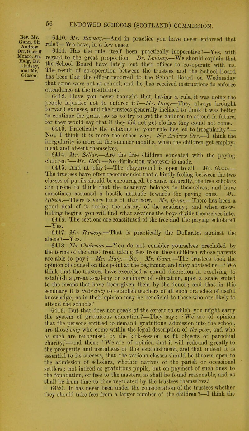 Rev. Mr. Gunn, Sir Andrew Orr, ShorifiF Monro, Mr. Haig, Dr. Lindsay, and Mr. Gibson. 6410. Mr. Ramsay.—And in practice you have never enforced thai rule?—We have, in a few cases. 6411. Has the rule itself been practically inoperative?—Yes, with regard to the great proportion. Dr. Lindsay.—We should explain that the School Board have lately lent their officer to co-operate with us. The result of co-operation between the trustees and the School Board has been that the officer reported to the School Board on Wednesday that some were not at school, and he has received instructions to enforce attendance at the institution. 6412. Have you never thought that, having a rule, it was doing the people injustice not to enforce it?—Mr. Haig.—They always brought forward excuses, and the trustees generally inclined to think it was better to continue the grant so as to try to get the children to attend in future, for they would say that if they did not get clothes they could not come. 6413. Practically the relaxing of your rule has led to irregularity ?— No; I think it is more the other way. Sir Andrew Orr.—I think the irregularity is more in the summer months, when the children get employ- ment and absent themselves. 6414. Mr. Sella}'.—Are the free children educated with the paying children ?—Mr. Haig.—No distinction whatever is made. 6415. And at play?—The playground is open to all. Mr. Gunn.— The trustees have often I'ecommended that a kindly feehng between the two classes of pupils should be encouraged, because, naturally, the free scholars are prone to think that the academy belongs to themselves, and have sometimes assumed a hostile attitude towards the pajang ones. Mr. Gibson.—There is very little of that now. Mr. Gunn.—There has been a good deal of it during the history of the academy; and when snow- balling begins, you will find what sections the boys divide themselves into. 6416. The sections are constituted of the free and the paying scholars ? —Yes. 6417. il/r. Ramsay.—That is practically the DoUarites against the aliens ?—Yes. 6418. The Chairman.—You do not consider yourselves precluded by the terms of the trust from taking fees from those children whose parents are able to pay ?—Mr. Haig.—No. Mr. Gunn.—The trustees took the opinion of counsel on this point at the beginning, and they advised us—' We think that the trustees have exercised a sound discretion in resolving to establish a great academy or seminary of education, upon a scale suited to the means that have been given them by the donor; and that in this seminary it is their duty to estabhsh teachers of all such branches of useful knowledge, as in their opinion may be beneficial to those who are likely to attend the schools.' 6419. But that does not speak of the extent to which you might carry the system of gratuitous education ?—They say: ' We are of opinion that the persons entitled to demand gratuitous admission into the school, are those only who come within the legal description of the poor., and who as such are recognised by the kirk-session as fit objects of parochial charity,'—and then : ' We are of opinion that it will redound greatly to the prosperity and usefulness of this establishment, and that indeed it is essential to its success, that the various classes should be thrown open to the admission of scholars, whether natives of the parish or occasional settlers; not indeed as gratuitous pupils, but on payment of such dues to the foundation, or fees to the masters, as shall be found reasonable, and as shall be from time to time regulated by the trustees themselves.' 6420. It has never been under the consideration of the trustees whether they shoukl take fees from a larger number of the children ?—I think the