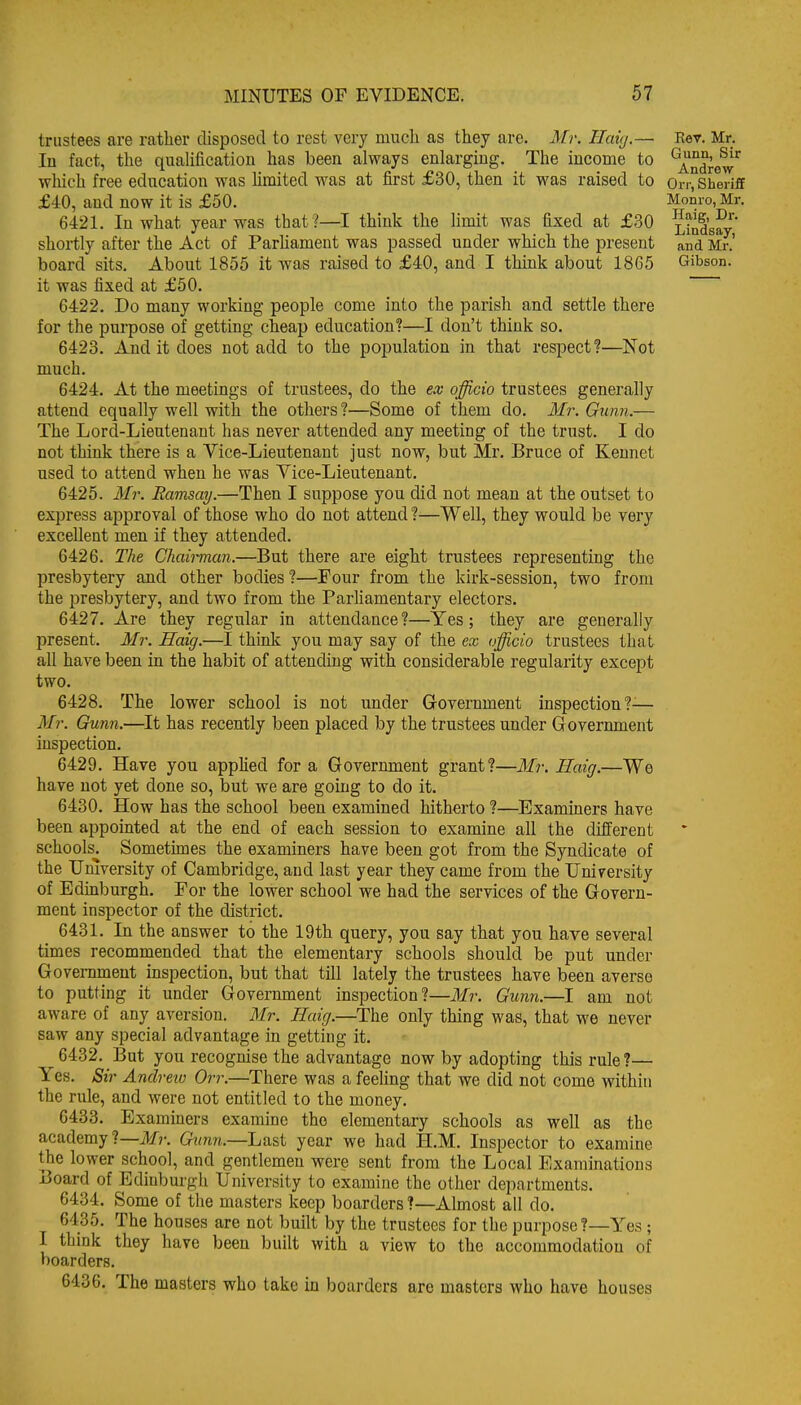 trustees are rather disposed to rest very much as they are. Mr. Haig.— lu fact, the qualification has been always enlarging. The income to which free education was hmited was at first £30, then it was raised to £40, and now it is £50. 6421. In what year was that ?—I think the limit was fixed at £30 shortly after the Act of Parliament was passed under which the present board sits. About 1855 it was raised to £40, and I think about 1865 it was fixed at £50. 6422. Do many working people come into the parish and settle there for the purpose of getting cheap education?—I don't think so. 6423. And it does not add to the population in that respect?—Not much. 6424. At the meetings of trustees, do the ex officio trustees generally attend equally well with the others ?—Some of them do. Mr. Gunn.— The Lord-Lieutenant has never attended any meeting of the trust. I do not think there is a Vice-Lieutenant just now, but Mr. Bruce of Keunet used to attend when he was Vice-Lieutenant. 6425. Mr. Ramsay.—Then I suppose you did not mean at the outset to express approval of those who do not attend ?—Well, they would be very excellent men if they attended. 6426. The Chairman.—But there are eight trustees representing the presbytery and other bodies ?—Four from the kirk-session, two from the presbytery, and two from the Parhamentary electors. 6427. Are they regular in attendance?—Yes; they are generally present. Mr. Haig.—I think you may say of the ex officio trustees that all have been in the habit of attending with considerable regularity except two. 6428. The lower school is not under Government inspection?^— Mr. Gunn.—It has recently been placed by the trustees under Government inspection. 6429. Have you appHed for a Government grant?—Mr. Haig.—We have not yet done so, but we are going to do it, 6430. How has the school been examined hitherto ?—Examiners have been appointed at the end of each session to examine all the different schools. Somethnes the examiners have been got from the Syndicate of the University of Cambridge, and last year they came from the University of Edmburgh. For the lower school we had the services of the Govern- ment inspector of the district. 6431. In the answer to the 19th query, you say that you have several times recommended that the elementary schools should be put under Government inspection, but that till lately the trustees have been averse to putting it under Government inspection?—Mr. Gunn.—I am not aware of any aversion. Mr. Haig.—The only thing was, that we never saw any special advantage in getting it. 6432. But you recognise the advantage now by adopting this rule ?— Yes. Sir Andreio Orr.—^There was a feeling that we did not come within the rule, and were not entitled to the money. 6433. Examiners examine the elementary schools as well as the academy ?—il/r. Gunn.—Last year we had H.M. Inspector to examine the lower school, and gentlemen were sent from the Local Examinations Board of Edinburgh University to examine the other departments. 6434. Some of the masters keep boarders ?—Almost all do. 6435. The houses are not built by the trustees for the purpose?—Yes; I think they have been built with a view to the accommodation of boarders. 6436. The masters who take in boarders are masters who have houses E«T. Mr. Gunn, Sir Andrew Orr, Sheriff Monro, Mr. Haig, Dr. Lindsay, and Mr.