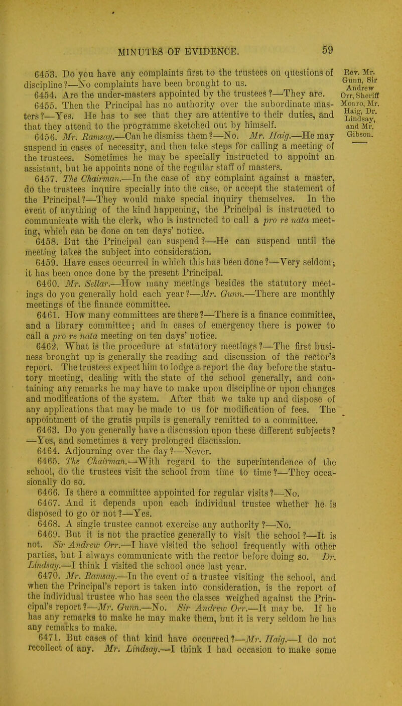 6453. Do you have any complaints first to the ti'Ustees on questions of discipline ?—^No complaints have been brought to us. 6454. Are the under-masters appointed by the trustees ?—They are. 6455. Then the Principal has no authority over the subordinate mas- ters ?—Yes. He has to see that they are attentive to theif duties, and that they attend to the programme sketched out by hhnself. 6456. Mr. Ravismj.—Can he dismiss themf—No. Mr. Haig.—He may suspend in cases of necessity, and then take steps for calling a meeting of the trustees. Sometimes he may be specially instructed to appoint an assistant, but he appoints none of the regular staff of masters. 6457. The Chairman.—In the case of any complaint against a master, do the trustees inquire specially into the case, or accept the statement of the Principal?—They vi^ould make special inquiry themselves. In the event of anything of the kind happening, the Principal is instructed to communicate with the clerk, who is instructed to call a pro re nata meet- ing, which can be done on ten days' notice. 6458. But the Principal can suspend?—He can suspend until the meeting takes the subject into consideration. 6459. Have cases occurred in which this has been done?—Yery seldom; it has been once done by the present Principal. 6460. Mr. Sdlar.—How many meetings besides the statutory meet- ings do you generally hold each year ?—Mr. Gunn.—There are monthly meetings of the finance committee. 6461. How many committees are there?—There is a finance committee, and a hbrary committee; and in cases of emergency there is power to call a pro re nata meeting on ten days' notice. 6462. What is the procedure at statutory meetings ?—The first busi- ness brought up is generally the reading and discussion of the rector's report. The trustees expect him to lodge a report the day before the statu- tory meeting, dealing with the state of the school generally, and con- taining any remarks he may have to make upon discipline or upon changes and modifications of the system. After that we take up and dispose of any applications that may be made to us for modification of fees. The appointment of the gratis pupils is generally remitted to a committee. 6463. Do you generally have a discussion upon these different subjects? —Yes, and sometimes a very prolonged discussion. 6464. Adjourning over the day?—Never. 6465. The Chairman.—-'Wiih regard to the superintendence of the school, do the trustees visit the school from time to time ?—They occa- sionally do so. 6466. Is there a committee appointed for regular visits?—No. 6467. And it depends upon each individual trustee whether he is disposed to go or not ?—Yes. 6468. A single trustee cannot exercise any authority ?—No. 6469. But it is not the practice generally to visit the school?—It is not. Sir Andreio Orr.—I have visited the school frequently with other parties, but I always communicate with the rector before doing so. Dr. Linclsaij.—I think I visited the school once last year. 6470. Mr. Eamsay.—In the event of a trustee visiting the school, nnd when the Principal's report is taken into consideration, is the report of the individual trustee who has seen the classes weighed against the Prin- cipal's report ?—ilfr. Gunn.—^o. Sir Andretv Orr.—li may be. If he has any remarks to make he may make them, but it is very seldom he has any remarks to make. 6471. But cases of that kind have occurred?—Mr. Haig.—I do not recollect of any. Mr. Lindsay.—I think I had occasion to make some Eer. Mr. Gunn, Sir Andrew Orr, Sheriff Monro, Mr. Haig, Dr. Lindsay, and Mr.