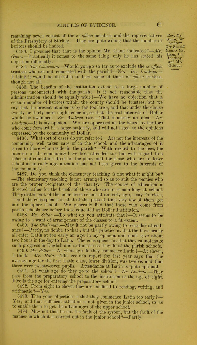 remaining seven consist of the ex officio members and the representatives of the Presbytery of Stirling. They are quite willing that the number of heritors should be limited. 6483. I presume that that is the opinion Mr. Gunn indicated?—Mr. Gunn.—Practically it comes to the same thing, only he has stated his objection differently. 6484. The Chairman.—Would you go so far as to exclude the ex officio trustees who are not connected with the parish ?—No. Dr. Lindsay.— I think it would be desirable to have some of those ex officio trustees, though not all. 6485. The benefits of the institution extend to a large number of persons unconnected with the parish; is it not reasonable that the administration should be equally wide ?—We have no objection that a certain number of heritors within the county should be trustees, but we say that the present number is by far too large, and that under the clause twenty or thirty more might come in, so that the real interests of Dollar would be swamped. Sir Andrew Orr.—That is merely an idea. Dr. Lindsay.—It is my opinion. We are oppressed at the board by heritors who come forward in a large majority, and vrill not listen to the opinions expressed by the community of Dollar. 6486. What sort of cases do you refer to ? Are not the interests of the community well taken care of in the school, and the advantages of it given to those who reside in the parish ?—With regard to the fees, the interests of the community have been attended to; but with regard to a scheme of education fitted for the poor, and for those who are to leave school at an early age, attention has not been given to the interests of the community. 6487. Do you think the elementary teaching is not what it might be ? —The elementary teaching is not arranged so as to suit the parties who are the proper recipients of the charity. The course of education is directed rather for the benefit of those who are to remain long at school. The greater part of the poor leave school at an early age,—say fourteen, —and the consequence is, that at the present time very few of them get into the upper school. We generally find that those who come from parish schools are before those educated at Dollar Institution. 6488. Mr. Sellar.—To what do you attribute that ?—It seems to be owing to a want of arrangement of the classes to a fit extent. 6489. The Chairman.—May it not be partly owing to irregular attend- ance ?—Partly, no doubt, to that; but the practice is, that the boys nearly all enter Latin at too early an age, in my opinion, and must give about two hours in the day to Latin. The consequence is, that they cannot make such progress in Enghsh and arithmetic as they do at the parish schools. 6490. Mr. Sellar.—At what age do they commence Latin ?—At eleven, I think. Mr. Haig.—The rector's report for last year says that the average age for the first Latin class, lower division, was twelve, and that there were twenty-seven pupils. Attendance at Latin is quite optional. 649L At what age do they go to the school?—Dr. Lindsay.—They pass from the preparatory school to the institution at the age of eight. Five is the age for entering the preparatory school. 6492. From eight to eleven they are confined to reading, writing, and arithmetic ?—Yes. 6493. Then your objection is that they commence Latin too early ?— Yes; and that sufficient attention is not given in the junior school, so as to enable them to get the advantages of the upper school. 6494. May not that be not the fault of the system, but the fault of the manner in which it is carried out in the junior school ?—Partly. Eev. Mr. Gunn, Sir Andrew Orr, Sheriff Monro, Mr. Haig, Dr. Lindsay, and Mr.