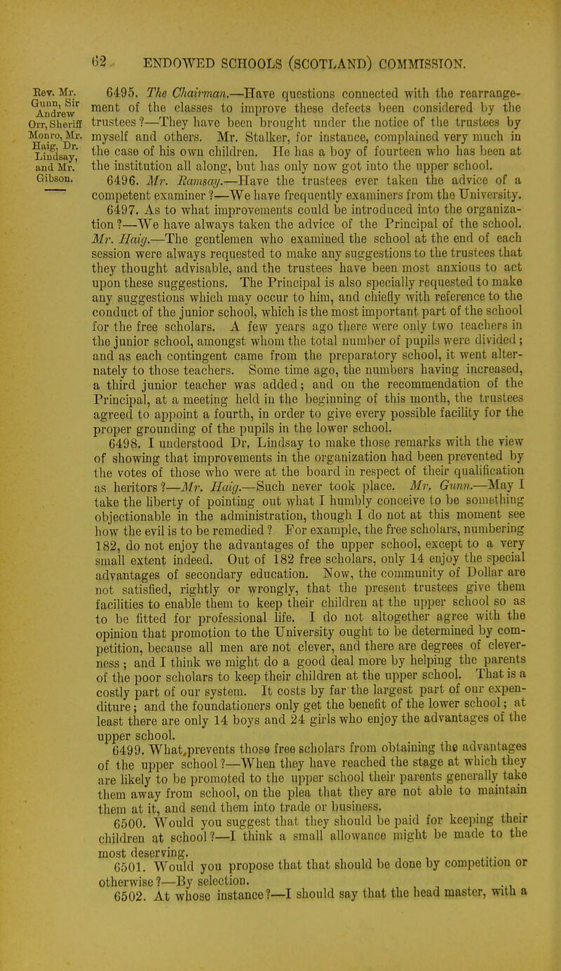 Eev. Mr. Guun, Sir Andrew Orr, Sheriff Monro, Mr. Haig, Dr. Liudsay, and Mr. Gibson. 6495. The Chairman.—Have questions connected with the rearrange- ment of the classes to improve these defects been considered l)y the trustees ?—Tliey have been brought under the notice of the trustees by myself and others. Mr. Stalker, for instance, complained very much in the case of his own children. He has a boy of fourteen who has been at the institution all along, but has only nov? got into the upper school. 6496. Mr. Ramsay.—Have the trustees ever taken the advice of a competent examiner ?—We have frequently examiners from the University. 6497. As to what improvements could be mtroduced into the organiza- tion ?—We have always taken the advice of the Principal of the school. Mr. Haig.—The gentlemen vrho examined the school at the end of each session were always requested to make any suggestions to the trustees that they thought advisable, and the trustees have been most anxious to act upon these suggestions. The Principal is also specially requested to make any suggestions which may occur to him, and chiefly with reference to the conduct of the junior school, which is the most unportant part of the school for the free scholars. A few years ago there were only two teachers in the junior school, amongst whom the total number of pupils were divided ; and as each contingent came from the preparatory school, it went alter- nately to those teachers. Some time ago, the numbers having increased, a third junior teacher was added; and on the recommendation of the Principal, at a meeting held in the beginning of this month, the trustees agreed to appoint a fourth, in order to give every possible facility for the proper grounding of the pupils in the lower school. 6498. I understood Dr, Lindsay to make those remarks with the view of showing that improvements in the organization had been prevented by the votes of those who were at the board in respect of their qualification as heritors ?—Mr. Haig.—Such never took place. Mr. Giinn.—May I take the hberty of pointing out what I humbly conceive to be something objectionable in the administration, though I do not at this moment see how the evil is to be remedied 1 For example, the free scholars, numbering 182, do not enjoy the advantages of the upper school, except to a very small extent indeed. Out of 182 free scholars, only 14 enjoy the special advantages of secondary education. Now, the community of DoUar are not satisfied, rightly or wrongly, that the present trustees give them facilities to enable them to keep their children at the upper school so as to be fitted for professional life. I do not altogether agree with the opinion that promotion to the University ought to be determined by com- petition, because all men are not clever, and there are degrees of clever- ness ; and I think we might do a good deal more by helping the parents of the poor scholars to keep their children at the upper school. That is a costly part of our system. It costs by far the largest part of our expen- diture ; and the foundationers only get the benefit of the lower school; at least there are only 14 boys and 24 gkls who enjoy the advantages of the upper school. 6499. What^prevents those free scholars from obtaining the advantages of the upper school ?—When they have reached the stage at which they are likely to be promoted to the upper school their parents generally take them away from school, on the plea that they are not able to maintain them at it, and send them into trade or business. 6500. Would you suggest that they should be paid for keeping their children at school?—I think a small allowance might be made to the most deserving. 6501. Would you propose that that should be done by competition or otherwise ?—By selection. 6502. At whose instance?—I should say that the head master, witli a