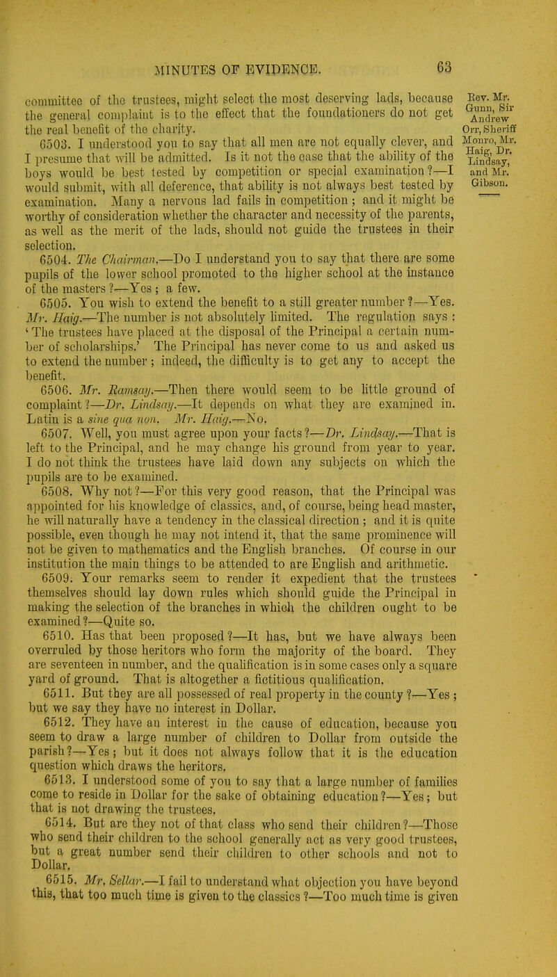 committee of the trustees, might select the most deserving lacls, because Eev. Mr. the general comiihiiut is to the effect that the foundationers do not get ^n^';^^^ tlie real benefit of the charity. OiT.siieriff 6503. I understood you to say that all men are not equally clever, and Monro, Mr. I presume that will be admitted. Is it not the case that the ability of the j^^^^saj, boys would be best tested by competition or special examination?—I and Mr.' would submit, with all deference, that abihty is not always best tested by Gibson, examination. Many a nervous lad fails in competition ; and it might be worthy of consideration whether the character and necessity of the parents, as well as the merit of the lads, should not guide the trustees in their selection. 6504. The Chainnan.—Do I understand you to say that there are some pupils of the lower school promoted to the higher school at the instance of the masters ?—Yes ; a few. 6505. You wish to extend the benefit to a still greater number ?—Yes. Mr. ffaig.—The uumber is not absolutely hmited. The regulation says : ' The trustees have placed at the disposal of the Principal a certain num- ber of scliolarships.' The Priucipal has never come to us and asked us to extend the uumber ; indeed, the difficulty is to get any to accept the benefit. 6506. Ml'. Ramsay.—Then there would seem to be little ground of complaint l—Dr. Lindsay.—It depends on what they are examined in. Latin is a sine qua noa. Mr. Ilaig.^^o. 6507. Well, you must agree upon your facts?—Dr. Lindsay.—That is left to the Principal, and he may change his ground from year to year. I do not think the trustees have laid down any subjects on which the pupils are to be examined. 6508. Why not?—For this very good reason, that the Principal was appointed for his knowledge of classics, and, of course, being head master, he will naturally have a tendency in the classical direction ; and it is quite possible, even though he may not intend it, that the same prominence will not be given to mathematics and the English branches. Of course in our institution the main things to be attended to are Enghsh and arithmetic. 6509. Your remarks seem to render it expedient that the trustees themselves should lay down rules which should guide the Principal in making the selection of the branches in which the children ought to be examined ?—Quite so. 6510. Has that been proposed?—It has, but we have always been overruled by those heritors who form the majority of the board. They are seventeen in number, and the quahfication is in some cases only a square yard of ground. That is altogether a fictitious qualification. 6511. But they are all possessed of real property in the county ?—Yes ; but we say they have no interest in Dollar. 6512. They have an interest in the cause of education, because you seem to draw a large number of children to Dollar from outside the parish ?—Yes; but it does not always follow that it is the education question which draws the heritors, 6513. I understood some of you to say that a large number of famihes come to reside in Dollar for the sake of obtaining education?—Yes; but that is not drawing the trustees. 6514. But are they not of that class who send their children?—Those who send their children to the school generally act as very good trustees, but a great number send their children to other schools and not to Dollar. 6515. Mr. Sellar.—I fail to understand what objection you have beyond this, that too much time is given to the classics ?—Too much time is given
