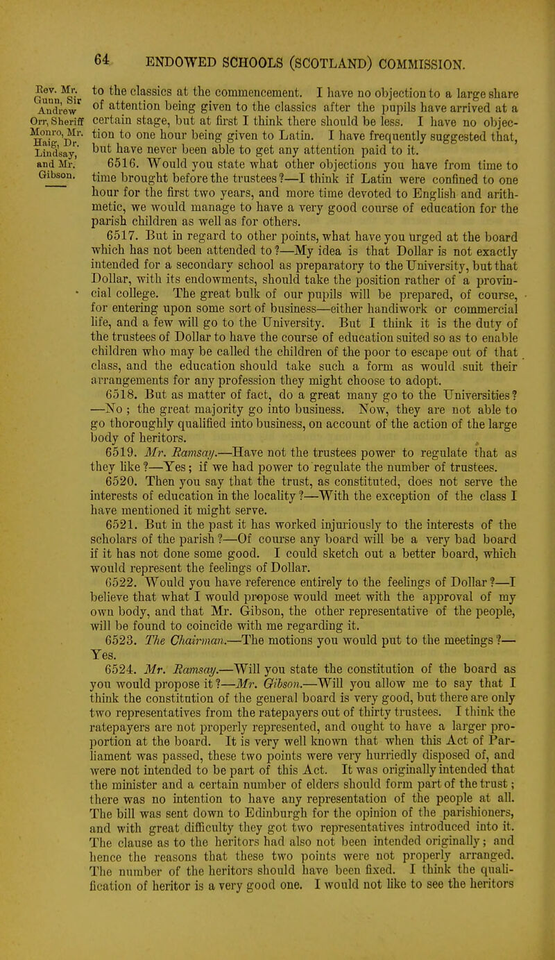 Ounn^'i' *° classics at the commencement. I have no objection to a large share Andrew^ attention being given to the classics after the pupils have arrived at a Orr, Sheriff Certain stage, but at fust I think there should be less, I have no objec- ^aT°']>'' ^^^o given to Latin. I have frequently suggested that, Lindsay^' ^^^^ ^^'^^ never been able to get any attention paid to it. and Mr. 6516. Would you state what other objections you have from time to Gibson, time brought before the trustees ?—I think if Latin were confined to one hour for the first two years, and more time devoted to Enghsh and arith- metic, we would manage to have a very good com-se of education for the parish children as well as for others. 6517. But in regard to other points, what have you urged at the board which has not been attended to ?—My idea is that Dollar is not exactly intended for a secondary school as preparatory to the University, but that Dollar, with its endowments, should take the position rather of a ijrovin- • cial college. The great bulk of our pupils will be prepared, of course, • for entering upon some sort of business—either handiwork or commercial hfe, and a few will go to the University, But I think it is the duty of the trustees of Dollar to have the course of education suited so as to enable children who may be called the childi-en of the poor to escape out of that class, and the education should take such a form as would suit their arrangements for any profession they might choose to adopt. 6518. But as matter of fact, do a great many go to the Universities? —No ; the great majority go into business. Now, they are not able to go thoroughly qualified into business, on account of the action of the large body of heritors. 6519. 3fr. Ramsay.—Have not the trustees power to regulate that as they hke?—Yes; if we had power to regulate the number of trustees. 6520. Then you say that the trust, as constituted, does not serve the interests of education in the locality ?—With the exception of the class I have mentioned it might serve. 6521. But in the past it has worked injm'iously to the interests of the scholars of the parish ?—Of course any board vdll be a very bad board if it has not done some good. I could sketch out a better board, which would represent the feelings of Dollar. 6522. Would you have reference entu'ely to the feehngs of Dollar ?—I believe that what I would propose would meet with the approval of my own body, and that Mr. Gibson, the other representative of the people, will be found to coincide with me regarding it. 6523. The Chairman.—The motions you would put to the meetings ?— Yes. 6524. Mr. Ramsay.—Will you state the constitution of the board as you would propose it ?—ifr. Gibson.—Will you allow me to say that I think the constitution of the general board is very good, but there are only two representatives from the ratepayers out of thirty trustees. I tliink the ratepayers are not properly represented, and ought to have a larger pro- portion at the board. It is very well Icnown that when this Act of Par- liament was passed, these two points were very hurriedly disposed of, and were not intended to be part of this Act. It was originally intended that the minister and a certain number of elders should form part of the trust; there was no intention to have any representation of the people at all. The bill was sent down to Edinburgh for the opinion of the parishioners, and with great difficulty they got two rei>resentatives introduced into it. The clause as to the heritors had also not been intended originally; and hence the reasons that these two points were not properly arranged. The number of the heritors should have been fixed. I thmk the quali- fication of heritor is a very good one. I would not like to see the heritors