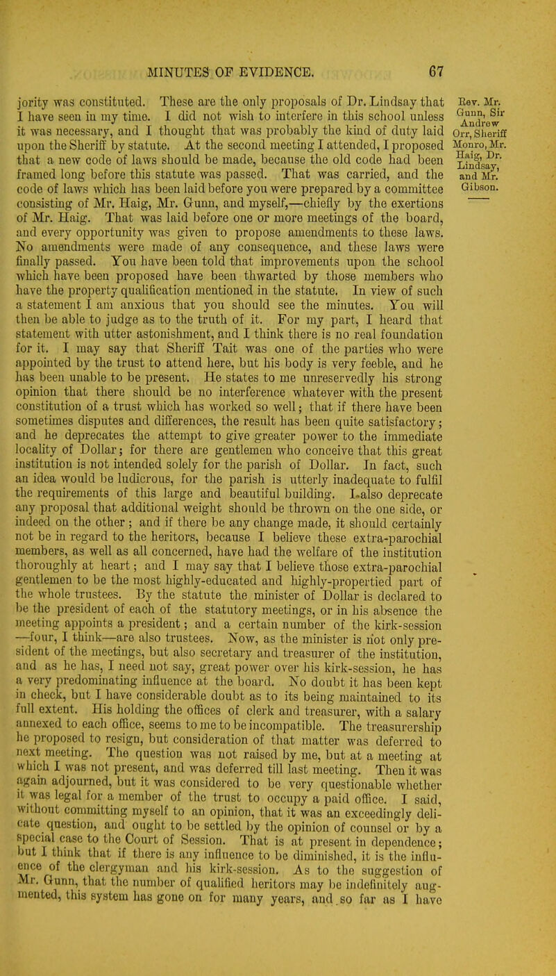 jority was constituted. These are the only proposals of Dr. Lindsay that I have seen in my time. I did not wish to interfere in this school unless it was necessary, and I thought that was probably the kmd of duty laid upon the Sherilf by statute. At the second meeting I attended, I proposed that a new code of laws should be made, because the old code had been framed long before this statute was passed. That was carried, and the code of laws which has been laid before you were prepared by a committee consistmg of Mr. Haig, Mr. Gunn, and myself,—chiefly by the exertions of Mr. Haig. That was laid before one or more meetings of the board, and every opportunity was given to propose amendments to these laws. No amendments were made of any consequence, and these laws were finally passed. You have been told that improvements upon the school which have been proposed have been thwarted by those members who have the property quaUfication mentioned in the statute. In view of such a statement I am anxious that you should see the minutes. You will then be able to judge as to the truth of it. For my part, I heard that statement with utter astonishment, and I think there is no real foundation for it. I may say that Sheriff Tait was one of the parties who were appointed by the trust to attend here, but his body is very feeble, and he has been unable to be present. He states to me unreservedly his strong- opinion that there should be no interference whatever with the present constitution of a trust which has worked so well; that if there have been sometimes disputes and differences, the result has been quite satisfactory; and he deprecates the attempt to give greater power to the immediate locality of Dollar; for there are gentlemen who conceive that this great institution is not intended solely for the parish of Dollar. In fact, such an idea would be ludicrous, for the parish is utterly inadequate to fulfil the requu-ements of this large and beautiful building. I.also dejDrecate any proposal that additional weight should be thrown on the one side, or indeed on the other ; and if there be any change made, it should certainly not be in regard to the heritors, because I believe these extra-parochial members, as well as all concerned, have had the welfare of the institution thoroughly at heart; and I may say that I believe those extra-parochial gentlemen to be the most highly-educated and highly-propertied part of the whole trustees. By the statute the minister of Dollar is declared to ))e the president of each of the statutory meetings, or in his absence the meeting appoints a president; and a certain number of the kirk-session —four, I think—are also trustees. Now, as the mmister is riot only pre- sident of the meetings, but also secretary and treasurer of the institution, and as he has, I need not say, great power over his kirk-session, he has a very predominating influence at the board. No doubt it has been kept in check, but I have considerable doubt as to its being maintained to its full extent. His holding the offices of clerk and treasurer, with a salary annexed to each office, seems to me to be incompatible. The treasurership he proposed to resign, but consideration of that matter was deferred to next meeting. The question was not raised by me, but at a meeting at which I was not present, and was deferred till last meeting. Then it was again adjourned, but it was considered to be very questionable whether It was legal for a member of the trust to occupy a paid office. I said, without committing myself to an opinion, that it was an exceedingly deli- cate question, and ought to be settled by the opinion of counsel or by a special case to the Court of Session. That is at present in dependence; but I think that if there is any influence to be diminished, it is the influ- ence of the clergyman and his kirk-scssiou. As to the suggestion of Mr, Gunn, that the number of qualified heritors may he indefinitely aug- mented, this system has gone on for many years, and so far as I have Est. Mr. Guun, Sir Andrew Orr, Sheriff Monro, Mr. Haig, Dr. Lindsay, and Mr.