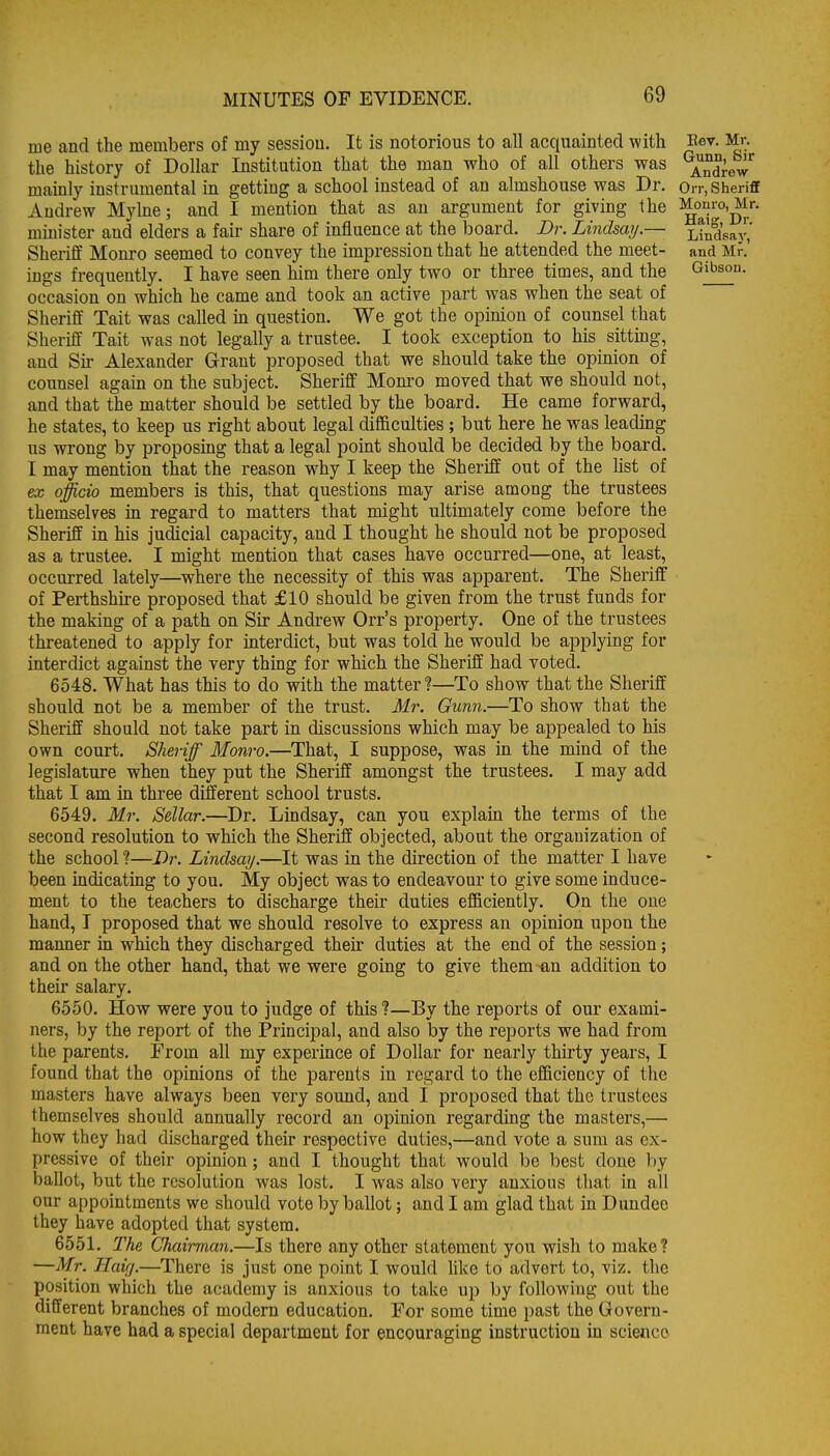 me and the members of my sessiou. It is notorious to all acquainted with Eev. Mr. the history of Dollar Institution that the man who of all others was Andrew mainly instrumental in getting a school instead of an almshouse was Dr. Orr, Sheriff Andrew Mylne; and I mention that as an argument for giving the minister and elders a fair share of influence at the board. Dr. Lindsay.— Lindsay,' Sheriff Monro seemed to convey the impression that he attended the meet- and Mr.' ings frequently. I have seen him there only two or three times, and the Gibson, occasion on which he came and took an active part was when the seat of Sheriff Tait was called m question. We got the opinion of counsel that Sheriff Tait was not legally a trustee. I took exception to his sitting, and Sir Alexander Grant proposed that we should take the opinion of counsel again on the subject. Sheriff Mom-o moved that we should not, and that the matter should be settled by the board. He came forward, he states, to keep us right about legal difficulties ; but here he was leading us wrong by proposmg that a legal point should be decided by the board. I may mention that the reason why I keep the Sheriff out of the list of ex officio members is this, that questions may arise among the trustees themselves m regard to matters that might ultimately come before the Sheriff in his judicial capacity, and I thought he should not be proposed as a trustee. I might mention that cases have occurred—one, at least, occurred lately—where the necessity of this was apparent. The Sheriff of Perthshire proposed that £10 should be given from the trust funds for the making of a path on Sir Andrew Orr's property. One of the trustees threatened to apply for interdict, but was told he would be applying for interdict against the very thing for which the Sheriff had voted. 6548. What has this to do with the matter?—To show that the Sheriff should not be a member of the trust. Mr. Gunn.—To show that the Sheriff should not take part in discussions which may be appealed to his own court. Sheriff Monro.—That, I suppose, was in the mind of the legislature when they put the Sheriff amongst the trustees. I may add that I am in three different school trusts. 6549. Mr. Sellar.—Dr. Lindsay, can you explain the terms of the second resolution to which the Sheriff objected, about the organization of the school I—Dr. Lindsay.—It was in the direction of the matter I have been indicating to you. My object was to endeavour to give some induce- ment to the teachers to discharge their duties efficiently. On the one hand, I proposed that we should resolve to express an opinion upon the manner in which they discharged their duties at the end of the session; and on the other hand, that we were going to give them ^n addition to their salary. 6550. How were you to judge of this ?—By the reports of our exami- ners, by the report of the Principal, and also by the reports we had from the parents. From all my experince of Dollar for nearly thirty years, I found that the opinions of the parents in regard to the efficiency of the masters have always been very sound, and I proposed that the trustees themselves should annually record an opinion regarding the masters,— how they had discharged their respective duties,—and vote a sum as ex- pressive of their opinion; and I thought that would be best done by ballot, but the resolution was lost. I was also very anxious that in all our appointments we should vote by ballot; and I am glad that in Dundee they have adopted that system. 6551. The Chah-man.—Is there any other statement you wish to make? —Mr. Haifj.—There is just one point I would like to advert to, viz. the position which the academy is anxious to take up by following out the different branches of modern education. For some time past the Govern- ment have had a special department for encouraging instruction in science