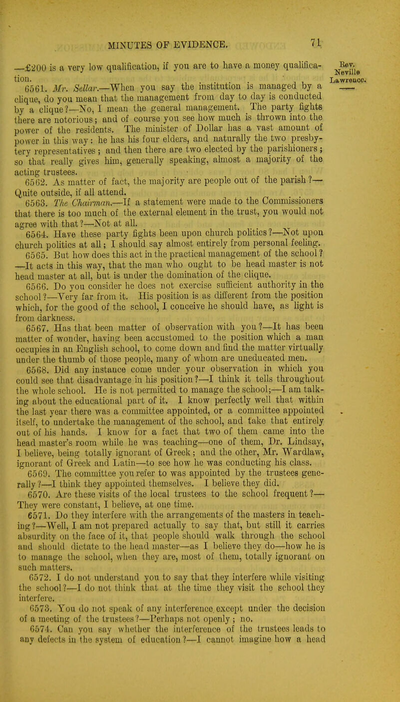 £200 is a very low qualification, if you are to have a money qualifica- j^J^^^ tion. . ^. . J 1 Lawrence. 6561. Mr. Sellar.—When you say the institution is managed by a clique, do you mean that the management from day to day is conducted by a clique ?—No, I mean the general management. The party fights there are notorious; and of course you see how much is thrown into the power of the residents. The minister of Dollar has a vast amount of power in this way: he has his four elders, and naturally the two presby- tery representatives ; and then there are two elected by the parishioners ; so that really gives him, generally speakmg, almost a majority of the acting trustees. 6562. As matter of fact, the majority are people out of the parish?— Quite outside, if all attend. 6563. The Chairmnn.—If a statement were made to the Commissioners that there is too much of the external element in the trust, you would not agree with that ?—Not at all. 6564. Have these party fights been upon church pohtics?—^Not upon chm-ch politics at all; I should say almost entirely from personal feeling. 6565. But how does this act in the practical management of the school ? —^It acts m this way, that the man who ought to be head master is not head master at all, but is under the domination of the clique. 6566. Do you consider he does not exercise sufficient authority in the school ?—Yery far from it. His position is as different from the position which, for the good of the school, I conceive he should have, as hght is from darkness. 6567. Has that been matter of observation with you?—It has been matter of wonder, having been accustomed to the position which a man occupies in an English school, to come down and find the matter virtually under the thumb of those people, many of whom are uneducated men. 6568. Did any instance come under your observation in which you could see that disadvantage in his position ?—I think it tells thi-oughout the whole school. He is not permitted to manage the school;—I am talk- ing about the educational part of it. I know perfectly well that within the last year there was a committee appointed, or a committee appointed itself, to undertake the management of the school, and take that entirely out of his hands. I know for a fact that two of them came into the head master's room while he was teaching—one of them. Dr. Lindsay, I believe, being totally ignorant of Greek; and the other, Mr. Wardlaw, ignorant of Greek and Latin—to see how he was conducting his class. 6560. The committee you refer to was appointed by the trustees gene- rally ?—I think they appointed themselves. I beheve they did. 6570. Are these visits of the local trustees to the school frequent?— They were constant, I beheve, at one time. 6571. Do they interfere with the arrangements of the masters in teach- ing ?—WeU, I am not prepared actually to say that, but still it carries absurdity on the face of it, that people should walk through the school and should dictate to the head master—as I believe they do—how he is to manage the school, when they are, most of them, totally ignorant on such matters. 6572. I do not imderstand you to say that they interfere while visiting the school ?—I do not think that at the time they visit the school they interfere. 6573. You do not speak of any interference except under the decision of a meeting of the trustees?—Perhaps not openly ; no. 657'1. Can you say whether the interference of the trustees leads to any defects in the system of education?—1 cannot imagine how a head