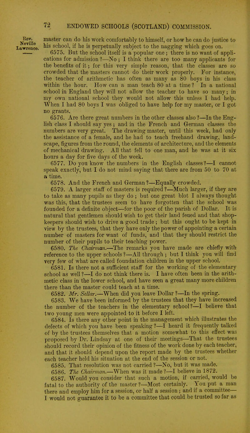 Ker. master can do his work comfortably to himself, or how he can do justice to Lawrence. school, if he is perpetually subject to the nagging which goes on. 6575. But the school itself is a popular one; there is no want of appU- cations for admission ?—No ; I think there are too many applicants for the benefits of it; for this very simple reason, that the classes are so crowded that the masters cannot do their work properly. For instance, the teacher of arithmetic has often as many as 80 iDoys in his class within the hour. How can a man teach 80 at a time ? In a national school in England they will not allow the teacher to have so many; in my own national school they would not allow this xinless I had help. When I had 80 boys I was obhged to have help for my master, or I got no grants. 6576. Are there great numbers in the other classes also ?—^In the Eng- lish class I should say yes; and in the French and German classes the numbers are very great. The drawing master, until this week, had only the assistance of a female, and he had to teach freehand drawing, land- scape, figures from the round, the elements of architecture, and the elements of mechanical drawing. All that fell to one man, and he was at it six hours a day for five days of the week. 6577. Do you know the numbers in the Enghsh classes?—I cannot speak exactly, but I do not mind saying that there are from 50 to 70 at a time. 6578. And the French and German ?—Equally crowded. 6579. A larger staff of masters is required?—Much larger, if they are to take as many pupils as they do ; but one great blot I always thought was this, that the trustees seem to have forgotten that the school was founded for a definite object—for the poor of the parish of Dollar. It is natural that gentlemen should wish to get theu' land feued and that shop- keepers should wish to drive a good trade; but this ought to be kept in view by the trustees, that they have only the power of appointing a certain number of masters for want of funds, and that they should restrict the number of theu- pupils to their teaching power. 6580. The Chairman.—The remarks you have made are chiefly with reference to the upper schools ?—All through ; but I thmk you will find very few of what are called foundation children in the upper school. 6581. Is there not a sufficient staff for the working of the elementary school as well ?—I do not think there is. I have often been in the arith- metic class in the lower school, and have seen a great many more children there than the master could teach at a time. 6582. Mr. Sellar.—When did you leave Dollar ?—In the spring. 6583. We have been informed by the trustees that they have mcreased the number of the teachers in the elementary school?—I believe that two young men were appointed to it before I left. 6584. Is there any other point in the management which illustrates the defects of which you have been speaking 1—I heard it frequently talked of by the trustees themselves that a motion somewhat to this effect was proposed by Dr. Lindsay at one of their meetings—That the trustees should record their opinion of the fitness of the work done by each teacher, and that it should depend upon the report made by the trustees whether each teacher held his situation at the end of the session or not. 6585. That resolution was not carried ?—No, but it was made. 6586. The Chairman.—Whm was it made ?—I beheve in 1872. 6587. Would you consider that such a motion, if carried, would be fatal to the authority of the master ?—Most certainly. You put a man there and employ him for a session, or half a session; and if a committee— I would not guarantee it to be a committee that could be trusted so far as