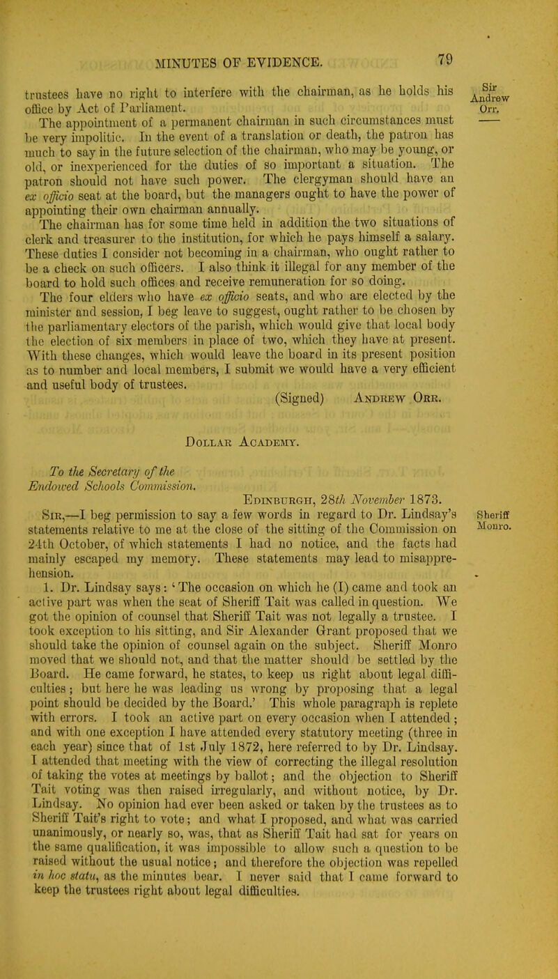 trustees liave no riglit to interfere with the chairman, as he holds his office by Act of Parliameut. On-. The appointment of a permanent chairman m such circumstances must be very impolitic. In the event of a translation or death, the patron has much to say in the future selection of the chairman, who may be young, or old, or inexperienced for the duties of so important a situation. The patron should not have such power. The clergyman should have an ex officio seat at the board, but the managers ought to have the power of appointing their own chairman annually. The chairman has for some time held in addition the two situations of clerk and treasurer to the institution, for which he pays himself a salary. These duties I consider not becoming in a chairman, who ought rather to be a check on such officers. I also think it illegal for any member of the board to hold such offices and receive remuneration for so doing. The four elders who have ex officio seats, and who are elected by the minister and session, I beg leave to suggest, ought rather to be chosen by tlie parliamentary electors of the parish, which would give that local body the election of six members in i^lace of two, which they have at present. With these changes, which would leave the board in its present position as to number and local members, I submit we would have a very efficient and useful body of trustees. (Signed) Andrew Ork. Dollar Acadesiy. To the Secretary of the Endowed Schools Commission. Edinburgh, 29>th November 1873. Sir,—I beg permission to say a few words in regard to Dr. Lindsay's Sheriff statements relative to me at the close of the sitting of the Commission on Monro. 24th October, of which statements I had no notice, and the facts had mainly escaped my memory. These statements may lead to misappre- hension. 1. Dr. Lindsay says: ' The occasion on which he (I) came and took an active part was when the seat of Sheriff Tait was called in question. We got the opinion of counsel that Sheriff Tait was not legally a trustee. I took exception to his sitting, and Sir Alexander Grant proposed that we should take the opinion of counsel again on the subject. Sheriff Monro moved that we should not, and that the matter should be settlad by the Board. He came forward, he states, to keep us right about legal diffi- culties ; but here he was leading us wrong by proposing that a legal point should be decided by the Board.' This whole paragraph is replete with errors. I took an active part on every occasion when 1 attended ; and with one exception I have attended every statutory meetuig (three in each year) since that of 1st July 1872, here referred to by Dr. Lindsay. I attended that meeting with the view of correcting the illegal resolution of taking the votes at meetings by ballot; and the objection to Sheriff Tait voting was then raised ii-regularly, and without notice, by Dr. Lindsay. No opinion had ever been asked or taken by the trustees as to Sheriff Tait's right to vote; and what I proposed, and what was carried unanimously, or nearly so, was, that as Sheriff Tait had sat for years on the same qualification, it was impossible to allow such a question to be raised without the usual notice; and therefore the objection was repelled in hoc statu, as the minutes bear, T never said that I came forward to keep the trustees right about legal difficulties.