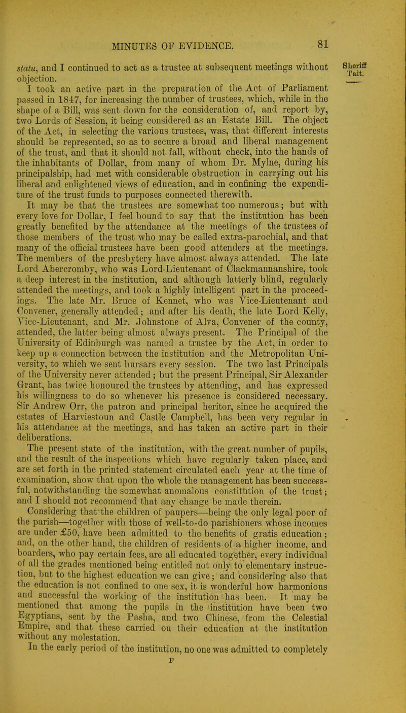slatu, and I continued to act as a trustee at subsequent meetings without ^rj®^*' objection. ' I tooli an active part in the preparation of the Act of Parliament passed in 1847, for increasing the number of trustees, which, while in the shape of a Bill, was sent down for the consideration of, and report by, two Lords of Session, it being considered as an Estate Bill. The object of the Act, in selecting the various trustees, was, that difTerent interests should be represented, so as to secure a broad and liberal management of the trust, and that it should not fall, without check, into the hands of the inhabitants of Dollar, from many of whom Dr. Mylne, during his principalship, had met with considerable obstruction in carrying out his hberal and enhghtened views of education, and in confining the expendi- tiu'e of the trust funds to purposes connected therewith. It may be that the trustees are somewhat too numerous; but with every love for Dollar, I feel bound to say that the institution has been greatly benefited by the attendance at the meetings of the trustees of those members of the trust who may be called extra-parochial, and that many of the official trustees have been good attenders at the meetings. The members of the presbytery have almost always attended. The late Lord Abercromby, who was Lord-Lieutenant of Clackmannanshire, took a deep interest in the institution, and although latterly blind, regularly attended the meetings, and took a highly intelligent part in the proceed- ings. The late Mr. Bruce of Kennet, who was Yice-Lieutenant and Convener, generally attended; and after his death, the late Lord Kelly, Yice-Lieutenant, and Mr. Johnstone of Alva, Convener of the county, attended, the latter being almost always present. The Principal of the University of Edinburgh was named a trustee by the Act, in order to keep up a connection between the institution and the Metropolitan Uni- versity, to which we sent bursars every session. The two last Principals of the University never attended ; but the present Principal, Sir Alexander Grant, has twice honoured the trustees by attending, and has expressed his willmgness to do so whenever his presence is considered necessary. Sir Andi'ew Orr, the patron and principal heritor, since he acquired the estates of Harviestoun and Castle Campbell, has been very regular in his attendance at the meetings, and has taken an active part in their deliberations. The present state of the institution, with the great number of pupils, and the result of the inspections which have regularly taken place, and are set forth in the printed statement circulated each year at the time of examination, show that upon the whole the management has been success- ful, notwithstanding the somewhat anomalous constitution of the trust; and I should not recommend that any change be made therein. Considering thatthe children of paupers—being the only legal poor of the parish—together with those of well-to-do parishioners whose incomes are under £50, have been admitted to the benefits of gratis education; and, on the other hand, the children of residents of a higher income, and boarders, who pay certain fees, are all educated together, every individual of all the grades mentioned being entitled not only to elementary instruc- tion, but to the highest education we can give; and considering also that the education is not confined to one sex, it is wonderful how harmonious and successful the working of the institution has been. It may be mentioned that among the pupils in the institution have been two Egyptians, sent by the Pasha, and two Chinese, from the Celestial Empire, and that these carried on their education at the institution without any molestation. In the early period of the institution, no one was admitted to completely