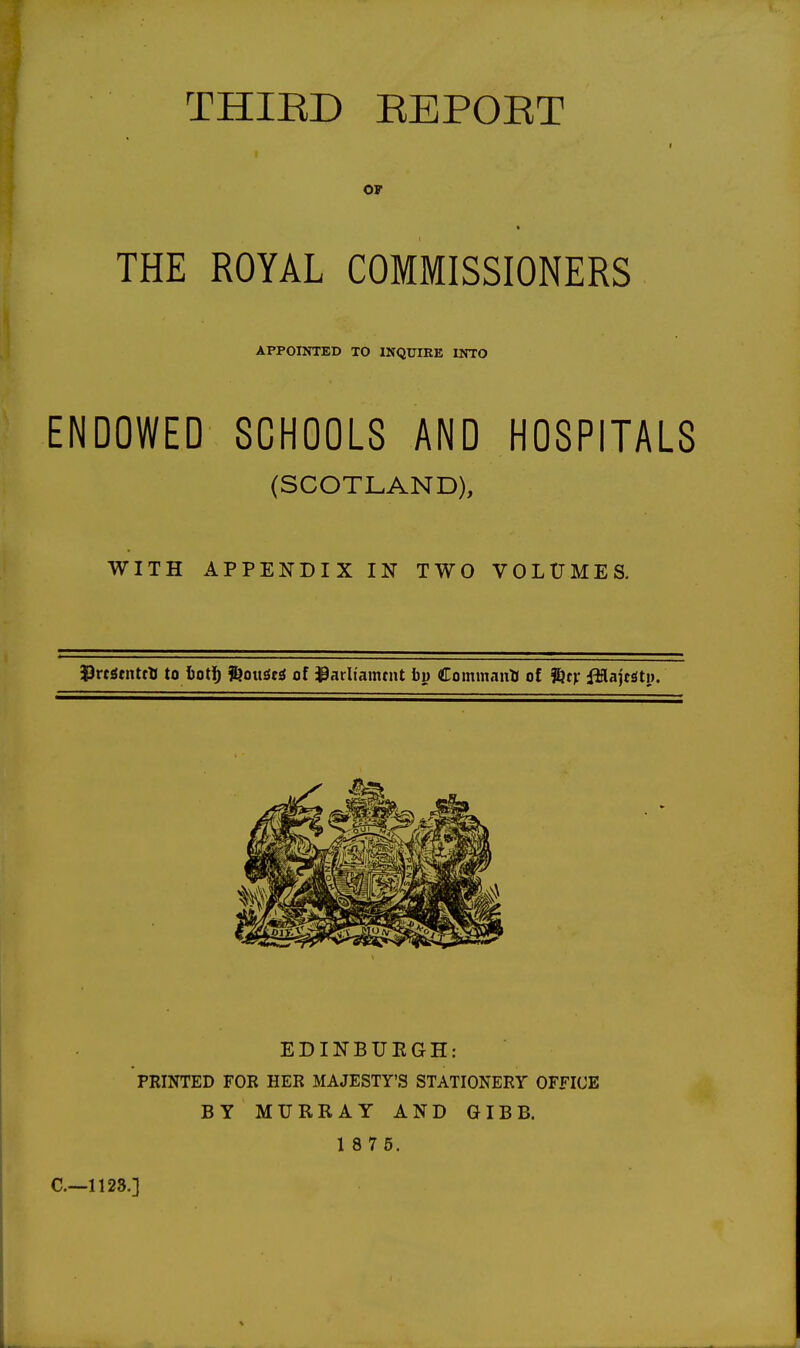 THIED EEPOET I J OF THE ROYAL COMMISSIONERS APPOINTED TO INQXJIEE INTO ENDOWED SCHOOLS AND HOSPITALS (SCOTLAND), WITH APPENDIX IN TWO VOLUMES. J3rcSenttll to iot]^ SjouSesJ of 39arltamtnt by Command of Sjrv fttajtstn. EDINBUEGH: PRINTED FOR HER MAJESTY'S STATIONERY OFFICE BY MURRAY AND GIBB. 1 8 7 6. C—1128.]