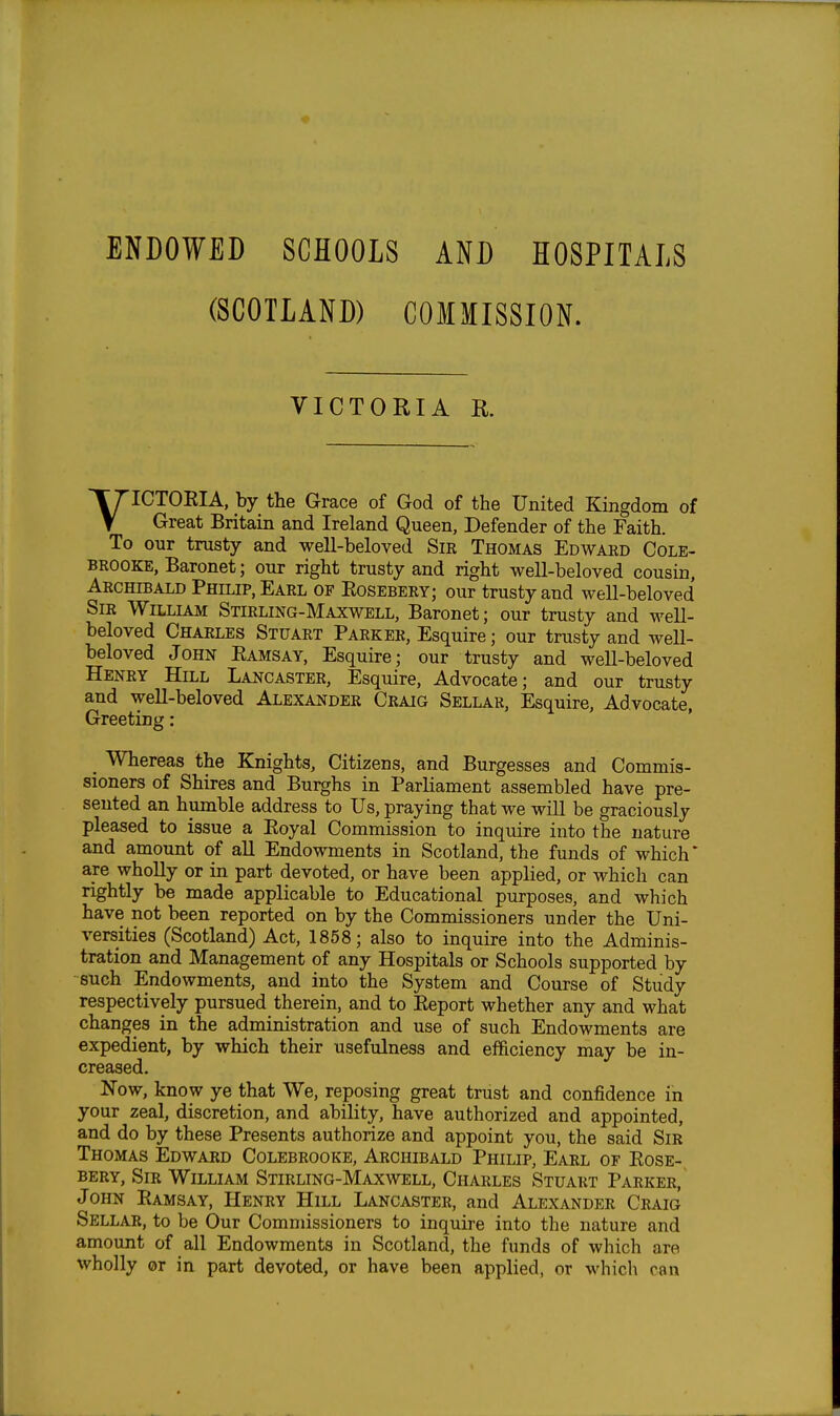 ENDOWED SCHOOLS AND HOSPITALS (SCOTLAND) COMMISSION. VICTORIA K VICTOEIA, by the Grace of God of the United Kingdom of Great Britain and Ireland Queen, Defender of the Faith. To our trusty and well-beloved Sir Thomas Edward Cole- BROOKE, Baronet; our right trusty and right well-beloved cousin, Archibald Philip, Earl of Eosebery; our trusty and well-beloved Sir William Stirling-Maxwell, Baronet; our trusty and well- beloved Charles Stuart Parker, Esquire; our trusty and well- beloved John Eamsay, Esquire; our trusty and well-beloved Henry Hill Lancaster, Esquire, Advocate; and our trusty and well-beloved Alexander Craig Sellar, Esquire, Advocate, Greeting: Whereas the Knights, Citizens, and Burgesses and Commis- sioners of Shires and Burghs in Parliament assembled have pre- sented an humble address to Us, praying that we will be graciously pleased to issue a Eoyal Commission to inquire into the nature and amount of aU Endowments in Scotland, the funds of which* are wholly or in part devoted, or have been applied, or which can rightly be made applicable to Educational purposes, and which have not been reported on by the Commissioners under the Uni- versities (Scotland) Act, 1858; also to inquire into the Adminis- tration and Management of any Hospitals or Schools supported by such Endowments, and into the System and Course of Study respectively pursued therein, and to Eeport whether any and what changes in the administration and use of such Endowments are expedient, by which their usefulness and efficiency may be in- creased. Now, know ye that We, reposing great trust and confidence in your zeal, discretion, and ability, have authorized and appointed, and do by these Presents authorize and appoint you, the said Sir Thomas Edward Colebrooke, Archibald Philip, Earl of Eose- bery, Sir William Stirling-Maxwell, Charles Stuart Parker, John Eamsay, Henry Hill Lancaster, and Alexander Craig Sellar, to be Our Commissioners to inquire into the nature and amount of all Endowments in Scotland, the funds of which are wholly or in part devoted, or have been applied, or which con