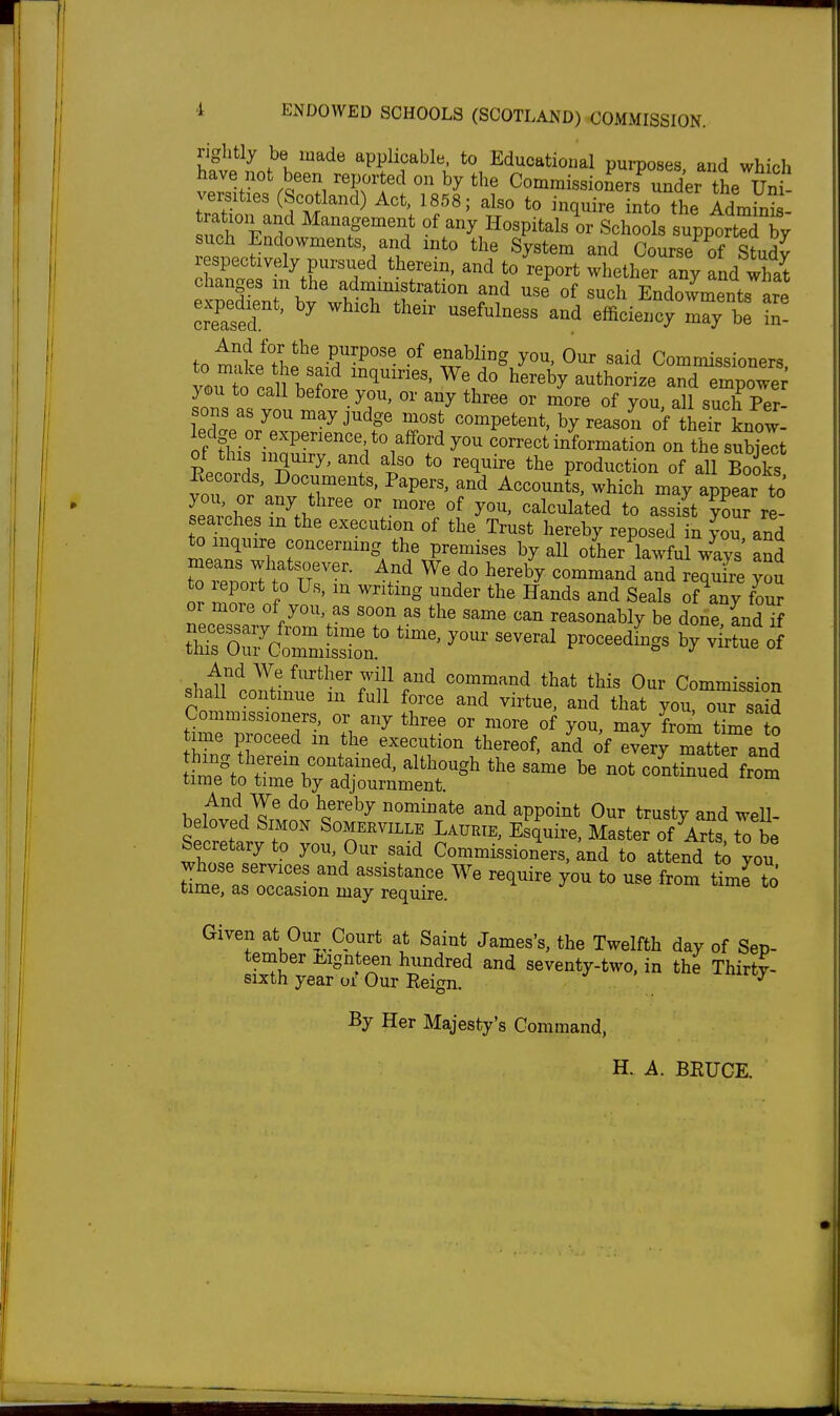 i ENDOWED SCHOOLS (SCOTLAND) COMMISSION. rightly be made applicable, to Educational purposes and which have not been reported on by the CommissioLrs^ unL the Un versities (Scotland) Act, 1858; also to inquire into the Admits uch%ndn ^^'^^' of any Hospitals or Schools supported by such Endowments and into the System and Course of Study r spectively pursued therein, and to report whether any fnd what changes m the adnimistration and use of such Endowments are crTsed ' ^^'^ ^^'^^^^^^ efficiencr~ l- And for the purpose of enabling you. Our said Commissioners ISf' 111'f ^ do\ereby authorize aTemp^^^^^^^ y<Du to caU before you, or any three or more of you all suTh pT sons as you may judge most competent, by reason of their know ledge or experience to afford you correct information on the sSt of this inquiry, and also to require the production of all Books Records, Documents, Papers, and Accounts, which may appear to IZZ ''^..'^'^ to aS ??ur re- searches in the execution of the Trust hereby reposed in you and to inquire concermng the premises by aU other lawful ways and means whatsoever. And We do hereby command and requfre you to report to Us, m writing under the Hands and Seals ofTy four or more of you, as soon as the same can reasonably be done Ld if t^hrO^JZi^^^^^^^^ ---^ V virLt o1 shan''tTtinuft?f'''//r'^ '^T'^*^ ^^^^^ Our Commission s^iall continue m full force and virtue, and that you, our said Commissioners, or any three or more of you, may from t^L o time proceed m the execution thereof, and of every mat e^and hing therein contained, although the same be not continued from time to time by adjournment. And We do hereby nominate and appoint Our trusty and weU- beloved Simon Somerville Laurie, Esquire, Master of Ar?s to be Secretary to you. Our said Commissioners, and to attend to you time, as occasion may require. Given at Our Court at Saint James's, the Twelfth day of Sep- tember Ji^ignteen hundred and seventy-two. in the Thirty- sixth year oi Our Reign. ^ ' ^^y By Her Majesty's Command, H. A. BRUCE.