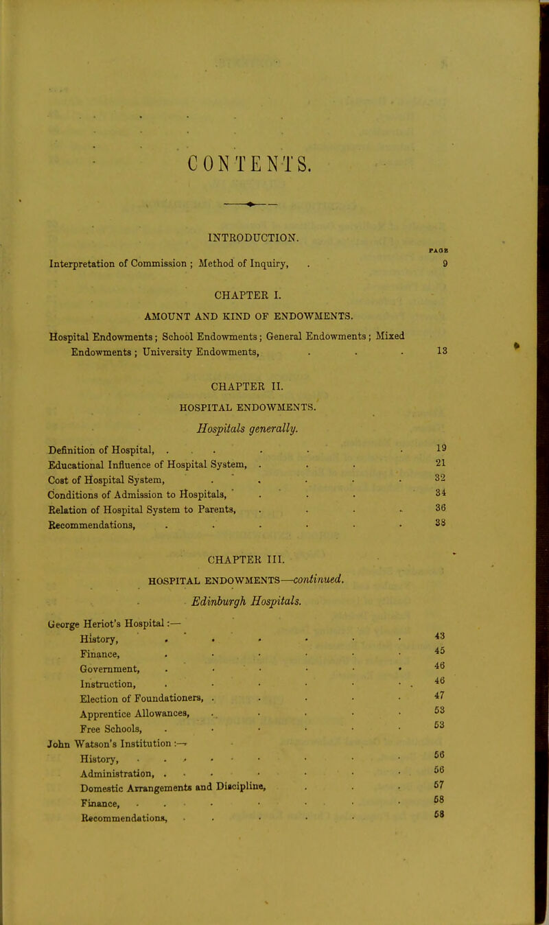CONTENTS. INTRODUCTION. Interpretation of Commission ; Method of Inquiry, CHAPTER I. ASIOUNT AND KIND OF ENDOWMENTS. Hospital Endowments; School Endowments; General Endowments; Mixed Endowments; University Endowments, 13 CHAPTER II. HOSPITAL ENDOWMENTS. Hospitals generally. Definition of Hospital, . Educational Influence of Hospital System, Cost of Hospital System, Conditions of Admission to Hospitals, Relation of Hospital System to Parents, Recommendations, 19 21 32 34 36 S8 CHAPTER III. HOSPITAL ENDOWMENTS—continued, Edinburgh Hospitals. George Heriot's Hospital:— History, . • • Finance, Government, Instruction, Election of Foundationers, Apprentice Allowances, Free Schools, John Watson's Institution :—» History, • • > Administration, . Domestic Arrangements and Diaoiplino, Finance, Recommendations, 43 45 46 46 47 63 63 66 56 67 68 68