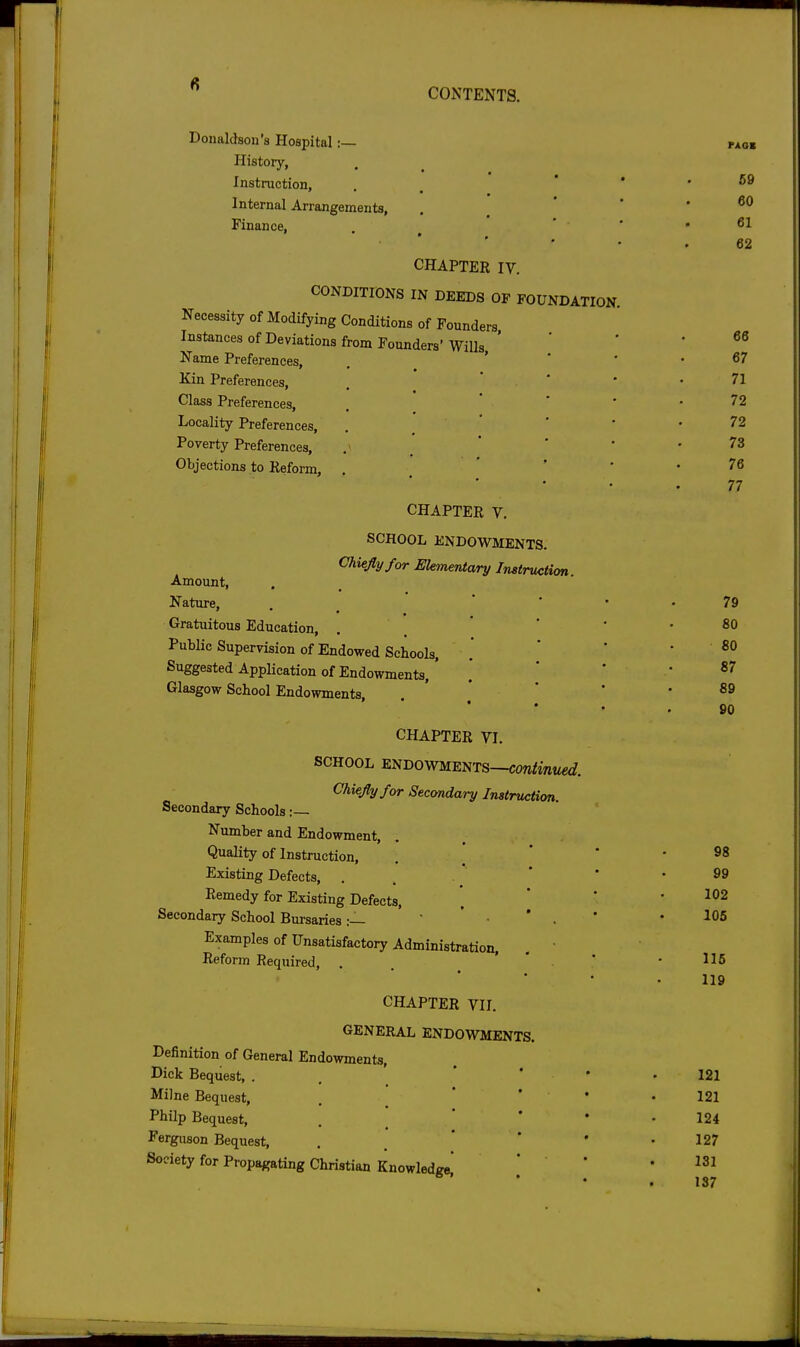 Donaldson's Hospital :— History, Instruction, • . , Internal Arrangements, Finance, CHAPTER IV. CONDITIONS IN DEEDS OF FOUNDATION Necessity of Modifying Conditions of Founders Instances of Deviations from Founders' Wills, ' Name Preferences, ' Kin Preferences, Class Preferences, Locality Preferences, Poverty Preferences, Objections to Reform, CHAPTER V. SCHOOL ENDOWMENTS. Chiefly for EUmeidary Instruction Amount, Nature, Gratuitous Education, PubHc Supervision of Endowed Schools, Suggested Application of Endowments,' Glasgow School Endowments, CHAPTER VI. SCHOOL ENDOWMENTS—COn/ww«i?. Chiefly for Secondary Instruction. Secondary Schools Number and Endowment, Quality of Instruction, Existing Defects, . . Remedy for Existing Defects, Secondary School Bursaries:—  ' • * • Examples of Unsatisfactoiy Administration, . ' Reform Required, . . CHAPTER VII. GENERAL ENDOWMENTS. Definition of General Endowments, Dick Bequest, . Milne Bequest, Philp Bequest, Ferguson Bequest, Society for Propagating Christian Knowledge, 59 60 61 62 66 67 71 72 72 73 76 77 79 80 £0 87 89 90 98 99 102 105 116 119 121 121 124 127 131 137