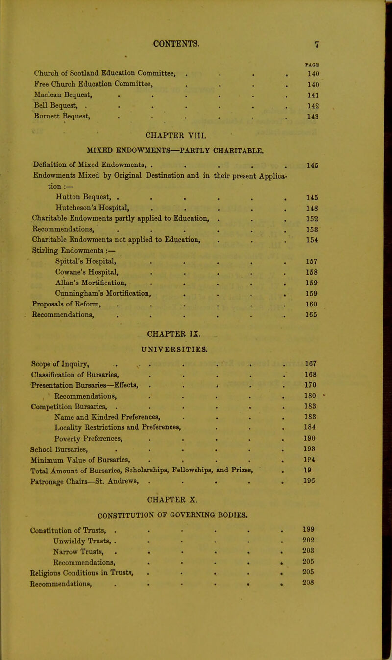 Chiirch of Scotland Education Committee, . Free Church Education Committee, Maclean Bequest, Bell Bequest, .... Burnett Bequest, CHAPTER VIII. MIXED ENDOWMENTS—PARTLY CHARITABLE. Definition of Mixed Endowments, . . . , .146 Endowments Mixed by Original Destination and in their present Applica- tion :— Hutton Bequest, . . . . . .145 Hutcheson's Hospital, . . . . .148 Charitable Endowments partly applied to Education, . . , 152 Recommendations, ...... 153 Charitable Endowments not applied to Education, . . . 154 Stirling Endowments:— Spittal's Hospital, ..... 157 Cowane's Hospital, ..... 158 Allan's Mortification, ..... 159 Cunningham's Mortification, . . . . 159 Proposals of Reform, . . . . . .160 . Recommendations, ....... 165 CHAPTER IX. UNIVERSITIES. Scope of Inquiry, .. ^. . . . . Classification of Bursaries, .... Presentation Bursaries—Effects, . . < . Recommendations, .... Competition Bursaries, ..... Name and Kindred Preferences, Locality Restrictions and Preferences, Poverty Preferences, .... School Bursaries, ..... Minimum Value of Bursaries, .... Total Amount of Bursaries, Scholarships, Fellowships, and Prizes, Patronage Chairs—St. Andrews, .... CHAPTER X. CONSTITUTION OF GOVERNING BODIES. Constitution of Trusts, ...... 199 Unwieldy Trusts, ...... 202 Narrow Trusts, ...... 203 Recommendations, . • . . » 206 Religious Conditions in Trusts, ..... 205 Recommendations, 208 140 140 141 142 143 168 170 180 • 183 183 184 190 193 194 19 196