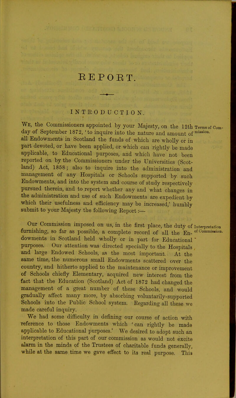 BEPOET. INTEODUCTION. We, the Commissioners appointed by your Majesty, on the 12th Terms of Com- day of September 1872, 'to inquire into the nature and amount of all Endowments in Scotland the funds of which are wholly or in part devoted, or have been applied, or which can rightly be made applicable, to Educational purposes, and whicli have not been reported on by the Commissioners under the Universities (Scot- land) Act, 1858; also to inquire into the administration and management of any Hospitals or Schools supported by such Endowments, and into the system and course of study respectively pursued therein, and to report whether any and what changes in the admirdstration and use of such Endowments are expedient by which their usefulness and efiGLciency may be increased,' humbly submit to your Majesty the following Eeport:— Our Commission imposed on us, in the first place, the duty of interpretation furnishing, so far as possible, a complete record of all the En- °^ dowments in Scotland held wholly or in part for Educational * purposes. Our attention was directed specially to the Hospitals , and large Endowed Schools, as the most important. At the same time, the numerous small Endowments scattered over the country, and hitherto applied to the maintenance or improvement of Schools chiefly Elementary, acquired new interest from the fact that the Education (Scotland) Act of 1872 had changed the management of a great number of these Schools, and would gradually affect many more, by absorbing voluntarily-supported Schools into the Public School system. Eegarding all these we made careful inquiry. We had some difficulty in defining our course of action with reference to those Endowments which 'can rightly be made applicable to Educational purposes.' We desired to adopt such an interpretation of this part of our commission as would not excite alarm in the minds of the Trustees of charitable funds generally, while at the same time we gave effect to its real purpose. This