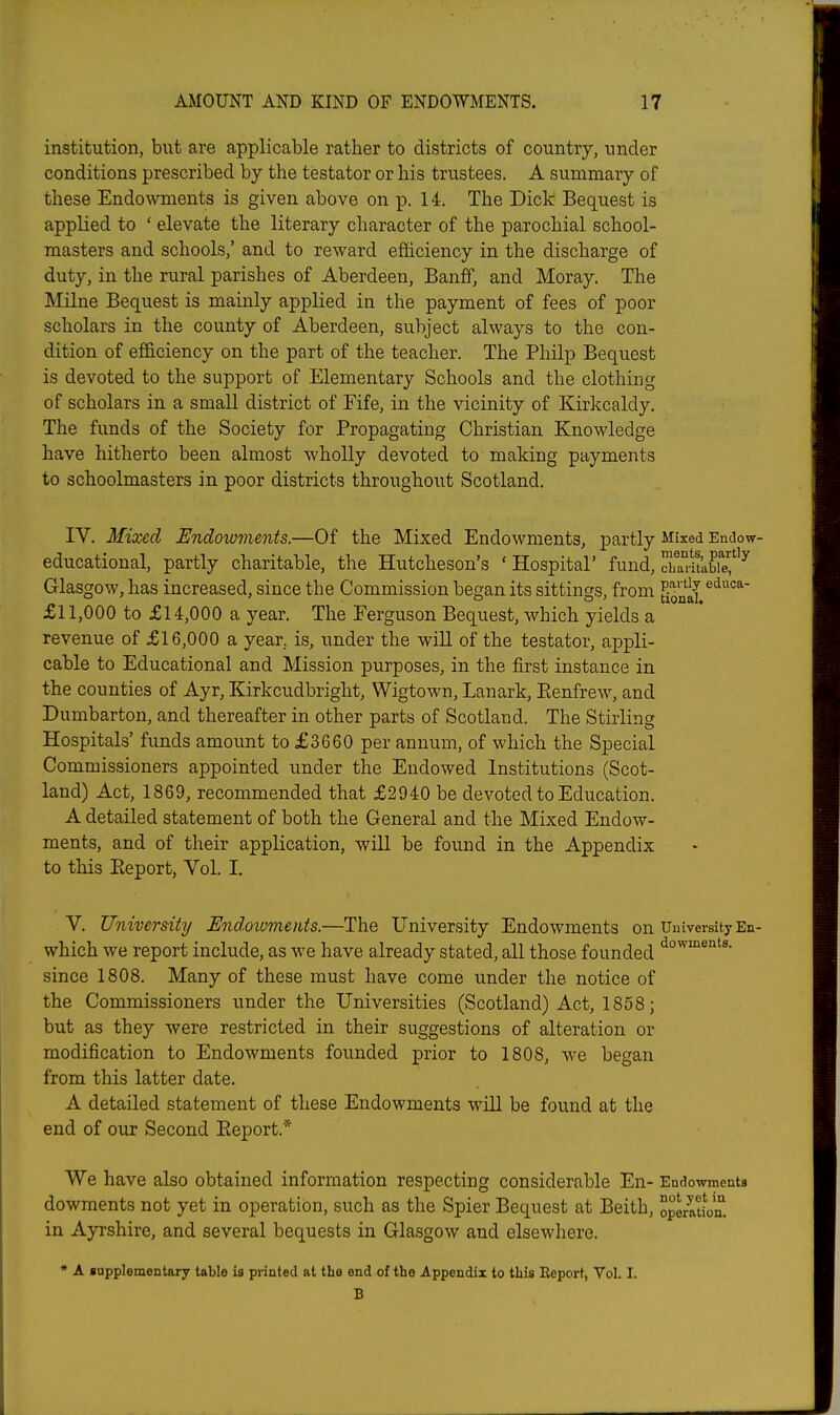 institution, but are applicable rather to districts of country, under conditions prescribed by the testator or his trustees. A summary of these Endo\vments is given above on p. 14. The Dick Bequest is applied to ' elevate the literary character of the parochial school- masters and schools/ and to reward efficiency in the discharge of duty, in the rural parishes of Aberdeen, Banff, and Moray. The Milne Bequest is mainly applied in the payment of fees of poor scholars in the county of Aberdeen, subject always to the con- dition of efficiency on the part of the teacher. The Philp Bequest is devoted to the support of Elementary Schools and the clothing of scholars in a small district of Fife, in the vicinity of Kirkcaldy. The funds of the Society for Propagating Christian Knowledge have hitherto been almost wholly devoted to making payments to schoolmasters in poor districts throughout Scotland. IV. Mixed Endowments.—Of the Mixed Endowments, partly Mixed Endow- educational, partly charitable, the Hutcheson's ' Hospital' fund, STaritkbre^'^ Glasgow, has increased, since the Commission began its sittings, from £11,000 to £14,000 a year. The Ferguson Bequest, which yields a revenue of £16,000 a year, is, under the will of the testator, appli- cable to Educational and Mission purposes, in the first instance in the counties of Ayr, Kirkcudbright, Wigtown, Lanark, Eenfrew, and Dumbarton, and thereafter in other parts of Scotland. The Stirling Hospitals' funds amount to £3660 per annum, of which the Special Commissioners appointed under the Endowed Institutions (Scot- land) Act, 1869, recommended that £2940 be devoted to Education. A detailed statement of both the General and the Mixed Endow- ments, and of their application, will be found in the Appendix to this Eeport, Vol. I. V. University Undovmerits.—The University Endowments on University En- which we report include, as we have already stated, all those founded since 1808. Many of these must have come under the notice of the Commissioners under the Universities (Scotland) Act, 1858; but as they were restricted in their suggestions of alteration or modification to Endowments founded prior to 1808, we began from this latter date. A detailed statement of these Endowments will be found at the end of our Second Eeport.* We have also obtained information respecting considerable En- Endowments dowments not yet in operation, such as the Spier Bequest at Beith, operatiVn. in Ayrshire, and several bequests in Glasgow and elsewhere. * A ■upplementary table is printed at the end of the Appendix to this Report, Vol. I. B