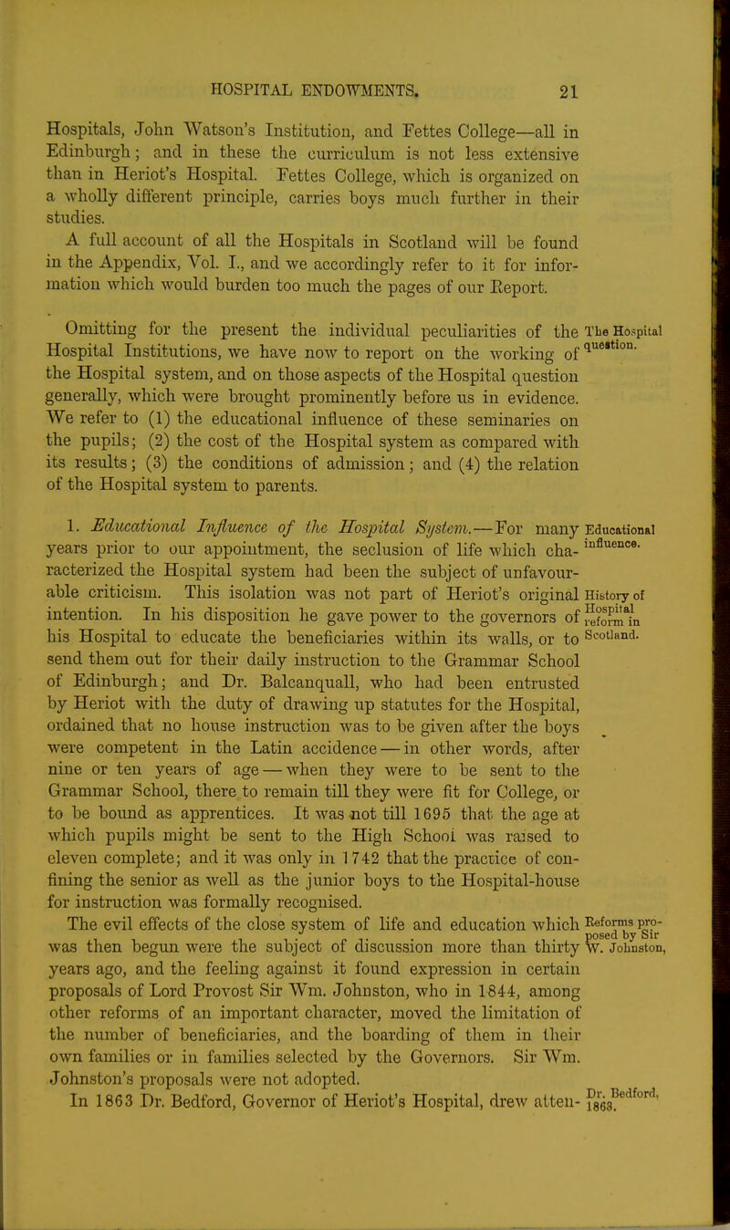 Hospitals, John Watson's Institution, and Fettes College—all in Edinburgh; and in these the curriculum is not less extensive than in Heriot's Hospital. Fettes College, which is organized on a wholly different principle, carries boys much further in their studies. A full account of all the Hospitals in Scotland will be found in the Appendix, Vol. I., and we accordingly refer to it for infor- mation which would burden too much the pages of our Eeport. Omitting for the present the individual peculiarities of the Tbe Hospital Hospital Institutions, we have now to report on the working of 'l®- the Hospital system, and on those aspects of the Hospital question generally, which were brought prominently before us in evidence. We refer to (1) the educational influence of these seminaries on the pupils; (2) the cost of the Hospital system as compared with its results; (3) the conditions of admission; and (4) the relation of the Hospital system to parents. 1. Educational Influence of the Hospital System.—For many Educational years prior to oiu- appointment, the seclusion of life which cha- racterized the Hospital system had been the subject of unfavour- able criticism. This isolation was not part of Heriot's original History of intention. In his disposition he gave power to the governors of i^foSn his Hospital to educate the beneficiaries within its walls, or to Scotland, send them out for their daily instruction to the Grammar School of Edinburgh; and Dr. Balcanquall, who had been entrusted by Heriot with the duty of drawing up statutes for the Hospital, ordained that no house instruction was to be given after the boys were competent in the Latin accidence — in other words, after nine or ten years of age — when they were to be sent to the Grammar School, there to remain till they were fit for College, or to be bound as apprentices. It was iiot till 1695 that the age at which pupils might be sent to the High School was raised to eleven complete; and it was only in 1742 that the practice of con- fining the senior as well as the junior boys to the Hospital-house for instruction was formally recognised. The evil effects of the close system of life and education which Reforms pro- posed by Sir was then begun were the subject of discussion more than thn'ty w. Johnston, years ago, and the feeling against it found expression in certain proposals of Lord Provost Sir Wm. Johnston, who in 1844, among other reforms of an important character, moved the limitation of the number of beneficiaries, and the boarding of them in their own families or in families selected by the Governors. Sir Wm. Johnston's proposals were not adopted. In 1863 Dr. Bedford, Governor of Heriot's Hospital, drew atteu- ftea^^^''''