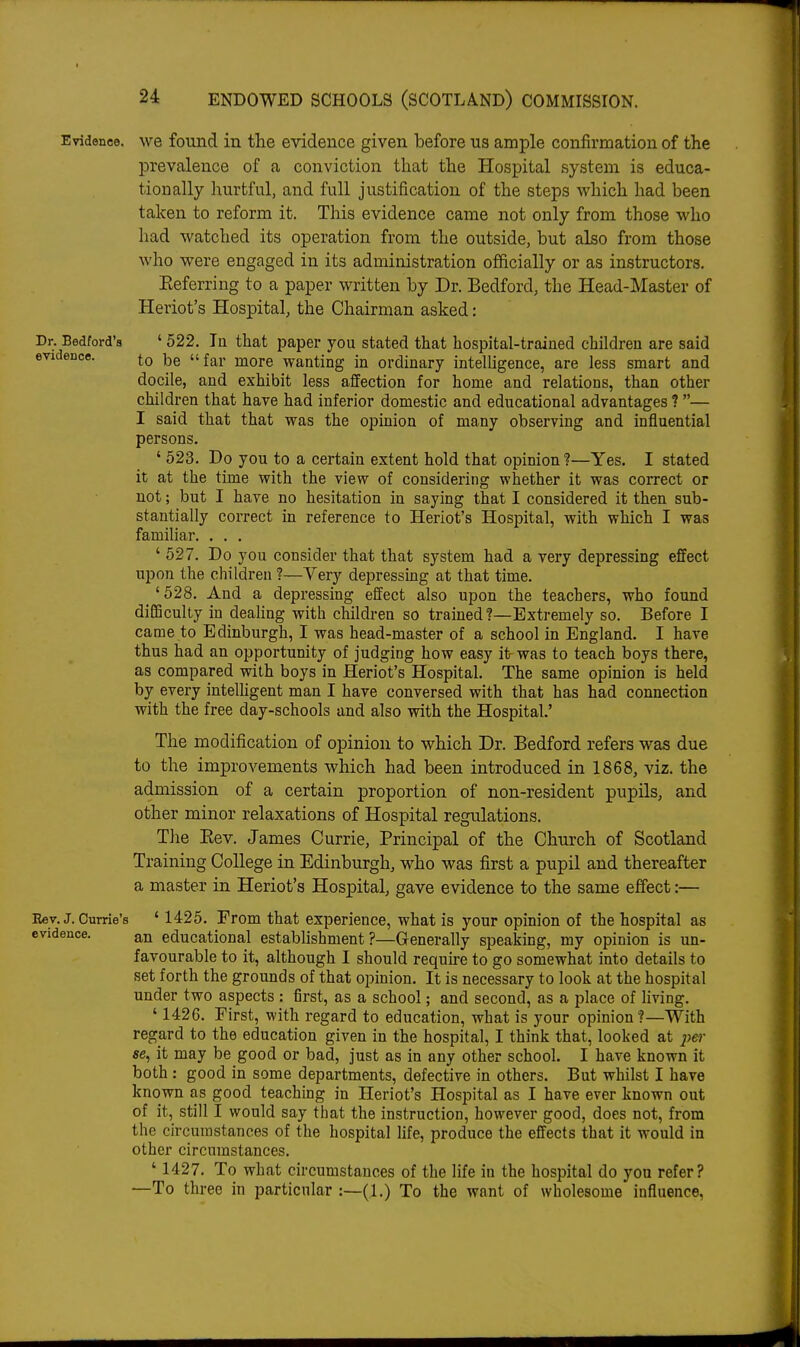 Evidence, we found in the evidence given before us ample confirmation of the prevalence of a conviction that the Hospital system is educa- tionally hurtful, and full justification of the steps which had been taken to reform it. This evidence came not only from those who had watched its operation from the outside, but also from those who were engaged in its administration officially or as instructors. Eeferring to a paper written by Dr. Bedford, the Head-Master of Heriot's Hospital, the Chairman asked: Dr. Bedford's ' 522. In that paper you stated that hospital-trained children are said evidence. u £^1- more wanting in ordinary inteUigence, are less smart and docile, and exhibit less affection for home and relations, than other children that have had inferior domestic and educational advantages ? — I said that that was the opinion of many observing and influential persons. ' 523. Do you to a certain extent hold that opinion ?—Yes. I stated it at the time with the view of considering whether it was correct or not; but I have no hesitation in saying that I considered it then sub- stantially correct in reference to Heriot's Hospital, with which I was familiar. . . . ' 527. Do you consider that that system had a very depressing effect upon the children ?—Yery depressing at that time. _ ' 528. And a depressing effect also upon the teachers, who found difficulty in deahng with children so trained?—Extremely so. Before I came to Edinburgh, I was head-master of a school in England. I have thus had an opportunity of judging how easy it was to teach boys there, as compared with boys in Heriot's Hospital. The same opinion is held by every intelligent man I have conversed with that has had connection with the free day-schools and also with the Hospital.' The modification of opinion to which Dr. Bedford refers was due to the improvements which had been introduced in 1868, viz. the admission of a certain proportion of non-resident pupils, and other minor relaxations of Hospital regulations. The Eev. James Currie, Principal of the Church of Scotland Training College in Edinburgh, who was first a pupil and thereafter a master in Heriot's Hospital, gave evidence to the same effect:— Eey. J. Carrie's ' 1425. From that experience, what is your opinion of the hospital as evidence. an educational establishment?—Generally speaking, my opinion is un- favourable to it, although I should require to go somewhat into details to set forth the grounds of that opinion. It is necessary to look at the hospital under two aspects : first, as a school; and second, as a place of Hving. ' 1426. First, with regard to education, what is your opinion ?—With regard to the education given in the hospital, I think that, looked at pe?- ee, it may be good or bad, just as in any other school. I have known it both : good in some departments, defective in others. But whilst I have known as good teaching in Heriot's Hospital as I have ever known out of it, still I would say that the instruction, however good, does not, from the circumstances of the hospital life, produce the effects that it would in other circumstances, ' 1427. To what circumstances of the life in the hospital do you refer? —To three in particular :—(1.) To the want of wholesome influence,