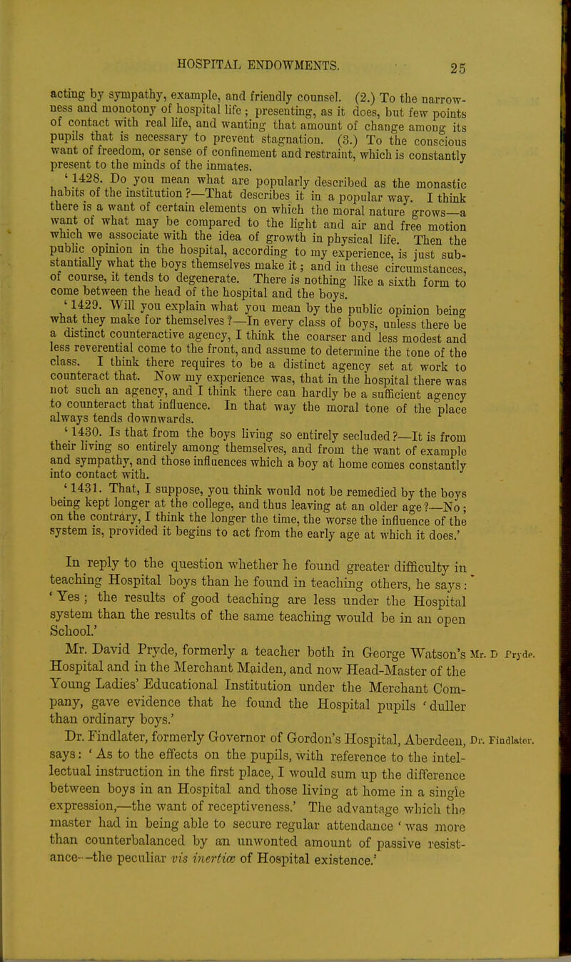 acting by sympathy, example, and friendly counsel. (2.) To the narrow- ness and monotony of hospital life ; presenting, as it does, but few points of contact with real life, and wanting that amount of change among its pupils that is necessary to prevent stagnation. (3.) To the conscious want of freedom, or sense of confinement and restraint, which is constantly present to the minds of the inmates, '1428. Do you mean what are popularly described as the monastic habits of the institution ?—That describes it in a popular way. I think there is a want of certain elements on which the moral nature grows—a want of what may be compared to the light and air and free motion which we associate with the idea of growth in physical life. Then the pubhc opmion in the hospital, according to my experience, is just sub- stantially what the boys themselves make it; and in these circumstances of course, it tends to degenerate. There is nothing like a sixth form to come between the head of the hospital and the boys. ' 1429. Will you explain what you mean by the public opinion being what they make for themselves ?—In every class of boys, unless there be a distinct counteractive agency, I think the coarser and less modest and less reverential come to the front, and assume to determine the tone of the class. I think there requires to be a distinct agency set at work to counteract that. Now my experience was, that in the hospital there was not such an agency, and I think there can hardly be a sufficient agency to counteract that influence. In that way the moral tone of the place always tends downwards. '1430. Is that from the boys living so entirely secluded?—It is from their living so entirely among themselves, and from the want of example and sympathy, and those influences which a boy at home comes constantly into contact with, ' 1431. That, I suppose, you think would not be remedied by the boys being kept longer at the college, and thus leaving at an older age?—No ; on the contrary, I think the longer the time, the worse the influence of the system is, provided it begins to act from the early age at which it does.' In reply to the question whether he found greater difficulty in teaching Hospital boys than he found in teaching others, he says: * • Yes ; the results of good teaching are less under the Hospital system than the results of the same teaching would be in an open School.' Mr. David Pryde, formerly a teacher both in George Watson's Mr. d Pryde. Hospital and in the Merchant Maiden, and now Head-Master of the Young Ladies' Educational Institution under the Merchant Com- pany, gave evidence that he found the Hospital pupils 'duller than ordinary boys.' Dr. Findlater, formerly Governor of Gordon's Hospital, Aberdeen, Dr. Findiater. says: ' As to the effects on the pupils, with reference to the intel- lectual instruction in the first place, I would sum up the difference between boys in an Hospital and those living at home in a single expression,—the want of receptiveness.' The advantage which the master had in being able to secure regular attendance ' was more than counterbalanced by an unwonted amount of passive resist- ance--the peculiar vis inertice of Hospital existence,'